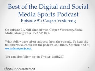 Best of the Digital and Social
Media Sports Podcast
Episode 91: Casper Vestereng
On episode 91, Neil chatted with Casper Vestereng, Social
Media Manager for TV3 SPORT.
What follows are select snippets from the episode. To hear the
full interview, check out the podcast on iTunes, Stitcher, and at
www.dsmsports.net.
You can also follow me on Twitter @njh287.
@njh287; www.dsmsports.net
 
