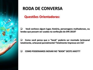 RODA DE CONVERSA
 Você conhece algum lugar, história, personagens malhadenses, ou
lendas que possam ser usadas na confecção do EPA 2019?
 Como você pensa que o "book" poderia ser montado (artesanal
totalmente, artesanal parcialmente? Totalmente Impresso em CG?
 COMO PODERIAMOS INOVAR NO “BOOK” DESTE ANO???
Questões Orientadoras:
 