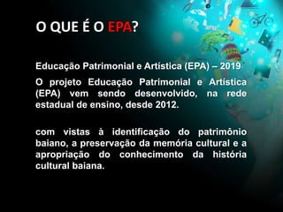 Educação Patrimonial e Artística (EPA) – 2019
O projeto Educação Patrimonial e Artística
(EPA) vem sendo desenvolvido, na rede
estadual de ensino, desde 2012.
com vistas à identificação do patrimônio
baiano, a preservação da memória cultural e a
apropriação do conhecimento da história
cultural baiana.
O QUE É O EPA?
 