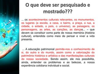 O que deve ser pesquisado e
mostrado???
... os acontecimentos culturais relevantes, os monumentos,
os lugares (a escola, a casa, o bairro, a praça, a rua, a
cidade, o estado, o país, o universo), as paisagens, os
personagens, as artes, as canções, as danças... – que
devem se constituir como parte de nossa memória (história
cultural), entendida como meio de pensar e viver a vida
presente.
... A educação patrimonial permite-nos o conhecimento de
si, do outro e do mundo, assim como a valorização do
patrimônio histórico e artístico e das manifestações culturais
de nossa sociedade. Sendo assim, ele nos possibilita,
ainda, entender os problemas e as belezas, a nossa
experiência cotidiana individual e social.
 