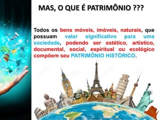 MAS, O QUE É PATRIMÔNIO ???
Todos os bens móveis, imóveis, naturais, que
possuam valor significativo para uma
sociedade, podendo ser estético, artístico,
documental, social, espiritual ou ecológico
compõem seu PATRIMÔNIO HISTÓRICO.
 