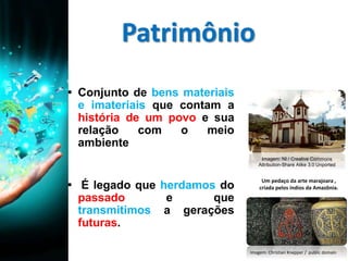 Patrimônio
▪ Conjunto de bens materiais
e imateriais que contam a
história de um povo e sua
relação com o meio
ambiente
▪ É legado que herdamos do
passado e que
transmitimos a gerações
futuras.
Um pedaço da arte marajoara ,
criada pelos índios da Amazônia.
Imagem: Christian Knepper / public domain
Imagem: NI / Creative Commons
Attribution-Share Alike 3.0 Unported
 