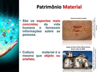 Patrimônio Material
▪ São os aspectos mais
concretos da vida
humana e fornecem
informações sobre as
pessoas.
▪ Cultura material é o
mesmo que objeto ou
artefato.
Igreja em Ouro Preto, Minas Gerais,
Brasil. Julho de 2006.
Pintura de dois animais.
Imagem:AdamJones/CreativeCommons
Attribution-ShareAlike3.0Unported
Imagem:Vitor1234/Creative
CommonsAttribution-ShareAlike3.0
Unported
 