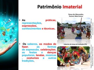 Patrimônio Imaterial
▪ As práticas,
representações,
expressões,
conhecimentos e técnicas.
▪ Os saberes, os modos de
fazer, as formas
de expressão, celebrações,
as festas e danças
populares, lendas, músicas
, costumes e outras
tradições.
Imagem:PedroSpoladore/GNUFree
DocumentationLicense
Imagem:PauloCamelo/CreativeCommons
Attribution-ShareAlike3.0Unported
Caboclos de lança em evolução (PE)
Dança dos Mascarados,
Poconé, Mato Grosso
 