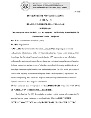 This document is scheduled to be published in the 
Federal Register on 12/09/2014 and available online at 
http://federalregister.gov/a/2014-28395, and on FDsys.gov 
6560-50-P 
ENVIRONMENTAL PROTECTION AGENCY 
40 CFR Part 98 
[EPA-HQ-OAR-2014-0831; FRL—9918-48-OAR] 
RIN 2060-AS37 
Greenhouse Gas Reporting Rule: 2015 Revisions and Confidentiality Determinations for 
Petroleum and Natural Gas Systems 
AGENCY: Environmental Protection Agency. 
ACTION: Proposed rule. 
SUMMARY: The Environmental Protection Agency (EPA) is proposing revisions and 
confidentiality determinations for the petroleum and natural gas systems source category of the 
Greenhouse Gas Reporting Program. In particular, the EPA is proposing to add calculation 
methods and reporting requirements for greenhouse gas emissions from gathering and boosting 
facilities, completions and workovers of oil wells with hydraulic fracturing, and blowdowns of 
natural gas transmission pipelines between compressor stations. The EPA is also proposing well 
identification reporting requirements to improve the EPA’s ability to verify reported data and 
enhance transparency. This action also proposes confidentiality determinations for new data 
elements contained in these proposed amendments. 
DATES: Comments must be received on or before [INSERT DATE 60 DAYS AFTER DATE 
OF PUBLICATION IN THE FEDERAL REGISTER]. 
Public Hearing. The EPA does not plan to conduct a public hearing unless requested. To 
request a hearing, please contact the person listed in the following FOR FURTHER 
INFORMATION CONTACT section by [INSERT DATE 7 DAYS AFTER DATE OF 
 