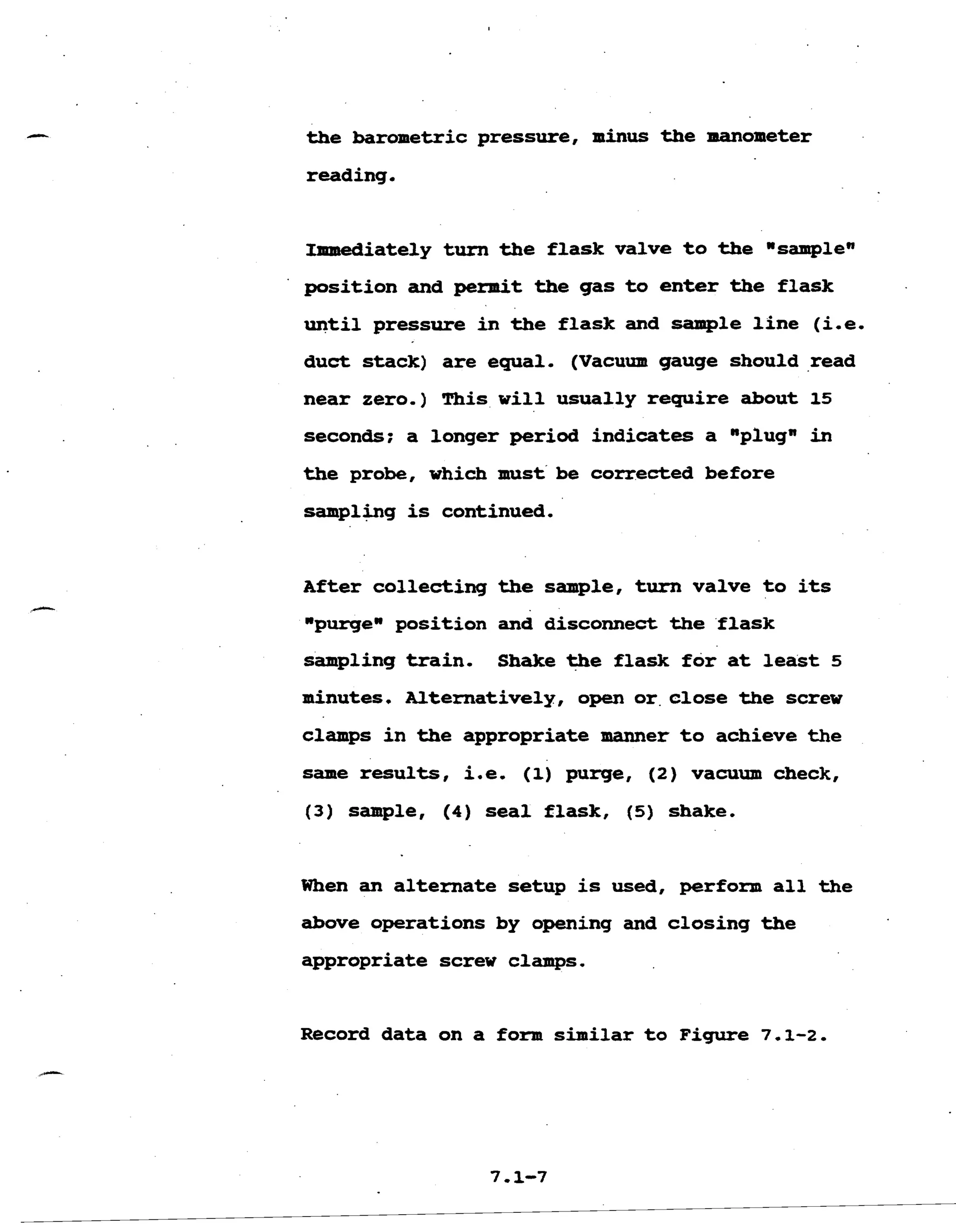 the barometric pressure, minus the manometer 

reading. 

Immediately turn the flask valve to the wsamplen 

position and permit the gas to enter the flask 

until pressure in the flask and sample line (i.e. 

duct stack) are equal. (Vacuum gauge should read 

near zero.) This will usually require about 15 

seconds; a longer period indicates a mplugn in 

the probe, which must be corrected before 

sampl&g is continued. 

After collecting the sample, turn valve to its 

npurgewposition and disconnect the flask 

sampling train. Shake the flask for at least 5 

minutes. Alternatively, open or.closethe screw 

clamps in the appropriate manner to achieve the 

same results, i.e. (1) purge, (2) vacuum check, 

(3) sample, (4) seal flask, (5) shake, 

When an alternate setup is used, perform all the 

above operations by opening and closing the 

appropriate screw clamps, 

Record data on a form similar to Figure 7.1-2. 

 