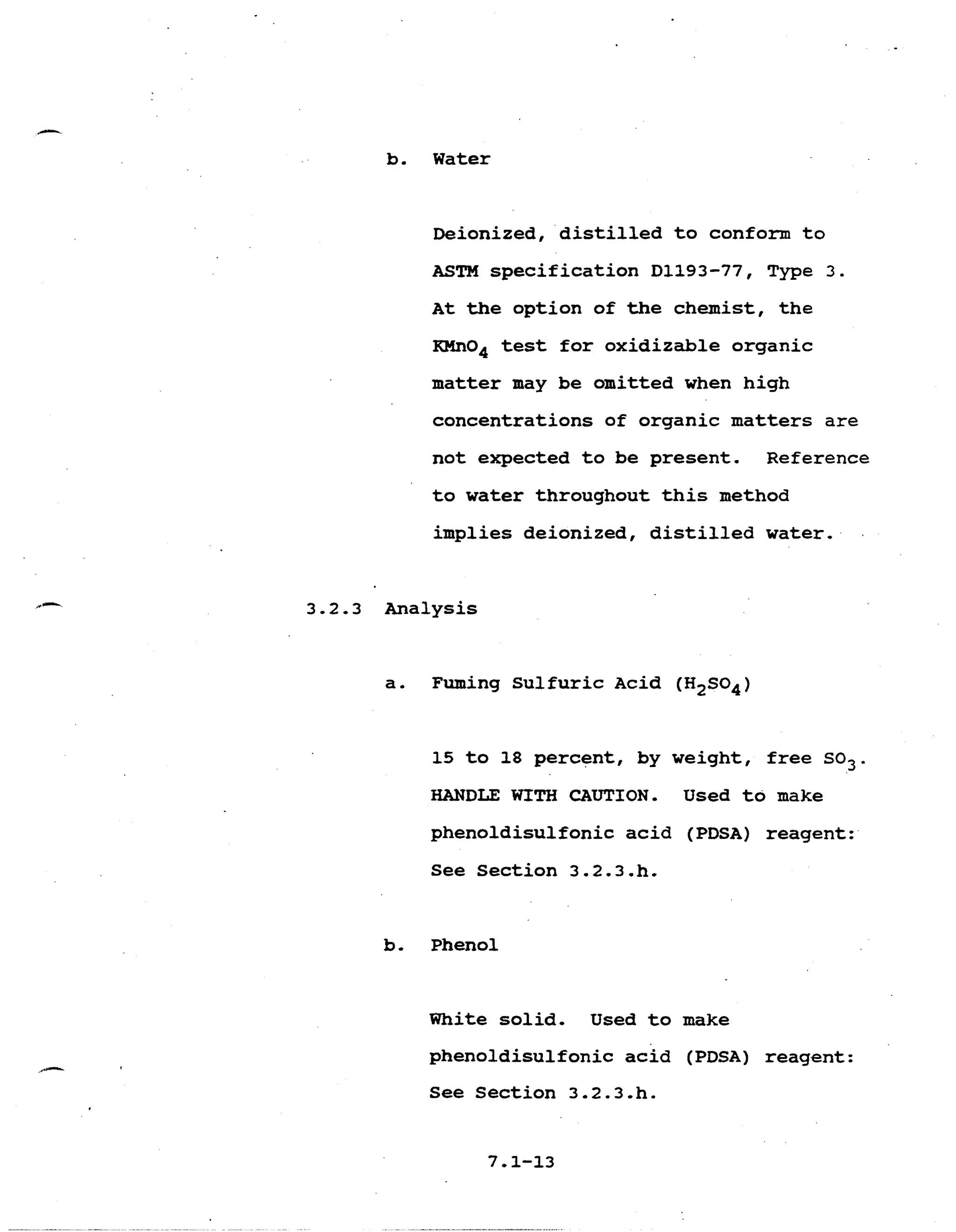 b. Water 

Deionized, distilled to conform to 

ASTM specification D1193-77, Type 3.
At the option of the chemist, the 

KMn04 test for oxidizable organic 

matter may be omitted when high 

concentrations of organic matters are 

not expected to be present. Reference 

to water throughout this method 

implies deionized, distilled water, 

3.2-3 Analysis 

a. Fuming Sulfuric Acid (H2S04) 

15 to 18 percent, by weight, free SO3. 

HANDLE WITH CAUTION. Used to make 

phenoldisulfonic acid (PDSA) reagent: 

See Section 3.2.3.h. 

b. Phenol 

White solid. Used to make 

phenoldisulfonic acid (PDSA) reagent: 

See Section 3.2.3.h. 

 