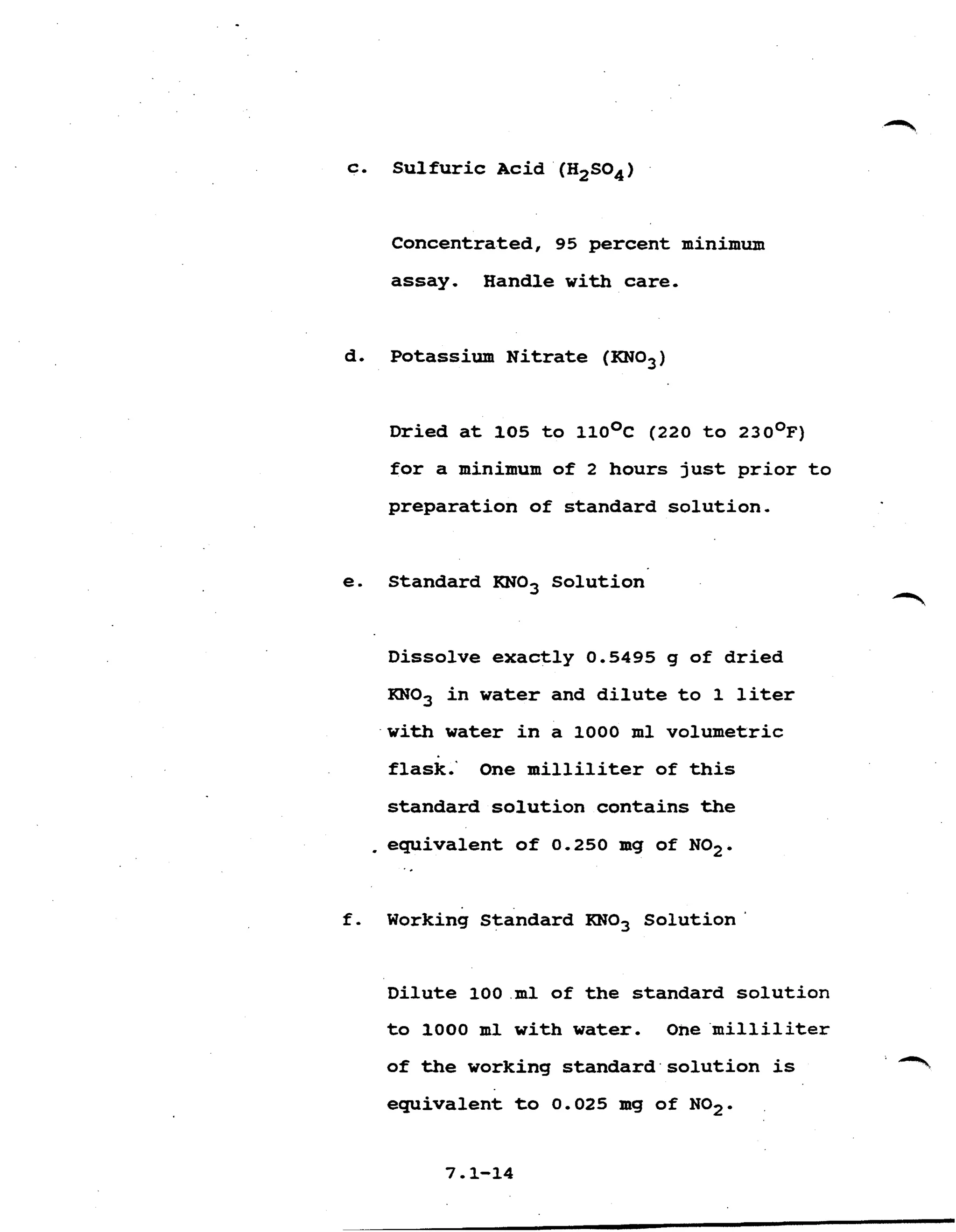 c. S u l f u r i c Acid ' (H2S04)
Concentrated, 95 percent minimum
assay. Handle with care.
d. Potassium N i t r a t e (KN03)
D r i e d a t 105 t o 1 1 0 ~ ~(220 t o 2 3 0 ~ ~ )
f o r a minimum of 2 hours j u s t p r i o r t o
preparation of standard solution.
e. Standard KN03 Solution
Dissolve exactly 0.5495 g of d r i e d
KN03 i n w a t e r and d i l u t e t o 1 liter
w i t h water i n a 1000 m l volumetric
flask.' One m i l l i l i t e r of t h i s
standard solution contains the
.equivalent o f 0.250 m g of NO2.
..
f . Working Standard KN03 S o l u t i o n '
Dilute 100 m l of the standard solution
t o 1000 m l with water. One m i l l i l i t e r
of the working standard solution is -'%
equivalent t o 0.025 mg of NO2.
7.1-14
 