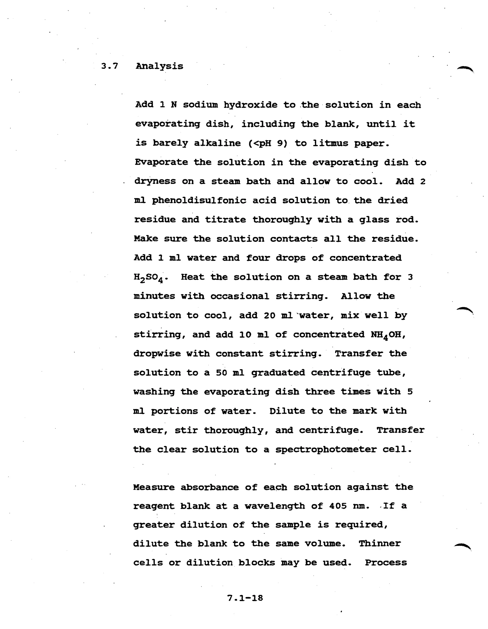 3.7 Analysis 

Add 1 N sodium hydroxide to.the solution in each 

evaporating dish, including the blank, until it 

is barely alkaline (<pH 9) to litmus paper. 

Evaporate the solution in the evaporating dish to 

. dryness on a steam bath and allow to cool. Add 2
m l phenoldisulfonic acid solution to the dried
residue and titrate thoroughly with a glass rod. 

Make sure the solution contacts all the residue. 

Add 1 ml water and four drops of concentrated 

H2S04. Heat the solution on a steam bath for 3
minutes with occasional stirring. Allow the 

solution to cool, add 20 ml'water, mix well by 

stirring, and add 10 ml of concentrated NHqOH, 

dropwise with constant stirring. Transfer the 

solution to a 50 ml graduated centrifuge tube, 

washing the evaporating dish three times with 5 

m l portions of water. Dilute to the mark with
water, stir thoroughly, and centrifuge. Transfer 

the clear solution to a spectrophotometer cell. 

Measure absorbance of each solution against the 

reagent blank at a wavelength of 405 nm. .If a 

greater dilution of the sample is required, 

dilute the blank to the same volume. Thinner 

cells or dilution blocks may be used. Process 

 