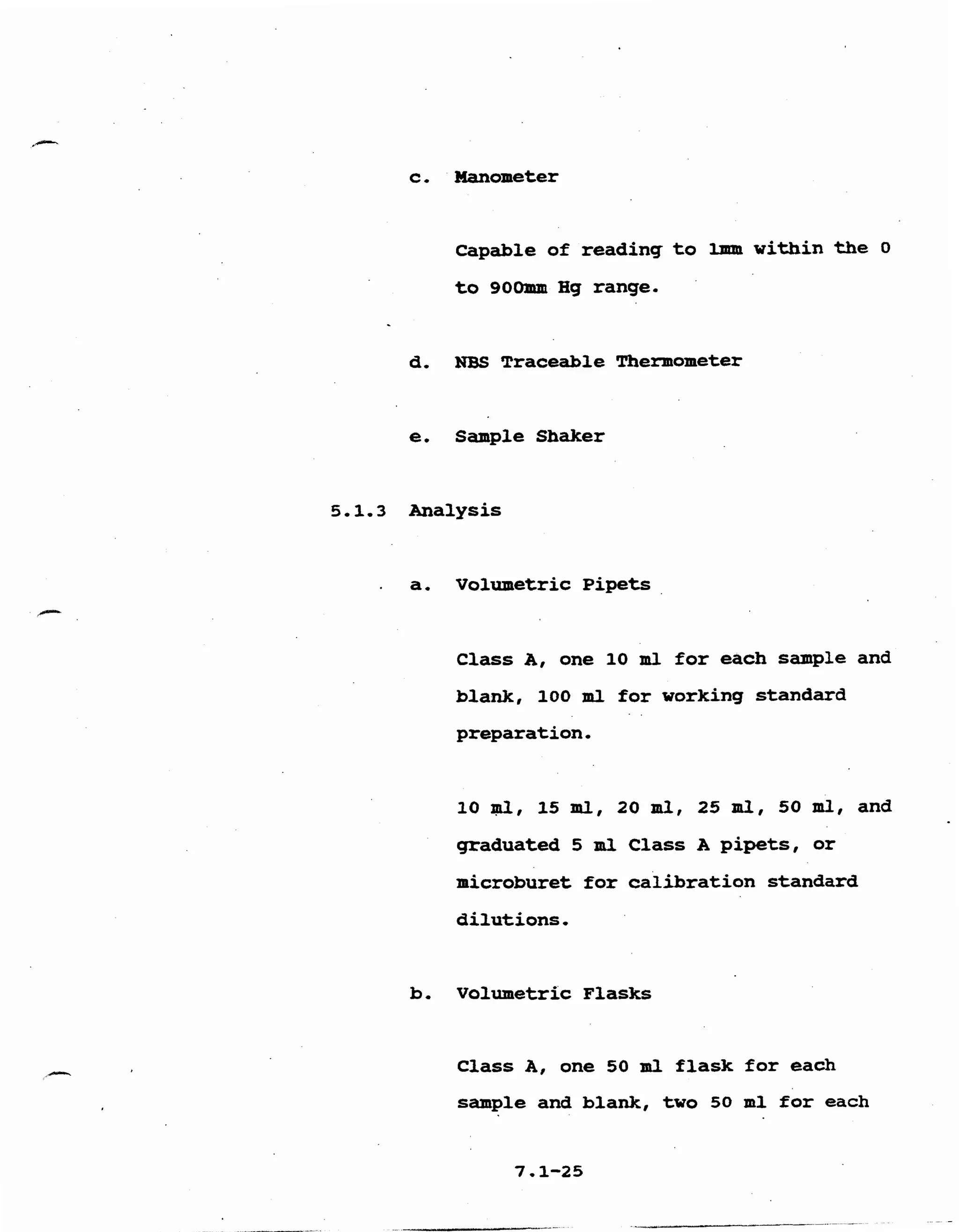 c, Manometer 

Capable of reading to Imm within the 0 

to 900mm Hg range. 

d, NBS Traceable Thermometer
e. Sample Shaker 

5,1.3 Analysis
. a, Volumetric Pipets
Class A, one 10 m l for each sample and
blank, 100 m l for working standard
preparation, 

10 ml, 15 ml, 20 ml, 25 ml, 50 m l , and
graduated 5 m l Class A pipets, or
microburet for calibration standard 

dilutions, 

b, volumetric Flasks 

Class A, one 50 ml flask for each
sample and blank, two 50 ml for each 

 