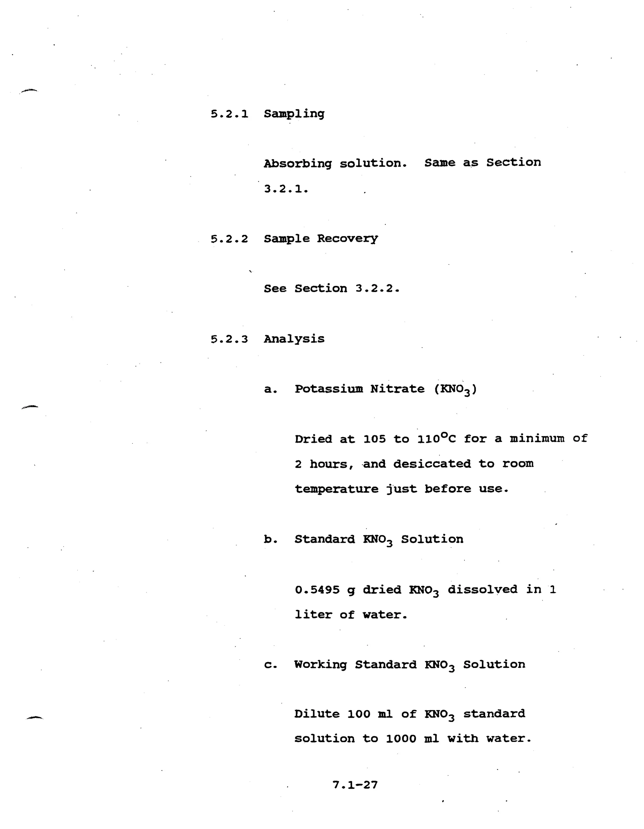 5.2.1 Sampling
Absorbing solution. Same as Section
Sample Recovery
See Section 3.2.2.
Analysis
a. Potassium N i t r a t e (KN03)
Dried a t 105 t o 1 1 0 ~ ~f o r a minimum of
2 hours, -and desiccated t o room
temperature just before use.
b. Standard KN03 Solution
0.5495 g dried RN03 dissolved i n 1
l i t e r of w a t e r .
c- Working Standard KN03 Solution
D i l u t e 100 m l of KN03 standard
solution t o 1000 m l with water.
 