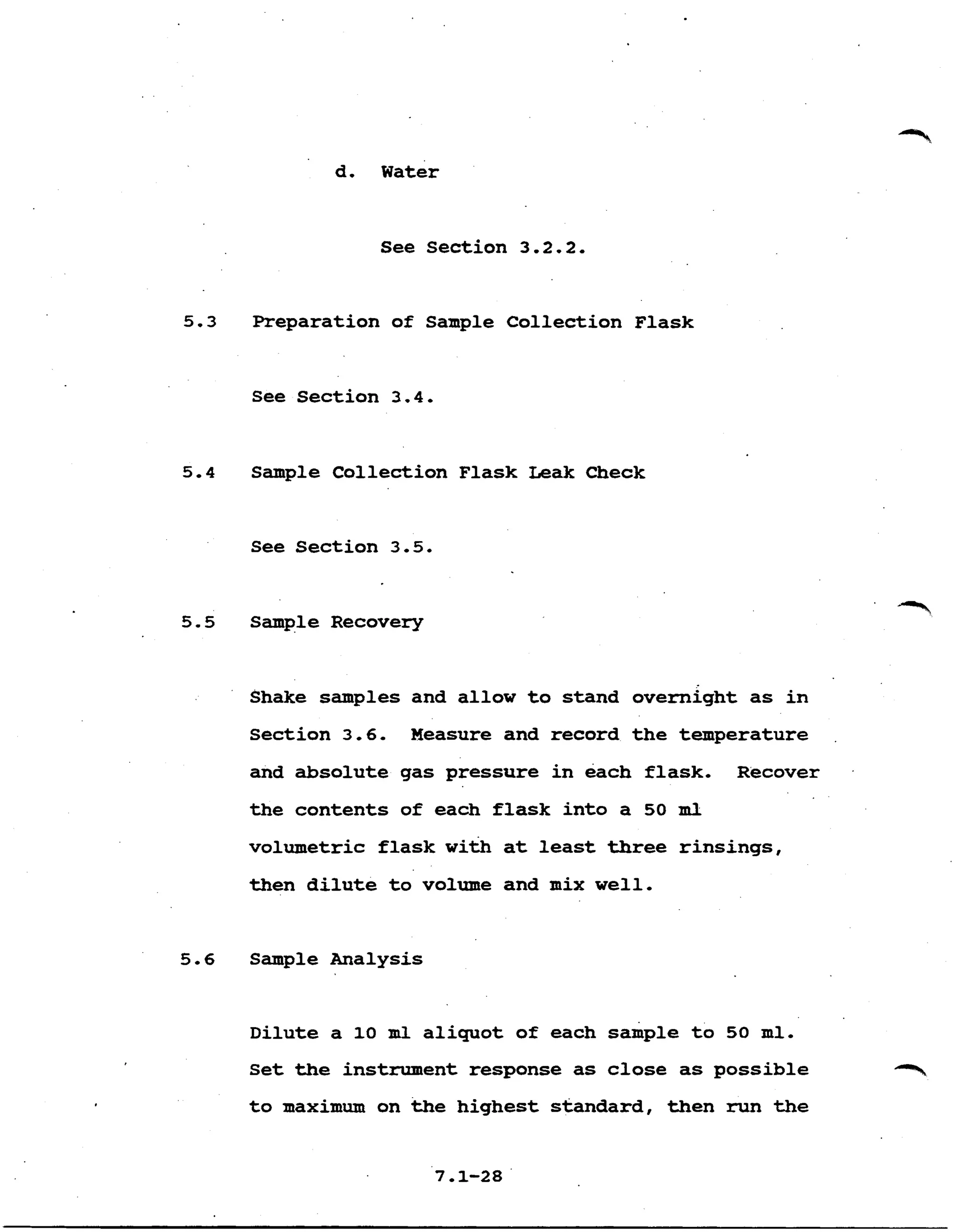 d. Water
See section 3.2.2.
5.3 Preparation of Sample Collection Flask
See Section 3.4.
5.4 Sample Collection Flask Leak Check
See Section 3.5.
5.5 Sample Recovery
Shake samples and allow to stand overnight as in
Section 3.6. Measure and record the temperature
and absolute gas pressure in each flask. Recover .
the contents of each flask into a 50 m l
volumetric flask with at least three rinsings,
then dilute to volume and mix well.
5. 6 Sample Analysis
Dilute a 10 m l aliquot of each sample to 50 ml.
Set the instrument response as close as possible
to maximum on the highest standard, then run the
 