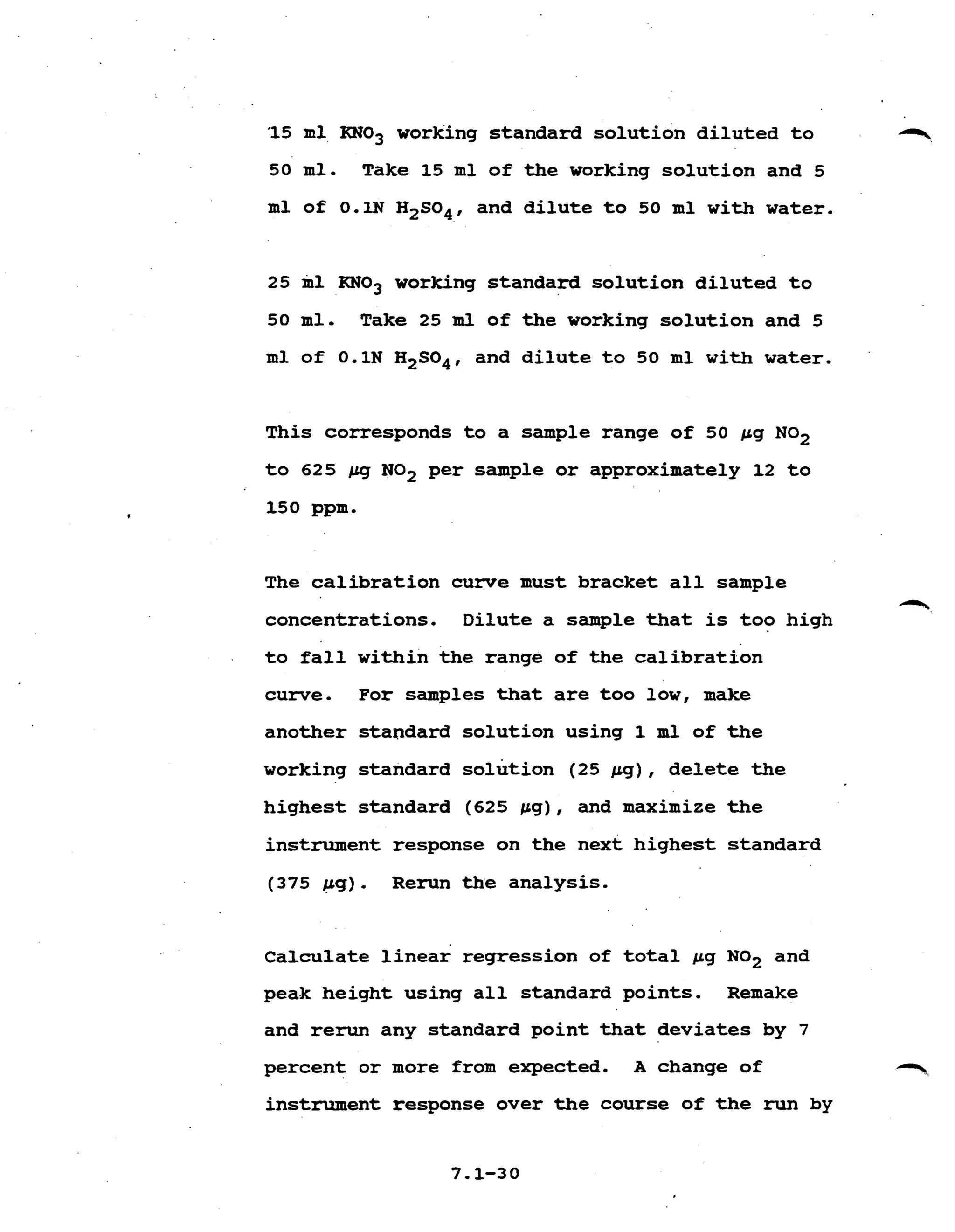 '15 ml,RN03 working standard solution diluted to q.
50 ml. Take 15 ml of the working solution and 5 

ml of O.lN H2S04, and dilute to 50 ml with water. 

25 ml KN03 working standard solution diluted to 

50 ml. Take 25 m l of the working solution and 5
ml of 0.1N H2S04, and dilute to 50 ml with water. 

This corresponds to a sample range of 50 pg NO2 

to 625 pg NO2 per sample or approximately 12 to
150 ppm. 

The calibration curve must bracket all sample 

1*, 

concentrations. Dilute a sample that is too high 

to fall within the range of the calibration 

curve. For samples that are too low, make 

another standard solution using the 

working standard solution (25 pg), delete the
highest standard (625 pg), and maximize the
instrument response on the next highest standard 

(375 pg) . Rerun the analysis.
Calculate linear regression of total pg NO2 and
peak height using all standard points. Remake 

and rerun any standard point that deviates by 7 

percent or more from expected. A change of T
instrument response over the course of the run by 

 