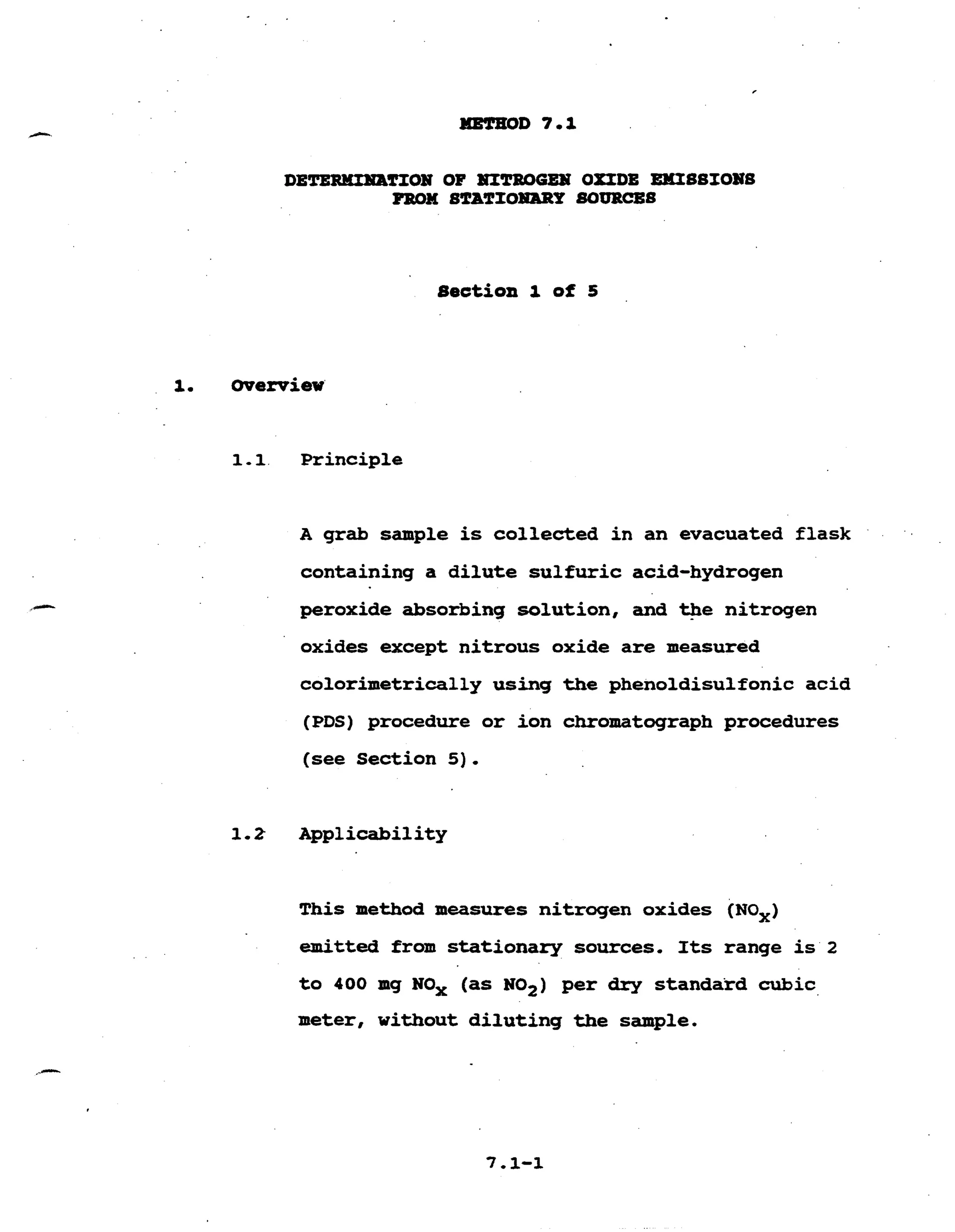 Section 1 of 5 

1. overview' 

1-1 Principle
A grab sample is collected in an evacuated flask 

containing a dilute sulfuric acid-hydrogen 

peroxide absorbing solution, and tpe nitrogen 

oxides except nitrous oxide are measured 

colorimetrically using the phenoldisulfonic acid 

(PDS) procedure or ion chromatograph procedures 

(see Section 5 ) .
1.2 Applicability 

This method measures nitrogen oxides (NOx)
emitted from stationary sources, Its range is 2 

to 400 mg NOx (as NOZ) per dry standard cubic 

meter, without diluting the sample. 

 