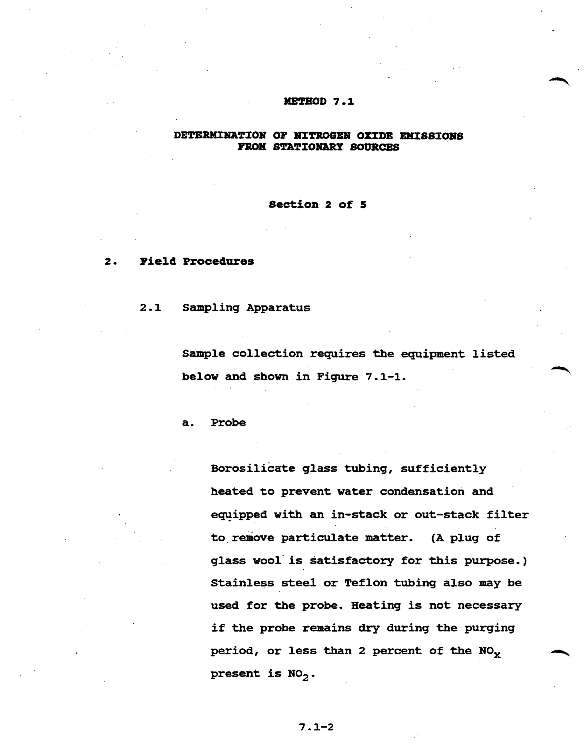 DETERMIHATIOX OF OXIDE EMISSIOHS
FROM STATIOHBRP SOURCES
Section 2 of 5
2. Field Procedures
2.1 Sampling Apparatus
Sample collection requires the equipment l i s t e d
below and shown i n Figure 7.1-1.
T
a- Probe
~ o r o s i l i c a t eglass tubing, sufficiently
heated t o prevent water condensation and
equipped with an in-stack or out-stack f i l t e r
t o r&ove particulate matter. (A plug of
glass wool'is satisfactory for t h i s purpose.)
Stainless steel or Teflon tubing also may be
used for the probe. Heating is not necessary
i f the probe remains dry during the purging
-period, or less than 2 percent of the NOx
present is NO2 .
 