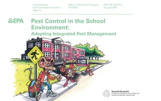 Pest Control in the School 
Environment: 
Adopting Integrated Pest Management 
United States 
Environmental Protection 
Agency 
Office of Pesticide Programs 
(H7506C) 
EPA 735-F-93-012 
August 1993 
Recycled/Recyclable 
Printed with Soy/Canola Ink on Paper that 
contains at least 50% recycled fiber 
 