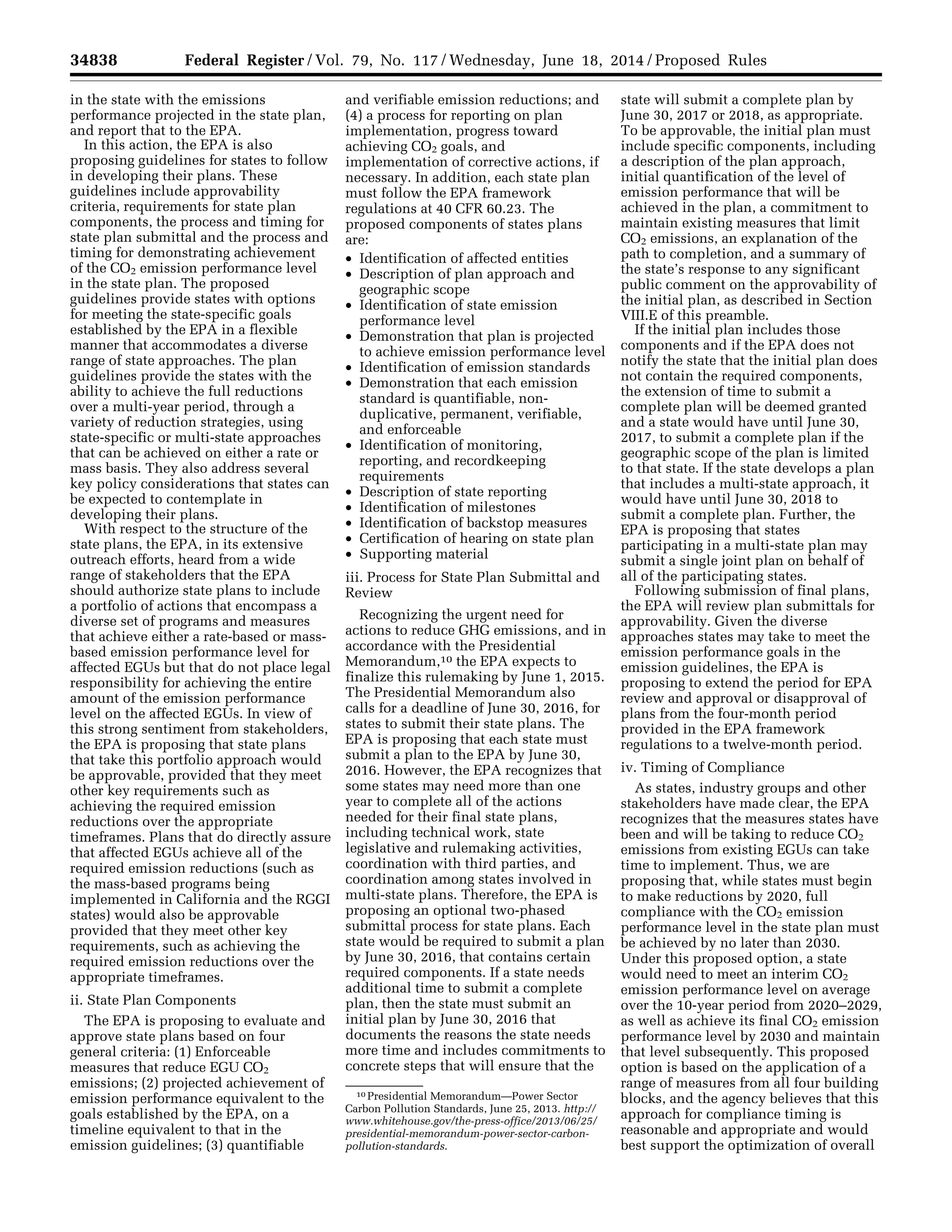34838 Federal Register / Vol. 79, No. 117 / Wednesday, June 18, 2014 / Proposed Rules
10 Presidential Memorandum—Power Sector
Carbon Pollution Standards, June 25, 2013. http://
www.whitehouse.gov/the-press-office/2013/06/25/
presidential-memorandum-power-sector-carbon-
pollution-standards.
in the state with the emissions
performance projected in the state plan,
and report that to the EPA.
In this action, the EPA is also
proposing guidelines for states to follow
in developing their plans. These
guidelines include approvability
criteria, requirements for state plan
components, the process and timing for
state plan submittal and the process and
timing for demonstrating achievement
of the CO2 emission performance level
in the state plan. The proposed
guidelines provide states with options
for meeting the state-specific goals
established by the EPA in a flexible
manner that accommodates a diverse
range of state approaches. The plan
guidelines provide the states with the
ability to achieve the full reductions
over a multi-year period, through a
variety of reduction strategies, using
state-specific or multi-state approaches
that can be achieved on either a rate or
mass basis. They also address several
key policy considerations that states can
be expected to contemplate in
developing their plans.
With respect to the structure of the
state plans, the EPA, in its extensive
outreach efforts, heard from a wide
range of stakeholders that the EPA
should authorize state plans to include
a portfolio of actions that encompass a
diverse set of programs and measures
that achieve either a rate-based or mass-
based emission performance level for
affected EGUs but that do not place legal
responsibility for achieving the entire
amount of the emission performance
level on the affected EGUs. In view of
this strong sentiment from stakeholders,
the EPA is proposing that state plans
that take this portfolio approach would
be approvable, provided that they meet
other key requirements such as
achieving the required emission
reductions over the appropriate
timeframes. Plans that do directly assure
that affected EGUs achieve all of the
required emission reductions (such as
the mass-based programs being
implemented in California and the RGGI
states) would also be approvable
provided that they meet other key
requirements, such as achieving the
required emission reductions over the
appropriate timeframes.
ii. State Plan Components
The EPA is proposing to evaluate and
approve state plans based on four
general criteria: (1) Enforceable
measures that reduce EGU CO2
emissions; (2) projected achievement of
emission performance equivalent to the
goals established by the EPA, on a
timeline equivalent to that in the
emission guidelines; (3) quantifiable
and verifiable emission reductions; and
(4) a process for reporting on plan
implementation, progress toward
achieving CO2 goals, and
implementation of corrective actions, if
necessary. In addition, each state plan
must follow the EPA framework
regulations at 40 CFR 60.23. The
proposed components of states plans
are:
• Identification of affected entities
• Description of plan approach and
geographic scope
• Identification of state emission
performance level
• Demonstration that plan is projected
to achieve emission performance level
• Identification of emission standards
• Demonstration that each emission
standard is quantifiable, non-
duplicative, permanent, verifiable,
and enforceable
• Identification of monitoring,
reporting, and recordkeeping
requirements
• Description of state reporting
• Identification of milestones
• Identification of backstop measures
• Certification of hearing on state plan
• Supporting material
iii. Process for State Plan Submittal and
Review
Recognizing the urgent need for
actions to reduce GHG emissions, and in
accordance with the Presidential
Memorandum,10 the EPA expects to
finalize this rulemaking by June 1, 2015.
The Presidential Memorandum also
calls for a deadline of June 30, 2016, for
states to submit their state plans. The
EPA is proposing that each state must
submit a plan to the EPA by June 30,
2016. However, the EPA recognizes that
some states may need more than one
year to complete all of the actions
needed for their final state plans,
including technical work, state
legislative and rulemaking activities,
coordination with third parties, and
coordination among states involved in
multi-state plans. Therefore, the EPA is
proposing an optional two-phased
submittal process for state plans. Each
state would be required to submit a plan
by June 30, 2016, that contains certain
required components. If a state needs
additional time to submit a complete
plan, then the state must submit an
initial plan by June 30, 2016 that
documents the reasons the state needs
more time and includes commitments to
concrete steps that will ensure that the
state will submit a complete plan by
June 30, 2017 or 2018, as appropriate.
To be approvable, the initial plan must
include specific components, including
a description of the plan approach,
initial quantification of the level of
emission performance that will be
achieved in the plan, a commitment to
maintain existing measures that limit
CO2 emissions, an explanation of the
path to completion, and a summary of
the state’s response to any significant
public comment on the approvability of
the initial plan, as described in Section
VIII.E of this preamble.
If the initial plan includes those
components and if the EPA does not
notify the state that the initial plan does
not contain the required components,
the extension of time to submit a
complete plan will be deemed granted
and a state would have until June 30,
2017, to submit a complete plan if the
geographic scope of the plan is limited
to that state. If the state develops a plan
that includes a multi-state approach, it
would have until June 30, 2018 to
submit a complete plan. Further, the
EPA is proposing that states
participating in a multi-state plan may
submit a single joint plan on behalf of
all of the participating states.
Following submission of final plans,
the EPA will review plan submittals for
approvability. Given the diverse
approaches states may take to meet the
emission performance goals in the
emission guidelines, the EPA is
proposing to extend the period for EPA
review and approval or disapproval of
plans from the four-month period
provided in the EPA framework
regulations to a twelve-month period.
iv. Timing of Compliance
As states, industry groups and other
stakeholders have made clear, the EPA
recognizes that the measures states have
been and will be taking to reduce CO2
emissions from existing EGUs can take
time to implement. Thus, we are
proposing that, while states must begin
to make reductions by 2020, full
compliance with the CO2 emission
performance level in the state plan must
be achieved by no later than 2030.
Under this proposed option, a state
would need to meet an interim CO2
emission performance level on average
over the 10-year period from 2020–2029,
as well as achieve its final CO2 emission
performance level by 2030 and maintain
that level subsequently. This proposed
option is based on the application of a
range of measures from all four building
blocks, and the agency believes that this
approach for compliance timing is
reasonable and appropriate and would
best support the optimization of overall
VerDate Mar<15>2010 22:32 Jun 17, 2014 Jkt 232001 PO 00000 Frm 00010 Fmt 4701 Sfmt 4702 E:FRFM18JNP2.SGM 18JNP2
srobertsonDSK5SPTVN1PRODwithPROPOSALS
 