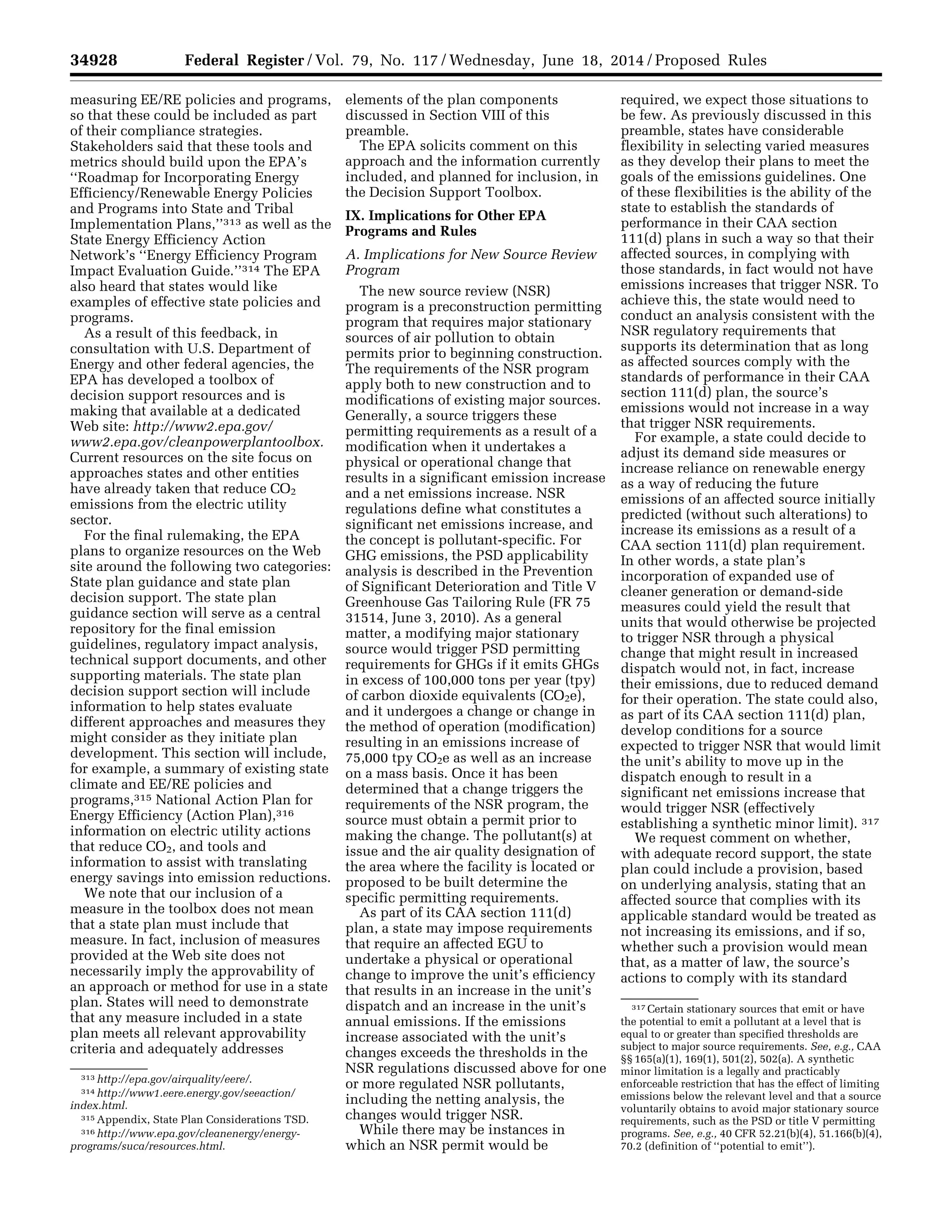 34928 Federal Register / Vol. 79, No. 117 / Wednesday, June 18, 2014 / Proposed Rules
313 http://epa.gov/airquality/eere/.
314 http://www1.eere.energy.gov/seeaction/
index.html.
315 Appendix, State Plan Considerations TSD.
316 http://www.epa.gov/cleanenergy/energy-
programs/suca/resources.html.
317 Certain stationary sources that emit or have
the potential to emit a pollutant at a level that is
equal to or greater than specified thresholds are
subject to major source requirements. See, e.g., CAA
§§ 165(a)(1), 169(1), 501(2), 502(a). A synthetic
minor limitation is a legally and practicably
enforceable restriction that has the effect of limiting
emissions below the relevant level and that a source
voluntarily obtains to avoid major stationary source
requirements, such as the PSD or title V permitting
programs. See, e.g., 40 CFR 52.21(b)(4), 51.166(b)(4),
70.2 (definition of ‘‘potential to emit’’).
measuring EE/RE policies and programs,
so that these could be included as part
of their compliance strategies.
Stakeholders said that these tools and
metrics should build upon the EPA’s
‘‘Roadmap for Incorporating Energy
Efficiency/Renewable Energy Policies
and Programs into State and Tribal
Implementation Plans,’’313 as well as the
State Energy Efficiency Action
Network’s ‘‘Energy Efficiency Program
Impact Evaluation Guide.’’314 The EPA
also heard that states would like
examples of effective state policies and
programs.
As a result of this feedback, in
consultation with U.S. Department of
Energy and other federal agencies, the
EPA has developed a toolbox of
decision support resources and is
making that available at a dedicated
Web site: http://www2.epa.gov/
www2.epa.gov/cleanpowerplantoolbox.
Current resources on the site focus on
approaches states and other entities
have already taken that reduce CO2
emissions from the electric utility
sector.
For the final rulemaking, the EPA
plans to organize resources on the Web
site around the following two categories:
State plan guidance and state plan
decision support. The state plan
guidance section will serve as a central
repository for the final emission
guidelines, regulatory impact analysis,
technical support documents, and other
supporting materials. The state plan
decision support section will include
information to help states evaluate
different approaches and measures they
might consider as they initiate plan
development. This section will include,
for example, a summary of existing state
climate and EE/RE policies and
programs,315 National Action Plan for
Energy Efficiency (Action Plan),316
information on electric utility actions
that reduce CO2, and tools and
information to assist with translating
energy savings into emission reductions.
We note that our inclusion of a
measure in the toolbox does not mean
that a state plan must include that
measure. In fact, inclusion of measures
provided at the Web site does not
necessarily imply the approvability of
an approach or method for use in a state
plan. States will need to demonstrate
that any measure included in a state
plan meets all relevant approvability
criteria and adequately addresses
elements of the plan components
discussed in Section VIII of this
preamble.
The EPA solicits comment on this
approach and the information currently
included, and planned for inclusion, in
the Decision Support Toolbox.
IX. Implications for Other EPA
Programs and Rules
A. Implications for New Source Review
Program
The new source review (NSR)
program is a preconstruction permitting
program that requires major stationary
sources of air pollution to obtain
permits prior to beginning construction.
The requirements of the NSR program
apply both to new construction and to
modifications of existing major sources.
Generally, a source triggers these
permitting requirements as a result of a
modification when it undertakes a
physical or operational change that
results in a significant emission increase
and a net emissions increase. NSR
regulations define what constitutes a
significant net emissions increase, and
the concept is pollutant-specific. For
GHG emissions, the PSD applicability
analysis is described in the Prevention
of Significant Deterioration and Title V
Greenhouse Gas Tailoring Rule (FR 75
31514, June 3, 2010). As a general
matter, a modifying major stationary
source would trigger PSD permitting
requirements for GHGs if it emits GHGs
in excess of 100,000 tons per year (tpy)
of carbon dioxide equivalents (CO2e),
and it undergoes a change or change in
the method of operation (modification)
resulting in an emissions increase of
75,000 tpy CO2e as well as an increase
on a mass basis. Once it has been
determined that a change triggers the
requirements of the NSR program, the
source must obtain a permit prior to
making the change. The pollutant(s) at
issue and the air quality designation of
the area where the facility is located or
proposed to be built determine the
specific permitting requirements.
As part of its CAA section 111(d)
plan, a state may impose requirements
that require an affected EGU to
undertake a physical or operational
change to improve the unit’s efficiency
that results in an increase in the unit’s
dispatch and an increase in the unit’s
annual emissions. If the emissions
increase associated with the unit’s
changes exceeds the thresholds in the
NSR regulations discussed above for one
or more regulated NSR pollutants,
including the netting analysis, the
changes would trigger NSR.
While there may be instances in
which an NSR permit would be
required, we expect those situations to
be few. As previously discussed in this
preamble, states have considerable
flexibility in selecting varied measures
as they develop their plans to meet the
goals of the emissions guidelines. One
of these flexibilities is the ability of the
state to establish the standards of
performance in their CAA section
111(d) plans in such a way so that their
affected sources, in complying with
those standards, in fact would not have
emissions increases that trigger NSR. To
achieve this, the state would need to
conduct an analysis consistent with the
NSR regulatory requirements that
supports its determination that as long
as affected sources comply with the
standards of performance in their CAA
section 111(d) plan, the source’s
emissions would not increase in a way
that trigger NSR requirements.
For example, a state could decide to
adjust its demand side measures or
increase reliance on renewable energy
as a way of reducing the future
emissions of an affected source initially
predicted (without such alterations) to
increase its emissions as a result of a
CAA section 111(d) plan requirement.
In other words, a state plan’s
incorporation of expanded use of
cleaner generation or demand-side
measures could yield the result that
units that would otherwise be projected
to trigger NSR through a physical
change that might result in increased
dispatch would not, in fact, increase
their emissions, due to reduced demand
for their operation. The state could also,
as part of its CAA section 111(d) plan,
develop conditions for a source
expected to trigger NSR that would limit
the unit’s ability to move up in the
dispatch enough to result in a
significant net emissions increase that
would trigger NSR (effectively
establishing a synthetic minor limit). 317
We request comment on whether,
with adequate record support, the state
plan could include a provision, based
on underlying analysis, stating that an
affected source that complies with its
applicable standard would be treated as
not increasing its emissions, and if so,
whether such a provision would mean
that, as a matter of law, the source’s
actions to comply with its standard
VerDate Mar<15>2010 22:32 Jun 17, 2014 Jkt 232001 PO 00000 Frm 00100 Fmt 4701 Sfmt 4702 E:FRFM18JNP2.SGM 18JNP2
srobertsonDSK5SPTVN1PRODwithPROPOSALS
 