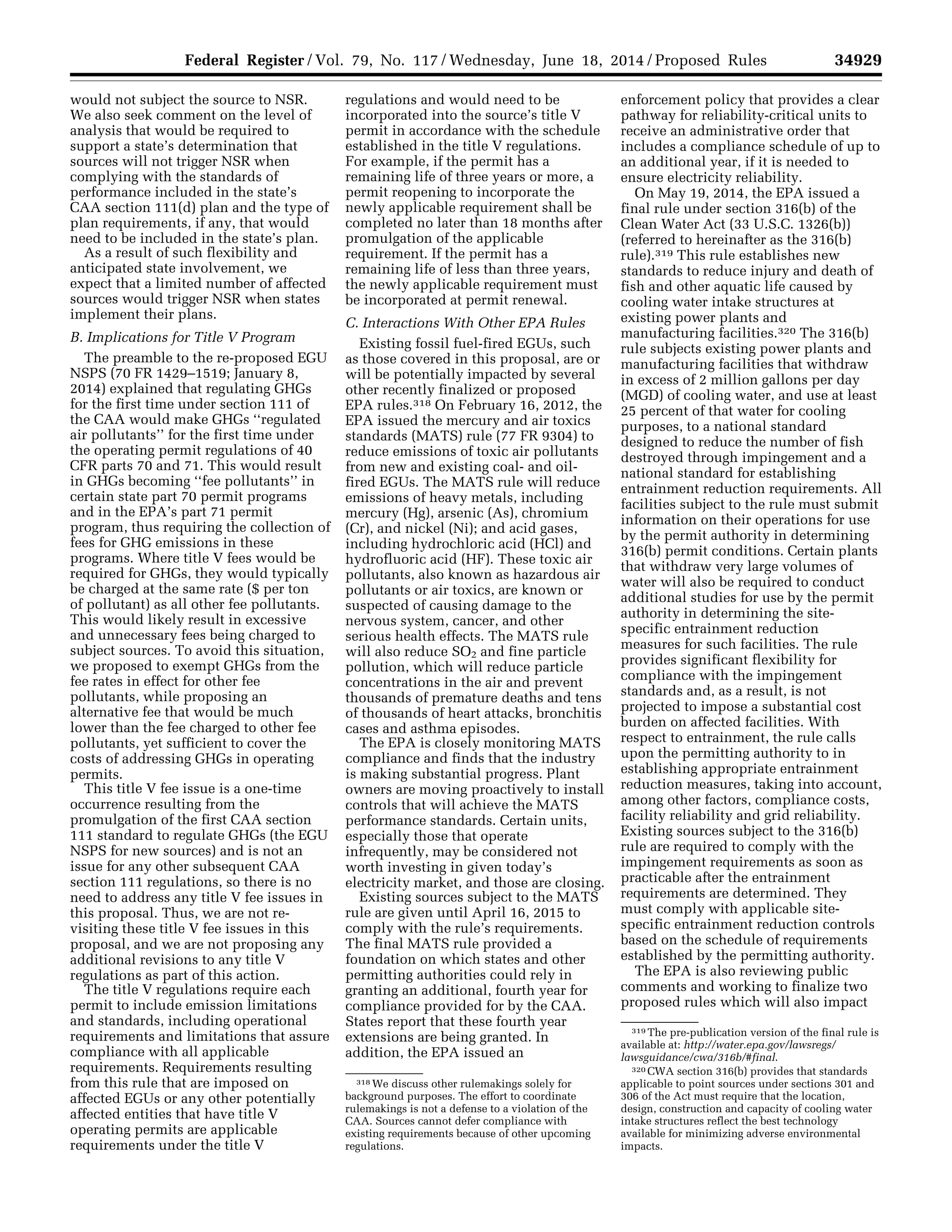 34929Federal Register / Vol. 79, No. 117 / Wednesday, June 18, 2014 / Proposed Rules
318 We discuss other rulemakings solely for
background purposes. The effort to coordinate
rulemakings is not a defense to a violation of the
CAA. Sources cannot defer compliance with
existing requirements because of other upcoming
regulations.
319 The pre-publication version of the final rule is
available at: http://water.epa.gov/lawsregs/
lawsguidance/cwa/316b/#final.
320 CWA section 316(b) provides that standards
applicable to point sources under sections 301 and
306 of the Act must require that the location,
design, construction and capacity of cooling water
intake structures reflect the best technology
available for minimizing adverse environmental
impacts.
would not subject the source to NSR.
We also seek comment on the level of
analysis that would be required to
support a state’s determination that
sources will not trigger NSR when
complying with the standards of
performance included in the state’s
CAA section 111(d) plan and the type of
plan requirements, if any, that would
need to be included in the state’s plan.
As a result of such flexibility and
anticipated state involvement, we
expect that a limited number of affected
sources would trigger NSR when states
implement their plans.
B. Implications for Title V Program
The preamble to the re-proposed EGU
NSPS (70 FR 1429–1519; January 8,
2014) explained that regulating GHGs
for the first time under section 111 of
the CAA would make GHGs ‘‘regulated
air pollutants’’ for the first time under
the operating permit regulations of 40
CFR parts 70 and 71. This would result
in GHGs becoming ‘‘fee pollutants’’ in
certain state part 70 permit programs
and in the EPA’s part 71 permit
program, thus requiring the collection of
fees for GHG emissions in these
programs. Where title V fees would be
required for GHGs, they would typically
be charged at the same rate ($ per ton
of pollutant) as all other fee pollutants.
This would likely result in excessive
and unnecessary fees being charged to
subject sources. To avoid this situation,
we proposed to exempt GHGs from the
fee rates in effect for other fee
pollutants, while proposing an
alternative fee that would be much
lower than the fee charged to other fee
pollutants, yet sufficient to cover the
costs of addressing GHGs in operating
permits.
This title V fee issue is a one-time
occurrence resulting from the
promulgation of the first CAA section
111 standard to regulate GHGs (the EGU
NSPS for new sources) and is not an
issue for any other subsequent CAA
section 111 regulations, so there is no
need to address any title V fee issues in
this proposal. Thus, we are not re-
visiting these title V fee issues in this
proposal, and we are not proposing any
additional revisions to any title V
regulations as part of this action.
The title V regulations require each
permit to include emission limitations
and standards, including operational
requirements and limitations that assure
compliance with all applicable
requirements. Requirements resulting
from this rule that are imposed on
affected EGUs or any other potentially
affected entities that have title V
operating permits are applicable
requirements under the title V
regulations and would need to be
incorporated into the source’s title V
permit in accordance with the schedule
established in the title V regulations.
For example, if the permit has a
remaining life of three years or more, a
permit reopening to incorporate the
newly applicable requirement shall be
completed no later than 18 months after
promulgation of the applicable
requirement. If the permit has a
remaining life of less than three years,
the newly applicable requirement must
be incorporated at permit renewal.
C. Interactions With Other EPA Rules
Existing fossil fuel-fired EGUs, such
as those covered in this proposal, are or
will be potentially impacted by several
other recently finalized or proposed
EPA rules.318 On February 16, 2012, the
EPA issued the mercury and air toxics
standards (MATS) rule (77 FR 9304) to
reduce emissions of toxic air pollutants
from new and existing coal- and oil-
fired EGUs. The MATS rule will reduce
emissions of heavy metals, including
mercury (Hg), arsenic (As), chromium
(Cr), and nickel (Ni); and acid gases,
including hydrochloric acid (HCl) and
hydrofluoric acid (HF). These toxic air
pollutants, also known as hazardous air
pollutants or air toxics, are known or
suspected of causing damage to the
nervous system, cancer, and other
serious health effects. The MATS rule
will also reduce SO2 and fine particle
pollution, which will reduce particle
concentrations in the air and prevent
thousands of premature deaths and tens
of thousands of heart attacks, bronchitis
cases and asthma episodes.
The EPA is closely monitoring MATS
compliance and finds that the industry
is making substantial progress. Plant
owners are moving proactively to install
controls that will achieve the MATS
performance standards. Certain units,
especially those that operate
infrequently, may be considered not
worth investing in given today’s
electricity market, and those are closing.
Existing sources subject to the MATS
rule are given until April 16, 2015 to
comply with the rule’s requirements.
The final MATS rule provided a
foundation on which states and other
permitting authorities could rely in
granting an additional, fourth year for
compliance provided for by the CAA.
States report that these fourth year
extensions are being granted. In
addition, the EPA issued an
enforcement policy that provides a clear
pathway for reliability-critical units to
receive an administrative order that
includes a compliance schedule of up to
an additional year, if it is needed to
ensure electricity reliability.
On May 19, 2014, the EPA issued a
final rule under section 316(b) of the
Clean Water Act (33 U.S.C. 1326(b))
(referred to hereinafter as the 316(b)
rule).319 This rule establishes new
standards to reduce injury and death of
fish and other aquatic life caused by
cooling water intake structures at
existing power plants and
manufacturing facilities.320 The 316(b)
rule subjects existing power plants and
manufacturing facilities that withdraw
in excess of 2 million gallons per day
(MGD) of cooling water, and use at least
25 percent of that water for cooling
purposes, to a national standard
designed to reduce the number of fish
destroyed through impingement and a
national standard for establishing
entrainment reduction requirements. All
facilities subject to the rule must submit
information on their operations for use
by the permit authority in determining
316(b) permit conditions. Certain plants
that withdraw very large volumes of
water will also be required to conduct
additional studies for use by the permit
authority in determining the site-
specific entrainment reduction
measures for such facilities. The rule
provides significant flexibility for
compliance with the impingement
standards and, as a result, is not
projected to impose a substantial cost
burden on affected facilities. With
respect to entrainment, the rule calls
upon the permitting authority to in
establishing appropriate entrainment
reduction measures, taking into account,
among other factors, compliance costs,
facility reliability and grid reliability.
Existing sources subject to the 316(b)
rule are required to comply with the
impingement requirements as soon as
practicable after the entrainment
requirements are determined. They
must comply with applicable site-
specific entrainment reduction controls
based on the schedule of requirements
established by the permitting authority.
The EPA is also reviewing public
comments and working to finalize two
proposed rules which will also impact
VerDate Mar<15>2010 22:32 Jun 17, 2014 Jkt 232001 PO 00000 Frm 00101 Fmt 4701 Sfmt 4702 E:FRFM18JNP2.SGM 18JNP2
srobertsonDSK5SPTVN1PRODwithPROPOSALS
 