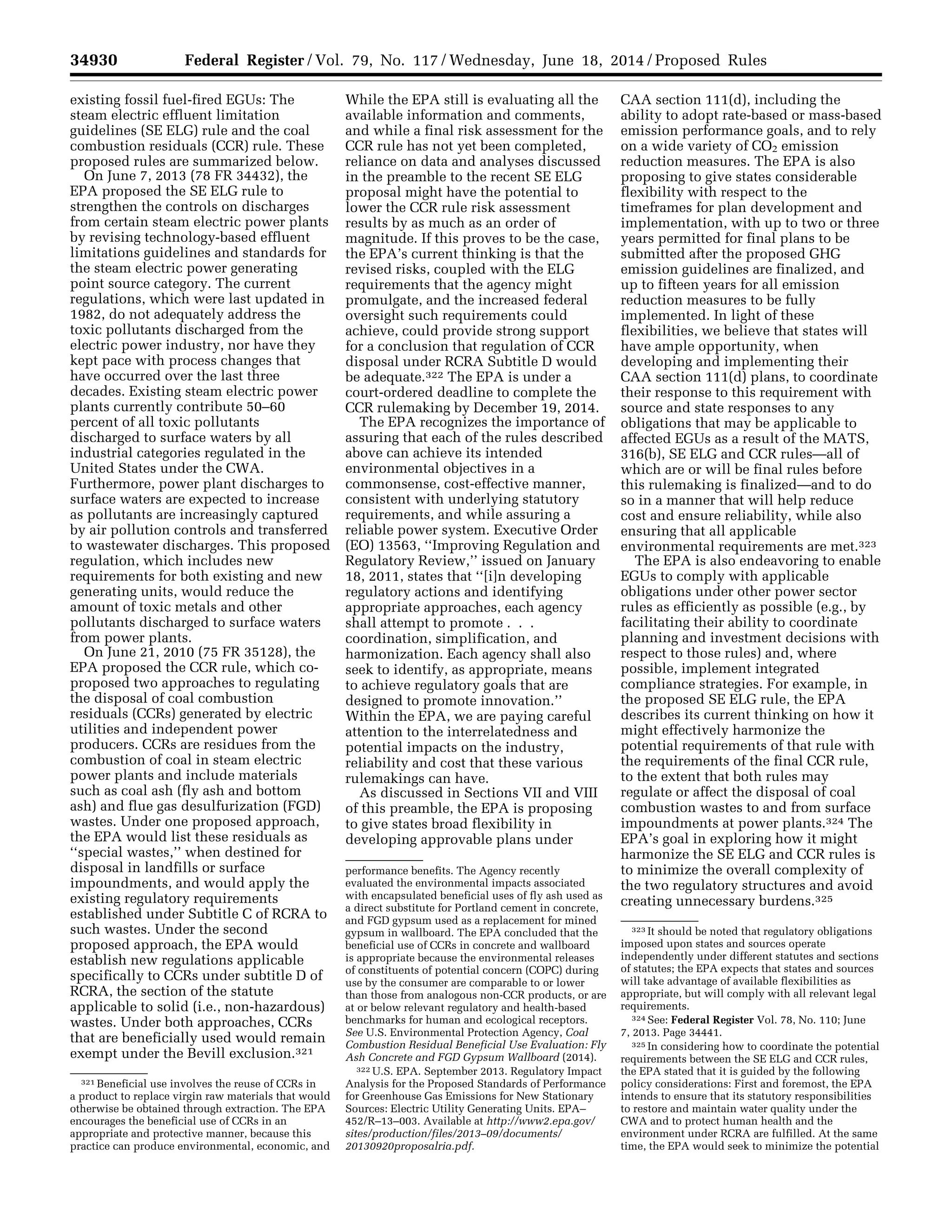 34930 Federal Register / Vol. 79, No. 117 / Wednesday, June 18, 2014 / Proposed Rules
321 Beneficial use involves the reuse of CCRs in
a product to replace virgin raw materials that would
otherwise be obtained through extraction. The EPA
encourages the beneficial use of CCRs in an
appropriate and protective manner, because this
practice can produce environmental, economic, and
performance benefits. The Agency recently
evaluated the environmental impacts associated
with encapsulated beneficial uses of fly ash used as
a direct substitute for Portland cement in concrete,
and FGD gypsum used as a replacement for mined
gypsum in wallboard. The EPA concluded that the
beneficial use of CCRs in concrete and wallboard
is appropriate because the environmental releases
of constituents of potential concern (COPC) during
use by the consumer are comparable to or lower
than those from analogous non-CCR products, or are
at or below relevant regulatory and health-based
benchmarks for human and ecological receptors.
See U.S. Environmental Protection Agency, Coal
Combustion Residual Beneficial Use Evaluation: Fly
Ash Concrete and FGD Gypsum Wallboard (2014).
322 U.S. EPA. September 2013. Regulatory Impact
Analysis for the Proposed Standards of Performance
for Greenhouse Gas Emissions for New Stationary
Sources: Electric Utility Generating Units. EPA–
452/R–13–003. Available at http://www2.epa.gov/
sites/production/files/2013–09/documents/
20130920proposalria.pdf.
323 It should be noted that regulatory obligations
imposed upon states and sources operate
independently under different statutes and sections
of statutes; the EPA expects that states and sources
will take advantage of available flexibilities as
appropriate, but will comply with all relevant legal
requirements.
324 See: Federal Register Vol. 78, No. 110; June
7, 2013. Page 34441.
325 In considering how to coordinate the potential
requirements between the SE ELG and CCR rules,
the EPA stated that it is guided by the following
policy considerations: First and foremost, the EPA
intends to ensure that its statutory responsibilities
to restore and maintain water quality under the
CWA and to protect human health and the
environment under RCRA are fulfilled. At the same
time, the EPA would seek to minimize the potential
existing fossil fuel-fired EGUs: The
steam electric effluent limitation
guidelines (SE ELG) rule and the coal
combustion residuals (CCR) rule. These
proposed rules are summarized below.
On June 7, 2013 (78 FR 34432), the
EPA proposed the SE ELG rule to
strengthen the controls on discharges
from certain steam electric power plants
by revising technology-based effluent
limitations guidelines and standards for
the steam electric power generating
point source category. The current
regulations, which were last updated in
1982, do not adequately address the
toxic pollutants discharged from the
electric power industry, nor have they
kept pace with process changes that
have occurred over the last three
decades. Existing steam electric power
plants currently contribute 50–60
percent of all toxic pollutants
discharged to surface waters by all
industrial categories regulated in the
United States under the CWA.
Furthermore, power plant discharges to
surface waters are expected to increase
as pollutants are increasingly captured
by air pollution controls and transferred
to wastewater discharges. This proposed
regulation, which includes new
requirements for both existing and new
generating units, would reduce the
amount of toxic metals and other
pollutants discharged to surface waters
from power plants.
On June 21, 2010 (75 FR 35128), the
EPA proposed the CCR rule, which co-
proposed two approaches to regulating
the disposal of coal combustion
residuals (CCRs) generated by electric
utilities and independent power
producers. CCRs are residues from the
combustion of coal in steam electric
power plants and include materials
such as coal ash (fly ash and bottom
ash) and flue gas desulfurization (FGD)
wastes. Under one proposed approach,
the EPA would list these residuals as
‘‘special wastes,’’ when destined for
disposal in landfills or surface
impoundments, and would apply the
existing regulatory requirements
established under Subtitle C of RCRA to
such wastes. Under the second
proposed approach, the EPA would
establish new regulations applicable
specifically to CCRs under subtitle D of
RCRA, the section of the statute
applicable to solid (i.e., non-hazardous)
wastes. Under both approaches, CCRs
that are beneficially used would remain
exempt under the Bevill exclusion.321
While the EPA still is evaluating all the
available information and comments,
and while a final risk assessment for the
CCR rule has not yet been completed,
reliance on data and analyses discussed
in the preamble to the recent SE ELG
proposal might have the potential to
lower the CCR rule risk assessment
results by as much as an order of
magnitude. If this proves to be the case,
the EPA’s current thinking is that the
revised risks, coupled with the ELG
requirements that the agency might
promulgate, and the increased federal
oversight such requirements could
achieve, could provide strong support
for a conclusion that regulation of CCR
disposal under RCRA Subtitle D would
be adequate.322 The EPA is under a
court-ordered deadline to complete the
CCR rulemaking by December 19, 2014.
The EPA recognizes the importance of
assuring that each of the rules described
above can achieve its intended
environmental objectives in a
commonsense, cost-effective manner,
consistent with underlying statutory
requirements, and while assuring a
reliable power system. Executive Order
(EO) 13563, ‘‘Improving Regulation and
Regulatory Review,’’ issued on January
18, 2011, states that ‘‘[i]n developing
regulatory actions and identifying
appropriate approaches, each agency
shall attempt to promote . . .
coordination, simplification, and
harmonization. Each agency shall also
seek to identify, as appropriate, means
to achieve regulatory goals that are
designed to promote innovation.’’
Within the EPA, we are paying careful
attention to the interrelatedness and
potential impacts on the industry,
reliability and cost that these various
rulemakings can have.
As discussed in Sections VII and VIII
of this preamble, the EPA is proposing
to give states broad flexibility in
developing approvable plans under
CAA section 111(d), including the
ability to adopt rate-based or mass-based
emission performance goals, and to rely
on a wide variety of CO2 emission
reduction measures. The EPA is also
proposing to give states considerable
flexibility with respect to the
timeframes for plan development and
implementation, with up to two or three
years permitted for final plans to be
submitted after the proposed GHG
emission guidelines are finalized, and
up to fifteen years for all emission
reduction measures to be fully
implemented. In light of these
flexibilities, we believe that states will
have ample opportunity, when
developing and implementing their
CAA section 111(d) plans, to coordinate
their response to this requirement with
source and state responses to any
obligations that may be applicable to
affected EGUs as a result of the MATS,
316(b), SE ELG and CCR rules—all of
which are or will be final rules before
this rulemaking is finalized—and to do
so in a manner that will help reduce
cost and ensure reliability, while also
ensuring that all applicable
environmental requirements are met.323
The EPA is also endeavoring to enable
EGUs to comply with applicable
obligations under other power sector
rules as efficiently as possible (e.g., by
facilitating their ability to coordinate
planning and investment decisions with
respect to those rules) and, where
possible, implement integrated
compliance strategies. For example, in
the proposed SE ELG rule, the EPA
describes its current thinking on how it
might effectively harmonize the
potential requirements of that rule with
the requirements of the final CCR rule,
to the extent that both rules may
regulate or affect the disposal of coal
combustion wastes to and from surface
impoundments at power plants.324 The
EPA’s goal in exploring how it might
harmonize the SE ELG and CCR rules is
to minimize the overall complexity of
the two regulatory structures and avoid
creating unnecessary burdens.325
VerDate Mar<15>2010 22:32 Jun 17, 2014 Jkt 232001 PO 00000 Frm 00102 Fmt 4701 Sfmt 4702 E:FRFM18JNP2.SGM 18JNP2
srobertsonDSK5SPTVN1PRODwithPROPOSALS
 