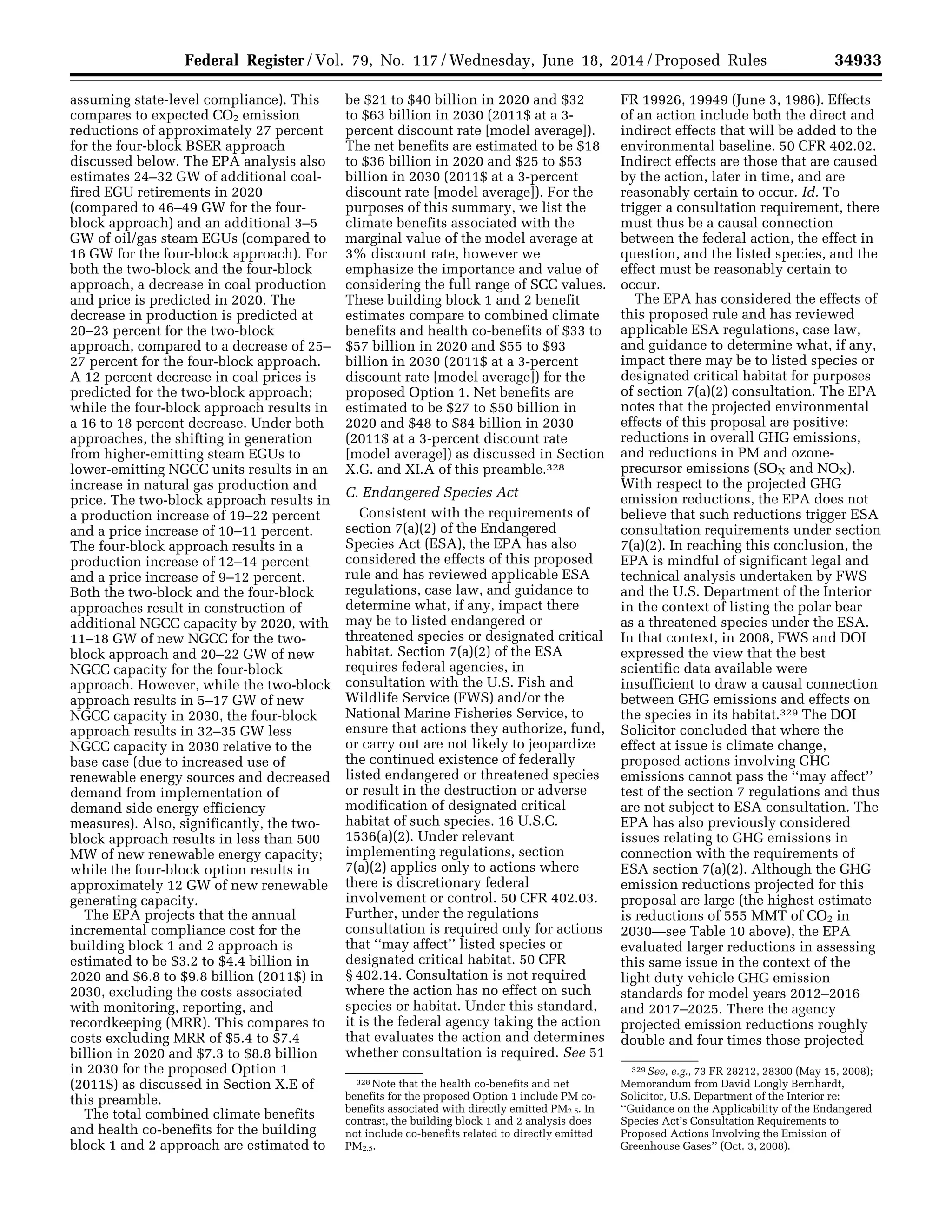 34933Federal Register / Vol. 79, No. 117 / Wednesday, June 18, 2014 / Proposed Rules
328 Note that the health co-benefits and net
benefits for the proposed Option 1 include PM co-
benefits associated with directly emitted PM2.5. In
contrast, the building block 1 and 2 analysis does
not include co-benefits related to directly emitted
PM2.5.
329 See, e.g., 73 FR 28212, 28300 (May 15, 2008);
Memorandum from David Longly Bernhardt,
Solicitor, U.S. Department of the Interior re:
‘‘Guidance on the Applicability of the Endangered
Species Act’s Consultation Requirements to
Proposed Actions Involving the Emission of
Greenhouse Gases’’ (Oct. 3, 2008).
assuming state-level compliance). This
compares to expected CO2 emission
reductions of approximately 27 percent
for the four-block BSER approach
discussed below. The EPA analysis also
estimates 24–32 GW of additional coal-
fired EGU retirements in 2020
(compared to 46–49 GW for the four-
block approach) and an additional 3–5
GW of oil/gas steam EGUs (compared to
16 GW for the four-block approach). For
both the two-block and the four-block
approach, a decrease in coal production
and price is predicted in 2020. The
decrease in production is predicted at
20–23 percent for the two-block
approach, compared to a decrease of 25–
27 percent for the four-block approach.
A 12 percent decrease in coal prices is
predicted for the two-block approach;
while the four-block approach results in
a 16 to 18 percent decrease. Under both
approaches, the shifting in generation
from higher-emitting steam EGUs to
lower-emitting NGCC units results in an
increase in natural gas production and
price. The two-block approach results in
a production increase of 19–22 percent
and a price increase of 10–11 percent.
The four-block approach results in a
production increase of 12–14 percent
and a price increase of 9–12 percent.
Both the two-block and the four-block
approaches result in construction of
additional NGCC capacity by 2020, with
11–18 GW of new NGCC for the two-
block approach and 20–22 GW of new
NGCC capacity for the four-block
approach. However, while the two-block
approach results in 5–17 GW of new
NGCC capacity in 2030, the four-block
approach results in 32–35 GW less
NGCC capacity in 2030 relative to the
base case (due to increased use of
renewable energy sources and decreased
demand from implementation of
demand side energy efficiency
measures). Also, significantly, the two-
block approach results in less than 500
MW of new renewable energy capacity;
while the four-block option results in
approximately 12 GW of new renewable
generating capacity.
The EPA projects that the annual
incremental compliance cost for the
building block 1 and 2 approach is
estimated to be $3.2 to $4.4 billion in
2020 and $6.8 to $9.8 billion (2011$) in
2030, excluding the costs associated
with monitoring, reporting, and
recordkeeping (MRR). This compares to
costs excluding MRR of $5.4 to $7.4
billion in 2020 and $7.3 to $8.8 billion
in 2030 for the proposed Option 1
(2011$) as discussed in Section X.E of
this preamble.
The total combined climate benefits
and health co-benefits for the building
block 1 and 2 approach are estimated to
be $21 to $40 billion in 2020 and $32
to $63 billion in 2030 (2011$ at a 3-
percent discount rate [model average]).
The net benefits are estimated to be $18
to $36 billion in 2020 and $25 to $53
billion in 2030 (2011$ at a 3-percent
discount rate [model average]). For the
purposes of this summary, we list the
climate benefits associated with the
marginal value of the model average at
3% discount rate, however we
emphasize the importance and value of
considering the full range of SCC values.
These building block 1 and 2 benefit
estimates compare to combined climate
benefits and health co-benefits of $33 to
$57 billion in 2020 and $55 to $93
billion in 2030 (2011$ at a 3-percent
discount rate [model average]) for the
proposed Option 1. Net benefits are
estimated to be $27 to $50 billion in
2020 and $48 to $84 billion in 2030
(2011$ at a 3-percent discount rate
[model average]) as discussed in Section
X.G. and XI.A of this preamble.328
C. Endangered Species Act
Consistent with the requirements of
section 7(a)(2) of the Endangered
Species Act (ESA), the EPA has also
considered the effects of this proposed
rule and has reviewed applicable ESA
regulations, case law, and guidance to
determine what, if any, impact there
may be to listed endangered or
threatened species or designated critical
habitat. Section 7(a)(2) of the ESA
requires federal agencies, in
consultation with the U.S. Fish and
Wildlife Service (FWS) and/or the
National Marine Fisheries Service, to
ensure that actions they authorize, fund,
or carry out are not likely to jeopardize
the continued existence of federally
listed endangered or threatened species
or result in the destruction or adverse
modification of designated critical
habitat of such species. 16 U.S.C.
1536(a)(2). Under relevant
implementing regulations, section
7(a)(2) applies only to actions where
there is discretionary federal
involvement or control. 50 CFR 402.03.
Further, under the regulations
consultation is required only for actions
that ‘‘may affect’’ listed species or
designated critical habitat. 50 CFR
§ 402.14. Consultation is not required
where the action has no effect on such
species or habitat. Under this standard,
it is the federal agency taking the action
that evaluates the action and determines
whether consultation is required. See 51
FR 19926, 19949 (June 3, 1986). Effects
of an action include both the direct and
indirect effects that will be added to the
environmental baseline. 50 CFR 402.02.
Indirect effects are those that are caused
by the action, later in time, and are
reasonably certain to occur. Id. To
trigger a consultation requirement, there
must thus be a causal connection
between the federal action, the effect in
question, and the listed species, and the
effect must be reasonably certain to
occur.
The EPA has considered the effects of
this proposed rule and has reviewed
applicable ESA regulations, case law,
and guidance to determine what, if any,
impact there may be to listed species or
designated critical habitat for purposes
of section 7(a)(2) consultation. The EPA
notes that the projected environmental
effects of this proposal are positive:
reductions in overall GHG emissions,
and reductions in PM and ozone-
precursor emissions (SOX and NOX).
With respect to the projected GHG
emission reductions, the EPA does not
believe that such reductions trigger ESA
consultation requirements under section
7(a)(2). In reaching this conclusion, the
EPA is mindful of significant legal and
technical analysis undertaken by FWS
and the U.S. Department of the Interior
in the context of listing the polar bear
as a threatened species under the ESA.
In that context, in 2008, FWS and DOI
expressed the view that the best
scientific data available were
insufficient to draw a causal connection
between GHG emissions and effects on
the species in its habitat.329 The DOI
Solicitor concluded that where the
effect at issue is climate change,
proposed actions involving GHG
emissions cannot pass the ‘‘may affect’’
test of the section 7 regulations and thus
are not subject to ESA consultation. The
EPA has also previously considered
issues relating to GHG emissions in
connection with the requirements of
ESA section 7(a)(2). Although the GHG
emission reductions projected for this
proposal are large (the highest estimate
is reductions of 555 MMT of CO2 in
2030—see Table 10 above), the EPA
evaluated larger reductions in assessing
this same issue in the context of the
light duty vehicle GHG emission
standards for model years 2012–2016
and 2017–2025. There the agency
projected emission reductions roughly
double and four times those projected
VerDate Mar<15>2010 22:32 Jun 17, 2014 Jkt 232001 PO 00000 Frm 00105 Fmt 4701 Sfmt 4702 E:FRFM18JNP2.SGM 18JNP2
srobertsonDSK5SPTVN1PRODwithPROPOSALS
 