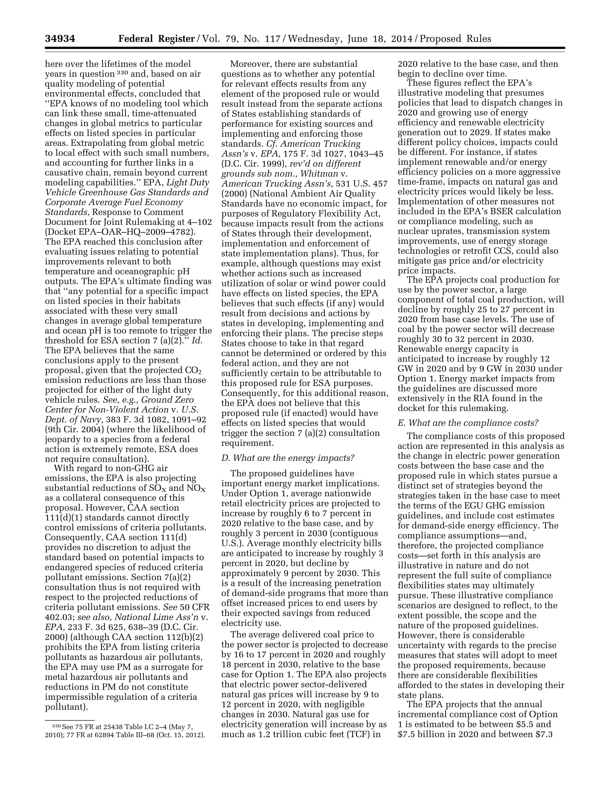 34934 Federal Register / Vol. 79, No. 117 / Wednesday, June 18, 2014 / Proposed Rules
330 See 75 FR at 25438 Table I.C 2–4 (May 7,
2010); 77 FR at 62894 Table III–68 (Oct. 15, 2012).
here over the lifetimes of the model
years in question 330 and, based on air
quality modeling of potential
environmental effects, concluded that
‘‘EPA knows of no modeling tool which
can link these small, time-attenuated
changes in global metrics to particular
effects on listed species in particular
areas. Extrapolating from global metric
to local effect with such small numbers,
and accounting for further links in a
causative chain, remain beyond current
modeling capabilities.’’ EPA, Light Duty
Vehicle Greenhouse Gas Standards and
Corporate Average Fuel Economy
Standards, Response to Comment
Document for Joint Rulemaking at 4–102
(Docket EPA–OAR–HQ–2009–4782).
The EPA reached this conclusion after
evaluating issues relating to potential
improvements relevant to both
temperature and oceanographic pH
outputs. The EPA’s ultimate finding was
that ‘‘any potential for a specific impact
on listed species in their habitats
associated with these very small
changes in average global temperature
and ocean pH is too remote to trigger the
threshold for ESA section 7 (a)(2).’’ Id.
The EPA believes that the same
conclusions apply to the present
proposal, given that the projected CO2
emission reductions are less than those
projected for either of the light duty
vehicle rules. See, e.g., Ground Zero
Center for Non-Violent Action v. U.S.
Dept. of Navy, 383 F. 3d 1082, 1091–92
(9th Cir. 2004) (where the likelihood of
jeopardy to a species from a federal
action is extremely remote, ESA does
not require consultation).
With regard to non-GHG air
emissions, the EPA is also projecting
substantial reductions of SOX and NOX
as a collateral consequence of this
proposal. However, CAA section
111(d)(1) standards cannot directly
control emissions of criteria pollutants.
Consequently, CAA section 111(d)
provides no discretion to adjust the
standard based on potential impacts to
endangered species of reduced criteria
pollutant emissions. Section 7(a)(2)
consultation thus is not required with
respect to the projected reductions of
criteria pollutant emissions. See 50 CFR
402.03; see also, National Lime Ass’n v.
EPA, 233 F. 3d 625, 638–39 (D.C. Cir.
2000) (although CAA section 112(b)(2)
prohibits the EPA from listing criteria
pollutants as hazardous air pollutants,
the EPA may use PM as a surrogate for
metal hazardous air pollutants and
reductions in PM do not constitute
impermissible regulation of a criteria
pollutant).
Moreover, there are substantial
questions as to whether any potential
for relevant effects results from any
element of the proposed rule or would
result instead from the separate actions
of States establishing standards of
performance for existing sources and
implementing and enforcing those
standards. Cf. American Trucking
Assn’s v. EPA, 175 F. 3d 1027, 1043–45
(D.C. Cir. 1999), rev’d on different
grounds sub nom., Whitman v.
American Trucking Assn’s, 531 U.S. 457
(2000) (National Ambient Air Quality
Standards have no economic impact, for
purposes of Regulatory Flexibility Act,
because impacts result from the actions
of States through their development,
implementation and enforcement of
state implementation plans). Thus, for
example, although questions may exist
whether actions such as increased
utilization of solar or wind power could
have effects on listed species, the EPA
believes that such effects (if any) would
result from decisions and actions by
states in developing, implementing and
enforcing their plans. The precise steps
States choose to take in that regard
cannot be determined or ordered by this
federal action, and they are not
sufficiently certain to be attributable to
this proposed rule for ESA purposes.
Consequently, for this additional reason,
the EPA does not believe that this
proposed rule (if enacted) would have
effects on listed species that would
trigger the section 7 (a)(2) consultation
requirement.
D. What are the energy impacts?
The proposed guidelines have
important energy market implications.
Under Option 1, average nationwide
retail electricity prices are projected to
increase by roughly 6 to 7 percent in
2020 relative to the base case, and by
roughly 3 percent in 2030 (contiguous
U.S.). Average monthly electricity bills
are anticipated to increase by roughly 3
percent in 2020, but decline by
approximately 9 percent by 2030. This
is a result of the increasing penetration
of demand-side programs that more than
offset increased prices to end users by
their expected savings from reduced
electricity use.
The average delivered coal price to
the power sector is projected to decrease
by 16 to 17 percent in 2020 and roughly
18 percent in 2030, relative to the base
case for Option 1. The EPA also projects
that electric power sector-delivered
natural gas prices will increase by 9 to
12 percent in 2020, with negligible
changes in 2030. Natural gas use for
electricity generation will increase by as
much as 1.2 trillion cubic feet (TCF) in
2020 relative to the base case, and then
begin to decline over time.
These figures reflect the EPA’s
illustrative modeling that presumes
policies that lead to dispatch changes in
2020 and growing use of energy
efficiency and renewable electricity
generation out to 2029. If states make
different policy choices, impacts could
be different. For instance, if states
implement renewable and/or energy
efficiency policies on a more aggressive
time-frame, impacts on natural gas and
electricity prices would likely be less.
Implementation of other measures not
included in the EPA’s BSER calculation
or compliance modeling, such as
nuclear uprates, transmission system
improvements, use of energy storage
technologies or retrofit CCS, could also
mitigate gas price and/or electricity
price impacts.
The EPA projects coal production for
use by the power sector, a large
component of total coal production, will
decline by roughly 25 to 27 percent in
2020 from base case levels. The use of
coal by the power sector will decrease
roughly 30 to 32 percent in 2030.
Renewable energy capacity is
anticipated to increase by roughly 12
GW in 2020 and by 9 GW in 2030 under
Option 1. Energy market impacts from
the guidelines are discussed more
extensively in the RIA found in the
docket for this rulemaking.
E. What are the compliance costs?
The compliance costs of this proposed
action are represented in this analysis as
the change in electric power generation
costs between the base case and the
proposed rule in which states pursue a
distinct set of strategies beyond the
strategies taken in the base case to meet
the terms of the EGU GHG emission
guidelines, and include cost estimates
for demand-side energy efficiency. The
compliance assumptions—and,
therefore, the projected compliance
costs—set forth in this analysis are
illustrative in nature and do not
represent the full suite of compliance
flexibilities states may ultimately
pursue. These illustrative compliance
scenarios are designed to reflect, to the
extent possible, the scope and the
nature of the proposed guidelines.
However, there is considerable
uncertainty with regards to the precise
measures that states will adopt to meet
the proposed requirements, because
there are considerable flexibilities
afforded to the states in developing their
state plans.
The EPA projects that the annual
incremental compliance cost of Option
1 is estimated to be between $5.5 and
$7.5 billion in 2020 and between $7.3
VerDate Mar<15>2010 22:32 Jun 17, 2014 Jkt 232001 PO 00000 Frm 00106 Fmt 4701 Sfmt 4702 E:FRFM18JNP2.SGM 18JNP2
srobertsonDSK5SPTVN1PRODwithPROPOSALS
 
