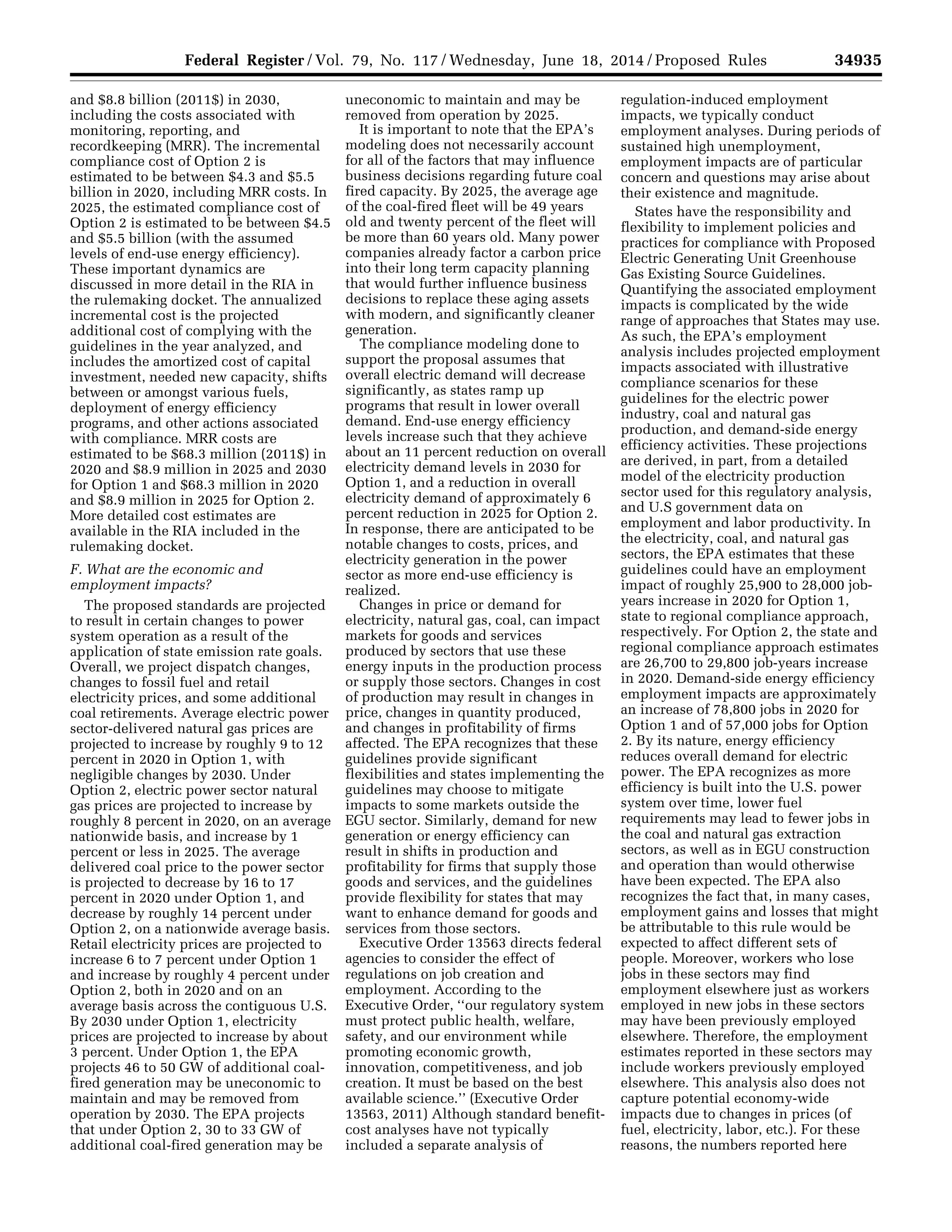34935Federal Register / Vol. 79, No. 117 / Wednesday, June 18, 2014 / Proposed Rules
and $8.8 billion (2011$) in 2030,
including the costs associated with
monitoring, reporting, and
recordkeeping (MRR). The incremental
compliance cost of Option 2 is
estimated to be between $4.3 and $5.5
billion in 2020, including MRR costs. In
2025, the estimated compliance cost of
Option 2 is estimated to be between $4.5
and $5.5 billion (with the assumed
levels of end-use energy efficiency).
These important dynamics are
discussed in more detail in the RIA in
the rulemaking docket. The annualized
incremental cost is the projected
additional cost of complying with the
guidelines in the year analyzed, and
includes the amortized cost of capital
investment, needed new capacity, shifts
between or amongst various fuels,
deployment of energy efficiency
programs, and other actions associated
with compliance. MRR costs are
estimated to be $68.3 million (2011$) in
2020 and $8.9 million in 2025 and 2030
for Option 1 and $68.3 million in 2020
and $8.9 million in 2025 for Option 2.
More detailed cost estimates are
available in the RIA included in the
rulemaking docket.
F. What are the economic and
employment impacts?
The proposed standards are projected
to result in certain changes to power
system operation as a result of the
application of state emission rate goals.
Overall, we project dispatch changes,
changes to fossil fuel and retail
electricity prices, and some additional
coal retirements. Average electric power
sector-delivered natural gas prices are
projected to increase by roughly 9 to 12
percent in 2020 in Option 1, with
negligible changes by 2030. Under
Option 2, electric power sector natural
gas prices are projected to increase by
roughly 8 percent in 2020, on an average
nationwide basis, and increase by 1
percent or less in 2025. The average
delivered coal price to the power sector
is projected to decrease by 16 to 17
percent in 2020 under Option 1, and
decrease by roughly 14 percent under
Option 2, on a nationwide average basis.
Retail electricity prices are projected to
increase 6 to 7 percent under Option 1
and increase by roughly 4 percent under
Option 2, both in 2020 and on an
average basis across the contiguous U.S.
By 2030 under Option 1, electricity
prices are projected to increase by about
3 percent. Under Option 1, the EPA
projects 46 to 50 GW of additional coal-
fired generation may be uneconomic to
maintain and may be removed from
operation by 2030. The EPA projects
that under Option 2, 30 to 33 GW of
additional coal-fired generation may be
uneconomic to maintain and may be
removed from operation by 2025.
It is important to note that the EPA’s
modeling does not necessarily account
for all of the factors that may influence
business decisions regarding future coal
fired capacity. By 2025, the average age
of the coal-fired fleet will be 49 years
old and twenty percent of the fleet will
be more than 60 years old. Many power
companies already factor a carbon price
into their long term capacity planning
that would further influence business
decisions to replace these aging assets
with modern, and significantly cleaner
generation.
The compliance modeling done to
support the proposal assumes that
overall electric demand will decrease
significantly, as states ramp up
programs that result in lower overall
demand. End-use energy efficiency
levels increase such that they achieve
about an 11 percent reduction on overall
electricity demand levels in 2030 for
Option 1, and a reduction in overall
electricity demand of approximately 6
percent reduction in 2025 for Option 2.
In response, there are anticipated to be
notable changes to costs, prices, and
electricity generation in the power
sector as more end-use efficiency is
realized.
Changes in price or demand for
electricity, natural gas, coal, can impact
markets for goods and services
produced by sectors that use these
energy inputs in the production process
or supply those sectors. Changes in cost
of production may result in changes in
price, changes in quantity produced,
and changes in profitability of firms
affected. The EPA recognizes that these
guidelines provide significant
flexibilities and states implementing the
guidelines may choose to mitigate
impacts to some markets outside the
EGU sector. Similarly, demand for new
generation or energy efficiency can
result in shifts in production and
profitability for firms that supply those
goods and services, and the guidelines
provide flexibility for states that may
want to enhance demand for goods and
services from those sectors.
Executive Order 13563 directs federal
agencies to consider the effect of
regulations on job creation and
employment. According to the
Executive Order, ‘‘our regulatory system
must protect public health, welfare,
safety, and our environment while
promoting economic growth,
innovation, competitiveness, and job
creation. It must be based on the best
available science.’’ (Executive Order
13563, 2011) Although standard benefit-
cost analyses have not typically
included a separate analysis of
regulation-induced employment
impacts, we typically conduct
employment analyses. During periods of
sustained high unemployment,
employment impacts are of particular
concern and questions may arise about
their existence and magnitude.
States have the responsibility and
flexibility to implement policies and
practices for compliance with Proposed
Electric Generating Unit Greenhouse
Gas Existing Source Guidelines.
Quantifying the associated employment
impacts is complicated by the wide
range of approaches that States may use.
As such, the EPA’s employment
analysis includes projected employment
impacts associated with illustrative
compliance scenarios for these
guidelines for the electric power
industry, coal and natural gas
production, and demand-side energy
efficiency activities. These projections
are derived, in part, from a detailed
model of the electricity production
sector used for this regulatory analysis,
and U.S government data on
employment and labor productivity. In
the electricity, coal, and natural gas
sectors, the EPA estimates that these
guidelines could have an employment
impact of roughly 25,900 to 28,000 job-
years increase in 2020 for Option 1,
state to regional compliance approach,
respectively. For Option 2, the state and
regional compliance approach estimates
are 26,700 to 29,800 job-years increase
in 2020. Demand-side energy efficiency
employment impacts are approximately
an increase of 78,800 jobs in 2020 for
Option 1 and of 57,000 jobs for Option
2. By its nature, energy efficiency
reduces overall demand for electric
power. The EPA recognizes as more
efficiency is built into the U.S. power
system over time, lower fuel
requirements may lead to fewer jobs in
the coal and natural gas extraction
sectors, as well as in EGU construction
and operation than would otherwise
have been expected. The EPA also
recognizes the fact that, in many cases,
employment gains and losses that might
be attributable to this rule would be
expected to affect different sets of
people. Moreover, workers who lose
jobs in these sectors may find
employment elsewhere just as workers
employed in new jobs in these sectors
may have been previously employed
elsewhere. Therefore, the employment
estimates reported in these sectors may
include workers previously employed
elsewhere. This analysis also does not
capture potential economy-wide
impacts due to changes in prices (of
fuel, electricity, labor, etc.). For these
reasons, the numbers reported here
VerDate Mar<15>2010 22:32 Jun 17, 2014 Jkt 232001 PO 00000 Frm 00107 Fmt 4701 Sfmt 4702 E:FRFM18JNP2.SGM 18JNP2
srobertsonDSK5SPTVN1PRODwithPROPOSALS
 