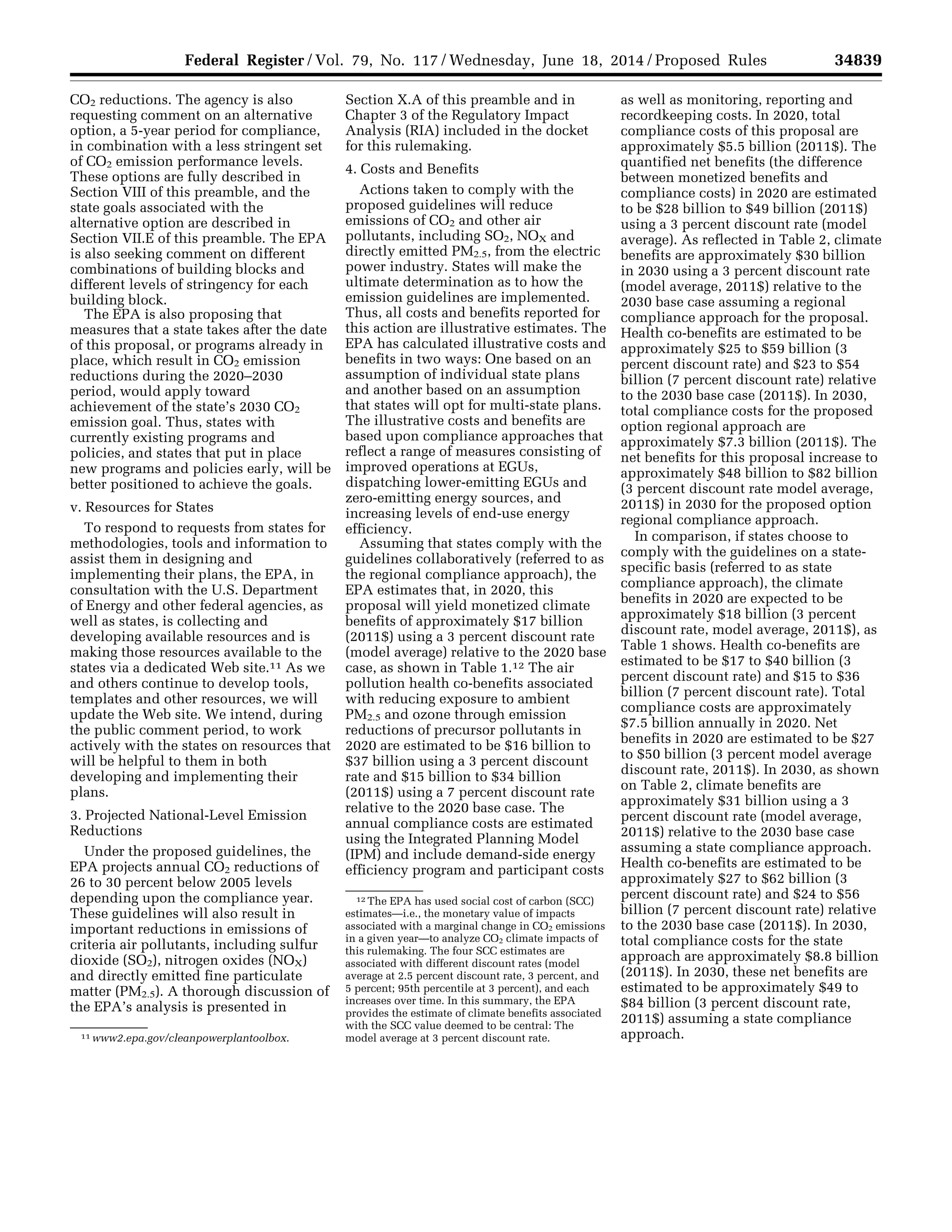 34839Federal Register / Vol. 79, No. 117 / Wednesday, June 18, 2014 / Proposed Rules
11 www2.epa.gov/cleanpowerplantoolbox.
12 The EPA has used social cost of carbon (SCC)
estimates—i.e., the monetary value of impacts
associated with a marginal change in CO2 emissions
in a given year—to analyze CO2 climate impacts of
this rulemaking. The four SCC estimates are
associated with different discount rates (model
average at 2.5 percent discount rate, 3 percent, and
5 percent; 95th percentile at 3 percent), and each
increases over time. In this summary, the EPA
provides the estimate of climate benefits associated
with the SCC value deemed to be central: The
model average at 3 percent discount rate.
CO2 reductions. The agency is also
requesting comment on an alternative
option, a 5-year period for compliance,
in combination with a less stringent set
of CO2 emission performance levels.
These options are fully described in
Section VIII of this preamble, and the
state goals associated with the
alternative option are described in
Section VII.E of this preamble. The EPA
is also seeking comment on different
combinations of building blocks and
different levels of stringency for each
building block.
The EPA is also proposing that
measures that a state takes after the date
of this proposal, or programs already in
place, which result in CO2 emission
reductions during the 2020–2030
period, would apply toward
achievement of the state’s 2030 CO2
emission goal. Thus, states with
currently existing programs and
policies, and states that put in place
new programs and policies early, will be
better positioned to achieve the goals.
v. Resources for States
To respond to requests from states for
methodologies, tools and information to
assist them in designing and
implementing their plans, the EPA, in
consultation with the U.S. Department
of Energy and other federal agencies, as
well as states, is collecting and
developing available resources and is
making those resources available to the
states via a dedicated Web site.11 As we
and others continue to develop tools,
templates and other resources, we will
update the Web site. We intend, during
the public comment period, to work
actively with the states on resources that
will be helpful to them in both
developing and implementing their
plans.
3. Projected National-Level Emission
Reductions
Under the proposed guidelines, the
EPA projects annual CO2 reductions of
26 to 30 percent below 2005 levels
depending upon the compliance year.
These guidelines will also result in
important reductions in emissions of
criteria air pollutants, including sulfur
dioxide (SO2), nitrogen oxides (NOX)
and directly emitted fine particulate
matter (PM2.5). A thorough discussion of
the EPA’s analysis is presented in
Section X.A of this preamble and in
Chapter 3 of the Regulatory Impact
Analysis (RIA) included in the docket
for this rulemaking.
4. Costs and Benefits
Actions taken to comply with the
proposed guidelines will reduce
emissions of CO2 and other air
pollutants, including SO2, NOX and
directly emitted PM2.5, from the electric
power industry. States will make the
ultimate determination as to how the
emission guidelines are implemented.
Thus, all costs and benefits reported for
this action are illustrative estimates. The
EPA has calculated illustrative costs and
benefits in two ways: One based on an
assumption of individual state plans
and another based on an assumption
that states will opt for multi-state plans.
The illustrative costs and benefits are
based upon compliance approaches that
reflect a range of measures consisting of
improved operations at EGUs,
dispatching lower-emitting EGUs and
zero-emitting energy sources, and
increasing levels of end-use energy
efficiency.
Assuming that states comply with the
guidelines collaboratively (referred to as
the regional compliance approach), the
EPA estimates that, in 2020, this
proposal will yield monetized climate
benefits of approximately $17 billion
(2011$) using a 3 percent discount rate
(model average) relative to the 2020 base
case, as shown in Table 1.12 The air
pollution health co-benefits associated
with reducing exposure to ambient
PM2.5 and ozone through emission
reductions of precursor pollutants in
2020 are estimated to be $16 billion to
$37 billion using a 3 percent discount
rate and $15 billion to $34 billion
(2011$) using a 7 percent discount rate
relative to the 2020 base case. The
annual compliance costs are estimated
using the Integrated Planning Model
(IPM) and include demand-side energy
efficiency program and participant costs
as well as monitoring, reporting and
recordkeeping costs. In 2020, total
compliance costs of this proposal are
approximately $5.5 billion (2011$). The
quantified net benefits (the difference
between monetized benefits and
compliance costs) in 2020 are estimated
to be $28 billion to $49 billion (2011$)
using a 3 percent discount rate (model
average). As reflected in Table 2, climate
benefits are approximately $30 billion
in 2030 using a 3 percent discount rate
(model average, 2011$) relative to the
2030 base case assuming a regional
compliance approach for the proposal.
Health co-benefits are estimated to be
approximately $25 to $59 billion (3
percent discount rate) and $23 to $54
billion (7 percent discount rate) relative
to the 2030 base case (2011$). In 2030,
total compliance costs for the proposed
option regional approach are
approximately $7.3 billion (2011$). The
net benefits for this proposal increase to
approximately $48 billion to $82 billion
(3 percent discount rate model average,
2011$) in 2030 for the proposed option
regional compliance approach.
In comparison, if states choose to
comply with the guidelines on a state-
specific basis (referred to as state
compliance approach), the climate
benefits in 2020 are expected to be
approximately $18 billion (3 percent
discount rate, model average, 2011$), as
Table 1 shows. Health co-benefits are
estimated to be $17 to $40 billion (3
percent discount rate) and $15 to $36
billion (7 percent discount rate). Total
compliance costs are approximately
$7.5 billion annually in 2020. Net
benefits in 2020 are estimated to be $27
to $50 billion (3 percent model average
discount rate, 2011$). In 2030, as shown
on Table 2, climate benefits are
approximately $31 billion using a 3
percent discount rate (model average,
2011$) relative to the 2030 base case
assuming a state compliance approach.
Health co-benefits are estimated to be
approximately $27 to $62 billion (3
percent discount rate) and $24 to $56
billion (7 percent discount rate) relative
to the 2030 base case (2011$). In 2030,
total compliance costs for the state
approach are approximately $8.8 billion
(2011$). In 2030, these net benefits are
estimated to be approximately $49 to
$84 billion (3 percent discount rate,
2011$) assuming a state compliance
approach.
VerDate Mar<15>2010 22:32 Jun 17, 2014 Jkt 232001 PO 00000 Frm 00011 Fmt 4701 Sfmt 4702 E:FRFM18JNP2.SGM 18JNP2
srobertsonDSK5SPTVN1PRODwithPROPOSALS
 