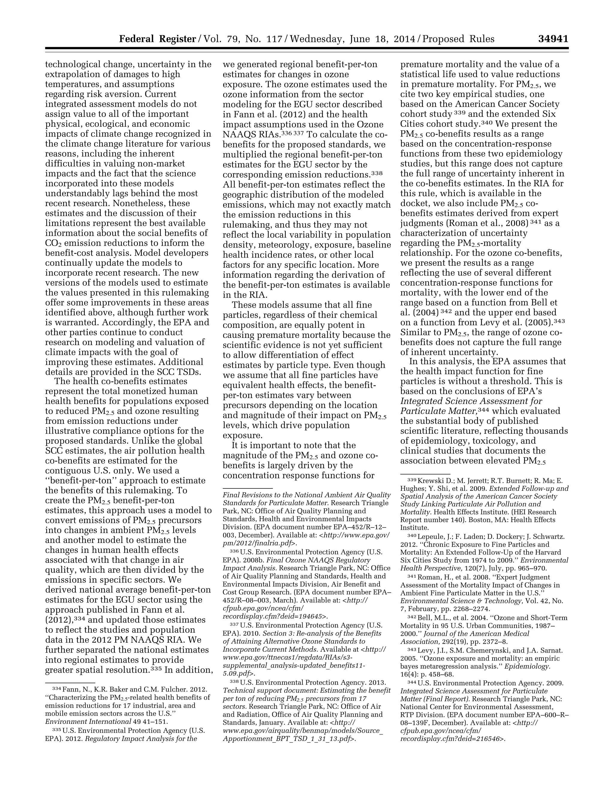 34941Federal Register / Vol. 79, No. 117 / Wednesday, June 18, 2014 / Proposed Rules
334 Fann, N., K.R. Baker and C.M. Fulcher. 2012.
‘‘Characterizing the PM2.5-related health benefits of
emission reductions for 17 industrial, area and
mobile emission sectors across the U.S.’’
Environment International 49 41–151.
335 U.S. Environmental Protection Agency (U.S.
EPA). 2012. Regulatory Impact Analysis for the
Final Revisions to the National Ambient Air Quality
Standards for Particulate Matter. Research Triangle
Park, NC: Office of Air Quality Planning and
Standards, Health and Environmental Impacts
Division. (EPA document number EPA–452/R–12–
003, December). Available at: <http://www.epa.gov/
pm/2012/finalria.pdf>.
336 U.S. Environmental Protection Agency (U.S.
EPA). 2008b. Final Ozone NAAQS Regulatory
Impact Analysis. Research Triangle Park, NC: Office
of Air Quality Planning and Standards, Health and
Environmental Impacts Division, Air Benefit and
Cost Group Research. (EPA document number EPA–
452/R–08–003, March). Available at: <http://
cfpub.epa.gov/ncea/cfm/
recordisplay.cfm?deid=194645>.
337 U.S. Environmental Protection Agency (U.S.
EPA). 2010. Section 3: Re-analysis of the Benefits
of Attaining Alternative Ozone Standards to
Incorporate Current Methods. Available at <http://
www.epa.gov/ttnecas1/regdata/RIAs/s3-
supplemental_analysis-updated_benefits11-
5.09.pdf>.
338 U.S. Environmental Protection Agency. 2013.
Technical support document: Estimating the benefit
per ton of reducing PM2.5 precursors from 17
sectors. Research Triangle Park, NC: Office of Air
and Radiation, Office of Air Quality Planning and
Standards, January. Available at: <http://
www.epa.gov/airquality/benmap/models/Source_
Apportionment_BPT_TSD_1_31_13.pdf>.
339 Krewski D.; M. Jerrett; R.T. Burnett; R. Ma; E.
Hughes; Y. Shi, et al. 2009. Extended Follow-up and
Spatial Analysis of the American Cancer Society
Study Linking Particulate Air Pollution and
Mortality. Health Effects Institute. (HEI Research
Report number 140). Boston, MA: Health Effects
Institute.
340 Lepeule, J.; F. Laden; D. Dockery; J. Schwartz.
2012. ‘‘Chronic Exposure to Fine Particles and
Mortality: An Extended Follow-Up of the Harvard
Six Cities Study from 1974 to 2009.’’ Environmental
Health Perspective, 120(7), July, pp. 965–970.
341 Roman, H., et al. 2008. ‘‘Expert Judgment
Assessment of the Mortality Impact of Changes in
Ambient Fine Particulate Matter in the U.S.’’
Environmental Science & Technology, Vol. 42, No.
7, February, pp. 2268–2274.
342 Bell, M.L., et al. 2004. ‘‘Ozone and Short-Term
Mortality in 95 U.S. Urban Communities, 1987–
2000.’’ Journal of the American Medical
Association, 292(19), pp. 2372–8.
343 Levy, J.I., S.M. Chemerynski, and J.A. Sarnat.
2005. ‘‘Ozone exposure and mortality: an empiric
bayes metaregression analysis.’’ Epidemiology.
16(4): p. 458–68.
344 U.S. Environmental Protection Agency. 2009.
Integrated Science Assessment for Particulate
Matter (Final Report). Research Triangle Park, NC:
National Center for Environmental Assessment,
RTP Division. (EPA document number EPA–600–R–
08–139F, December). Available at: <http://
cfpub.epa.gov/ncea/cfm/
recordisplay.cfm?deid=216546>.
technological change, uncertainty in the
extrapolation of damages to high
temperatures, and assumptions
regarding risk aversion. Current
integrated assessment models do not
assign value to all of the important
physical, ecological, and economic
impacts of climate change recognized in
the climate change literature for various
reasons, including the inherent
difficulties in valuing non-market
impacts and the fact that the science
incorporated into these models
understandably lags behind the most
recent research. Nonetheless, these
estimates and the discussion of their
limitations represent the best available
information about the social benefits of
CO2 emission reductions to inform the
benefit-cost analysis. Model developers
continually update the models to
incorporate recent research. The new
versions of the models used to estimate
the values presented in this rulemaking
offer some improvements in these areas
identified above, although further work
is warranted. Accordingly, the EPA and
other parties continue to conduct
research on modeling and valuation of
climate impacts with the goal of
improving these estimates. Additional
details are provided in the SCC TSDs.
The health co-benefits estimates
represent the total monetized human
health benefits for populations exposed
to reduced PM2.5 and ozone resulting
from emission reductions under
illustrative compliance options for the
proposed standards. Unlike the global
SCC estimates, the air pollution health
co-benefits are estimated for the
contiguous U.S. only. We used a
‘‘benefit-per-ton’’ approach to estimate
the benefits of this rulemaking. To
create the PM2.5 benefit-per-ton
estimates, this approach uses a model to
convert emissions of PM2.5 precursors
into changes in ambient PM2.5 levels
and another model to estimate the
changes in human health effects
associated with that change in air
quality, which are then divided by the
emissions in specific sectors. We
derived national average benefit-per-ton
estimates for the EGU sector using the
approach published in Fann et al.
(2012),334 and updated those estimates
to reflect the studies and population
data in the 2012 PM NAAQS RIA. We
further separated the national estimates
into regional estimates to provide
greater spatial resolution.335 In addition,
we generated regional benefit-per-ton
estimates for changes in ozone
exposure. The ozone estimates used the
ozone information from the sector
modeling for the EGU sector described
in Fann et al. (2012) and the health
impact assumptions used in the Ozone
NAAQS RIAs.336 337 To calculate the co-
benefits for the proposed standards, we
multiplied the regional benefit-per-ton
estimates for the EGU sector by the
corresponding emission reductions.338
All benefit-per-ton estimates reflect the
geographic distribution of the modeled
emissions, which may not exactly match
the emission reductions in this
rulemaking, and thus they may not
reflect the local variability in population
density, meteorology, exposure, baseline
health incidence rates, or other local
factors for any specific location. More
information regarding the derivation of
the benefit-per-ton estimates is available
in the RIA.
These models assume that all fine
particles, regardless of their chemical
composition, are equally potent in
causing premature mortality because the
scientific evidence is not yet sufficient
to allow differentiation of effect
estimates by particle type. Even though
we assume that all fine particles have
equivalent health effects, the benefit-
per-ton estimates vary between
precursors depending on the location
and magnitude of their impact on PM2.5
levels, which drive population
exposure.
It is important to note that the
magnitude of the PM2.5 and ozone co-
benefits is largely driven by the
concentration response functions for
premature mortality and the value of a
statistical life used to value reductions
in premature mortality. For PM2.5, we
cite two key empirical studies, one
based on the American Cancer Society
cohort study 339 and the extended Six
Cities cohort study.340 We present the
PM2.5 co-benefits results as a range
based on the concentration-response
functions from these two epidemiology
studies, but this range does not capture
the full range of uncertainty inherent in
the co-benefits estimates. In the RIA for
this rule, which is available in the
docket, we also include PM2.5 co-
benefits estimates derived from expert
judgments (Roman et al., 2008) 341 as a
characterization of uncertainty
regarding the PM2.5-mortality
relationship. For the ozone co-benefits,
we present the results as a range
reflecting the use of several different
concentration-response functions for
mortality, with the lower end of the
range based on a function from Bell et
al. (2004) 342 and the upper end based
on a function from Levy et al. (2005).343
Similar to PM2.5, the range of ozone co-
benefits does not capture the full range
of inherent uncertainty.
In this analysis, the EPA assumes that
the health impact function for fine
particles is without a threshold. This is
based on the conclusions of EPA’s
Integrated Science Assessment for
Particulate Matter,344 which evaluated
the substantial body of published
scientific literature, reflecting thousands
of epidemiology, toxicology, and
clinical studies that documents the
association between elevated PM2.5
VerDate Mar<15>2010 22:32 Jun 17, 2014 Jkt 232001 PO 00000 Frm 00113 Fmt 4701 Sfmt 4702 E:FRFM18JNP2.SGM 18JNP2
srobertsonDSK5SPTVN1PRODwithPROPOSALS
 