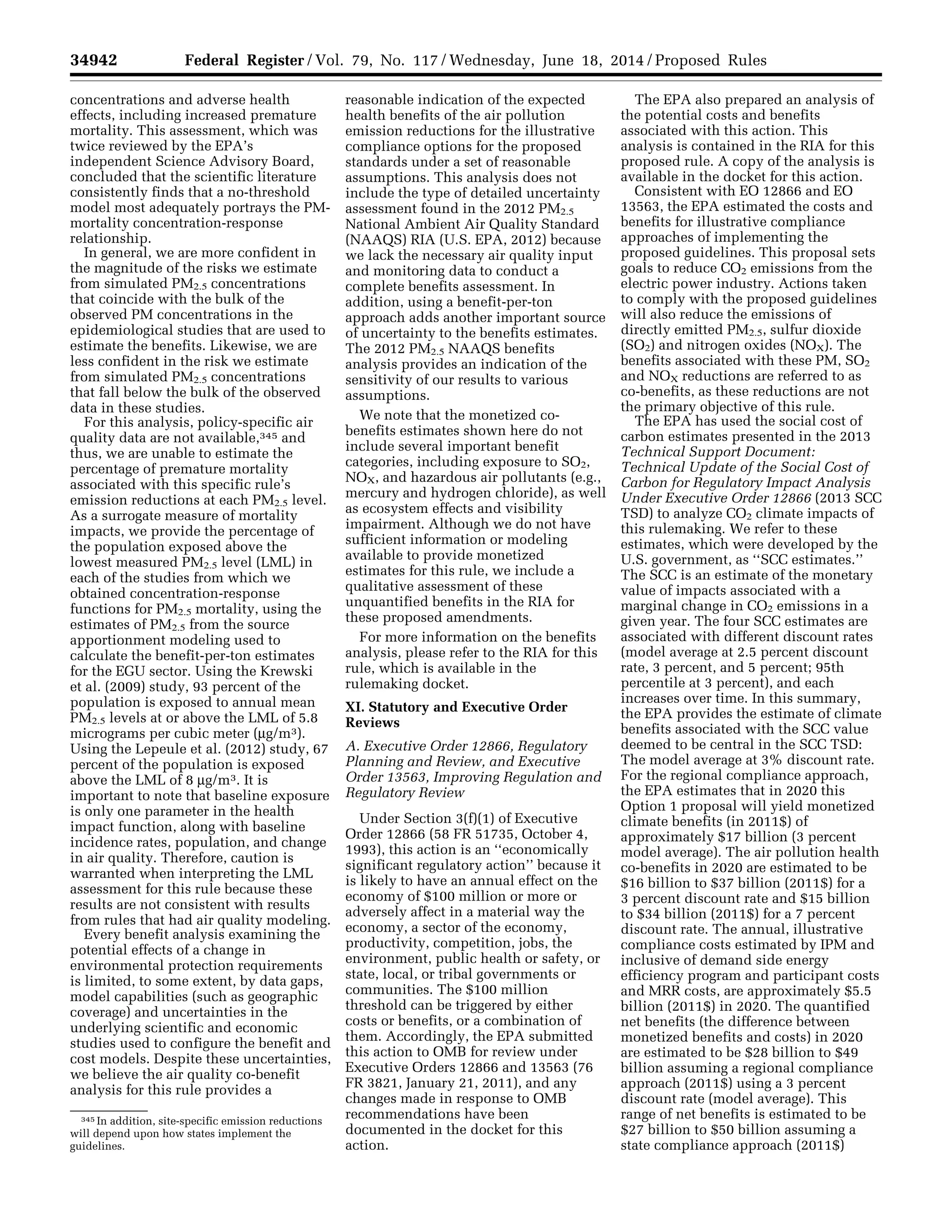 34942 Federal Register / Vol. 79, No. 117 / Wednesday, June 18, 2014 / Proposed Rules
345 In addition, site-specific emission reductions
will depend upon how states implement the
guidelines.
concentrations and adverse health
effects, including increased premature
mortality. This assessment, which was
twice reviewed by the EPA’s
independent Science Advisory Board,
concluded that the scientific literature
consistently finds that a no-threshold
model most adequately portrays the PM-
mortality concentration-response
relationship.
In general, we are more confident in
the magnitude of the risks we estimate
from simulated PM2.5 concentrations
that coincide with the bulk of the
observed PM concentrations in the
epidemiological studies that are used to
estimate the benefits. Likewise, we are
less confident in the risk we estimate
from simulated PM2.5 concentrations
that fall below the bulk of the observed
data in these studies.
For this analysis, policy-specific air
quality data are not available,345 and
thus, we are unable to estimate the
percentage of premature mortality
associated with this specific rule’s
emission reductions at each PM2.5 level.
As a surrogate measure of mortality
impacts, we provide the percentage of
the population exposed above the
lowest measured PM2.5 level (LML) in
each of the studies from which we
obtained concentration-response
functions for PM2.5 mortality, using the
estimates of PM2.5 from the source
apportionment modeling used to
calculate the benefit-per-ton estimates
for the EGU sector. Using the Krewski
et al. (2009) study, 93 percent of the
population is exposed to annual mean
PM2.5 levels at or above the LML of 5.8
micrograms per cubic meter (mg/m3).
Using the Lepeule et al. (2012) study, 67
percent of the population is exposed
above the LML of 8 mg/m3. It is
important to note that baseline exposure
is only one parameter in the health
impact function, along with baseline
incidence rates, population, and change
in air quality. Therefore, caution is
warranted when interpreting the LML
assessment for this rule because these
results are not consistent with results
from rules that had air quality modeling.
Every benefit analysis examining the
potential effects of a change in
environmental protection requirements
is limited, to some extent, by data gaps,
model capabilities (such as geographic
coverage) and uncertainties in the
underlying scientific and economic
studies used to configure the benefit and
cost models. Despite these uncertainties,
we believe the air quality co-benefit
analysis for this rule provides a
reasonable indication of the expected
health benefits of the air pollution
emission reductions for the illustrative
compliance options for the proposed
standards under a set of reasonable
assumptions. This analysis does not
include the type of detailed uncertainty
assessment found in the 2012 PM2.5
National Ambient Air Quality Standard
(NAAQS) RIA (U.S. EPA, 2012) because
we lack the necessary air quality input
and monitoring data to conduct a
complete benefits assessment. In
addition, using a benefit-per-ton
approach adds another important source
of uncertainty to the benefits estimates.
The 2012 PM2.5 NAAQS benefits
analysis provides an indication of the
sensitivity of our results to various
assumptions.
We note that the monetized co-
benefits estimates shown here do not
include several important benefit
categories, including exposure to SO2,
NOX, and hazardous air pollutants (e.g.,
mercury and hydrogen chloride), as well
as ecosystem effects and visibility
impairment. Although we do not have
sufficient information or modeling
available to provide monetized
estimates for this rule, we include a
qualitative assessment of these
unquantified benefits in the RIA for
these proposed amendments.
For more information on the benefits
analysis, please refer to the RIA for this
rule, which is available in the
rulemaking docket.
XI. Statutory and Executive Order
Reviews
A. Executive Order 12866, Regulatory
Planning and Review, and Executive
Order 13563, Improving Regulation and
Regulatory Review
Under Section 3(f)(1) of Executive
Order 12866 (58 FR 51735, October 4,
1993), this action is an ‘‘economically
significant regulatory action’’ because it
is likely to have an annual effect on the
economy of $100 million or more or
adversely affect in a material way the
economy, a sector of the economy,
productivity, competition, jobs, the
environment, public health or safety, or
state, local, or tribal governments or
communities. The $100 million
threshold can be triggered by either
costs or benefits, or a combination of
them. Accordingly, the EPA submitted
this action to OMB for review under
Executive Orders 12866 and 13563 (76
FR 3821, January 21, 2011), and any
changes made in response to OMB
recommendations have been
documented in the docket for this
action.
The EPA also prepared an analysis of
the potential costs and benefits
associated with this action. This
analysis is contained in the RIA for this
proposed rule. A copy of the analysis is
available in the docket for this action.
Consistent with EO 12866 and EO
13563, the EPA estimated the costs and
benefits for illustrative compliance
approaches of implementing the
proposed guidelines. This proposal sets
goals to reduce CO2 emissions from the
electric power industry. Actions taken
to comply with the proposed guidelines
will also reduce the emissions of
directly emitted PM2.5, sulfur dioxide
(SO2) and nitrogen oxides (NOX). The
benefits associated with these PM, SO2
and NOX reductions are referred to as
co-benefits, as these reductions are not
the primary objective of this rule.
The EPA has used the social cost of
carbon estimates presented in the 2013
Technical Support Document:
Technical Update of the Social Cost of
Carbon for Regulatory Impact Analysis
Under Executive Order 12866 (2013 SCC
TSD) to analyze CO2 climate impacts of
this rulemaking. We refer to these
estimates, which were developed by the
U.S. government, as ‘‘SCC estimates.’’
The SCC is an estimate of the monetary
value of impacts associated with a
marginal change in CO2 emissions in a
given year. The four SCC estimates are
associated with different discount rates
(model average at 2.5 percent discount
rate, 3 percent, and 5 percent; 95th
percentile at 3 percent), and each
increases over time. In this summary,
the EPA provides the estimate of climate
benefits associated with the SCC value
deemed to be central in the SCC TSD:
The model average at 3% discount rate.
For the regional compliance approach,
the EPA estimates that in 2020 this
Option 1 proposal will yield monetized
climate benefits (in 2011$) of
approximately $17 billion (3 percent
model average). The air pollution health
co-benefits in 2020 are estimated to be
$16 billion to $37 billion (2011$) for a
3 percent discount rate and $15 billion
to $34 billion (2011$) for a 7 percent
discount rate. The annual, illustrative
compliance costs estimated by IPM and
inclusive of demand side energy
efficiency program and participant costs
and MRR costs, are approximately $5.5
billion (2011$) in 2020. The quantified
net benefits (the difference between
monetized benefits and costs) in 2020
are estimated to be $28 billion to $49
billion assuming a regional compliance
approach (2011$) using a 3 percent
discount rate (model average). This
range of net benefits is estimated to be
$27 billion to $50 billion assuming a
state compliance approach (2011$)
VerDate Mar<15>2010 22:32 Jun 17, 2014 Jkt 232001 PO 00000 Frm 00114 Fmt 4701 Sfmt 4702 E:FRFM18JNP2.SGM 18JNP2
srobertsonDSK5SPTVN1PRODwithPROPOSALS
 