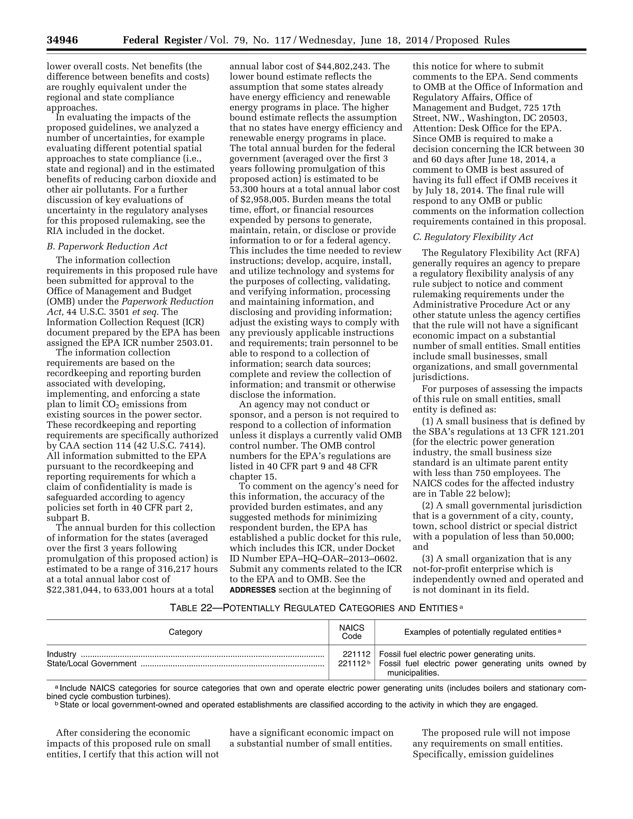 34946 Federal Register / Vol. 79, No. 117 / Wednesday, June 18, 2014 / Proposed Rules
lower overall costs. Net benefits (the
difference between benefits and costs)
are roughly equivalent under the
regional and state compliance
approaches.
In evaluating the impacts of the
proposed guidelines, we analyzed a
number of uncertainties, for example
evaluating different potential spatial
approaches to state compliance (i.e.,
state and regional) and in the estimated
benefits of reducing carbon dioxide and
other air pollutants. For a further
discussion of key evaluations of
uncertainty in the regulatory analyses
for this proposed rulemaking, see the
RIA included in the docket.
B. Paperwork Reduction Act
The information collection
requirements in this proposed rule have
been submitted for approval to the
Office of Management and Budget
(OMB) under the Paperwork Reduction
Act, 44 U.S.C. 3501 et seq. The
Information Collection Request (ICR)
document prepared by the EPA has been
assigned the EPA ICR number 2503.01.
The information collection
requirements are based on the
recordkeeping and reporting burden
associated with developing,
implementing, and enforcing a state
plan to limit CO2 emissions from
existing sources in the power sector.
These recordkeeping and reporting
requirements are specifically authorized
by CAA section 114 (42 U.S.C. 7414).
All information submitted to the EPA
pursuant to the recordkeeping and
reporting requirements for which a
claim of confidentiality is made is
safeguarded according to agency
policies set forth in 40 CFR part 2,
subpart B.
The annual burden for this collection
of information for the states (averaged
over the first 3 years following
promulgation of this proposed action) is
estimated to be a range of 316,217 hours
at a total annual labor cost of
$22,381,044, to 633,001 hours at a total
annual labor cost of $44,802,243. The
lower bound estimate reflects the
assumption that some states already
have energy efficiency and renewable
energy programs in place. The higher
bound estimate reflects the assumption
that no states have energy efficiency and
renewable energy programs in place.
The total annual burden for the federal
government (averaged over the first 3
years following promulgation of this
proposed action) is estimated to be
53,300 hours at a total annual labor cost
of $2,958,005. Burden means the total
time, effort, or financial resources
expended by persons to generate,
maintain, retain, or disclose or provide
information to or for a federal agency.
This includes the time needed to review
instructions; develop, acquire, install,
and utilize technology and systems for
the purposes of collecting, validating,
and verifying information, processing
and maintaining information, and
disclosing and providing information;
adjust the existing ways to comply with
any previously applicable instructions
and requirements; train personnel to be
able to respond to a collection of
information; search data sources;
complete and review the collection of
information; and transmit or otherwise
disclose the information.
An agency may not conduct or
sponsor, and a person is not required to
respond to a collection of information
unless it displays a currently valid OMB
control number. The OMB control
numbers for the EPA’s regulations are
listed in 40 CFR part 9 and 48 CFR
chapter 15.
To comment on the agency’s need for
this information, the accuracy of the
provided burden estimates, and any
suggested methods for minimizing
respondent burden, the EPA has
established a public docket for this rule,
which includes this ICR, under Docket
ID Number EPA–HQ–OAR–2013–0602.
Submit any comments related to the ICR
to the EPA and to OMB. See the
ADDRESSES section at the beginning of
this notice for where to submit
comments to the EPA. Send comments
to OMB at the Office of Information and
Regulatory Affairs, Office of
Management and Budget, 725 17th
Street, NW., Washington, DC 20503,
Attention: Desk Office for the EPA.
Since OMB is required to make a
decision concerning the ICR between 30
and 60 days after June 18, 2014, a
comment to OMB is best assured of
having its full effect if OMB receives it
by July 18, 2014. The final rule will
respond to any OMB or public
comments on the information collection
requirements contained in this proposal.
C. Regulatory Flexibility Act
The Regulatory Flexibility Act (RFA)
generally requires an agency to prepare
a regulatory flexibility analysis of any
rule subject to notice and comment
rulemaking requirements under the
Administrative Procedure Act or any
other statute unless the agency certifies
that the rule will not have a significant
economic impact on a substantial
number of small entities. Small entities
include small businesses, small
organizations, and small governmental
jurisdictions.
For purposes of assessing the impacts
of this rule on small entities, small
entity is defined as:
(1) A small business that is defined by
the SBA’s regulations at 13 CFR 121.201
(for the electric power generation
industry, the small business size
standard is an ultimate parent entity
with less than 750 employees. The
NAICS codes for the affected industry
are in Table 22 below);
(2) A small governmental jurisdiction
that is a government of a city, county,
town, school district or special district
with a population of less than 50,000;
and
(3) A small organization that is any
not-for-profit enterprise which is
independently owned and operated and
is not dominant in its field.
TABLE 22—POTENTIALLY REGULATED CATEGORIES AND ENTITIES a
Category
NAICS
Code
Examples of potentially regulated entities a
Industry .......................................................................................................... 221112 Fossil fuel electric power generating units.
State/Local Government ................................................................................ 221112 b Fossil fuel electric power generating units owned by
municipalities.
a Include NAICS categories for source categories that own and operate electric power generating units (includes boilers and stationary com-
bined cycle combustion turbines).
b State or local government-owned and operated establishments are classified according to the activity in which they are engaged.
After considering the economic
impacts of this proposed rule on small
entities, I certify that this action will not
have a significant economic impact on
a substantial number of small entities.
The proposed rule will not impose
any requirements on small entities.
Specifically, emission guidelines
VerDate Mar<15>2010 22:32 Jun 17, 2014 Jkt 232001 PO 00000 Frm 00118 Fmt 4701 Sfmt 4702 E:FRFM18JNP2.SGM 18JNP2
srobertsonDSK5SPTVN1PRODwithPROPOSALS
 