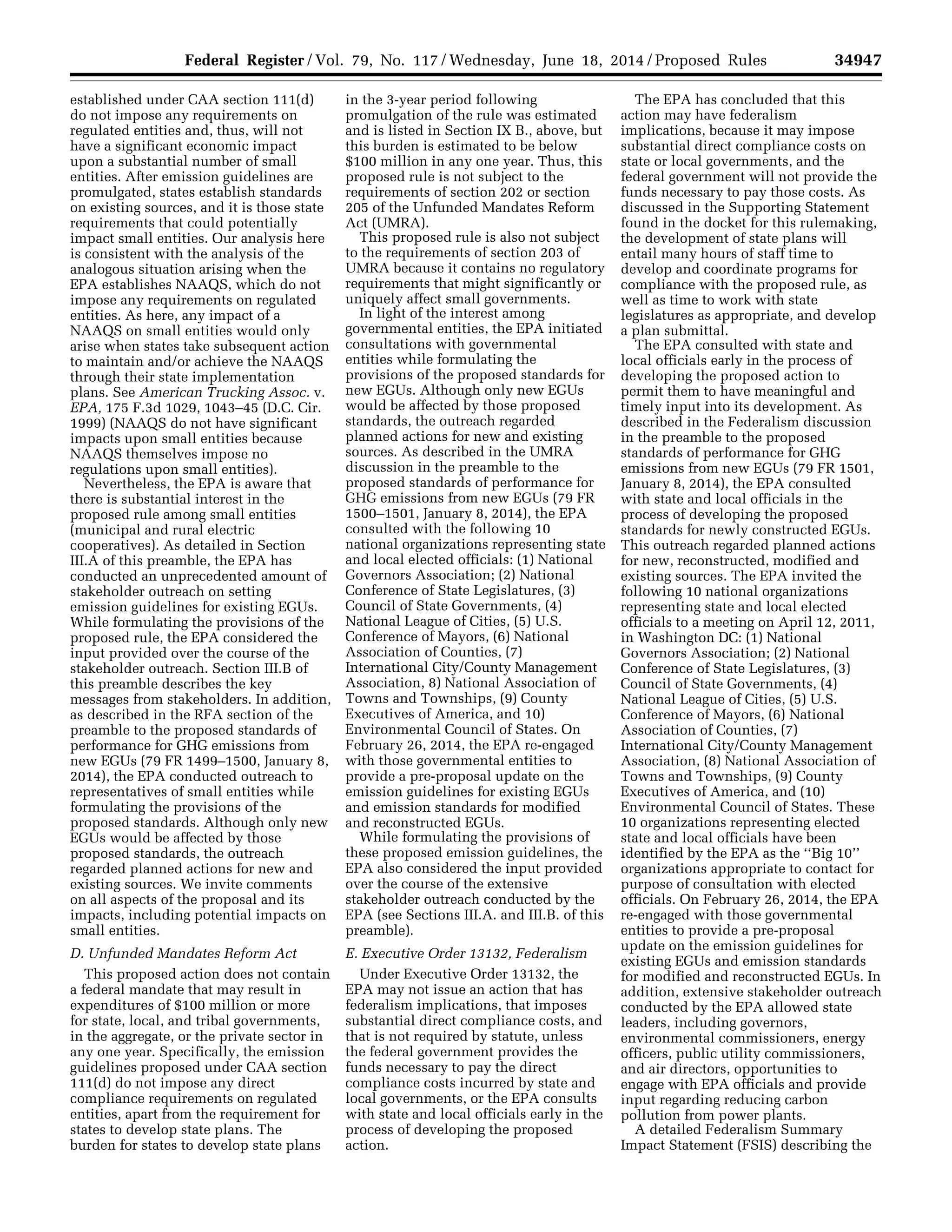 34947Federal Register / Vol. 79, No. 117 / Wednesday, June 18, 2014 / Proposed Rules
established under CAA section 111(d)
do not impose any requirements on
regulated entities and, thus, will not
have a significant economic impact
upon a substantial number of small
entities. After emission guidelines are
promulgated, states establish standards
on existing sources, and it is those state
requirements that could potentially
impact small entities. Our analysis here
is consistent with the analysis of the
analogous situation arising when the
EPA establishes NAAQS, which do not
impose any requirements on regulated
entities. As here, any impact of a
NAAQS on small entities would only
arise when states take subsequent action
to maintain and/or achieve the NAAQS
through their state implementation
plans. See American Trucking Assoc. v.
EPA, 175 F.3d 1029, 1043–45 (D.C. Cir.
1999) (NAAQS do not have significant
impacts upon small entities because
NAAQS themselves impose no
regulations upon small entities).
Nevertheless, the EPA is aware that
there is substantial interest in the
proposed rule among small entities
(municipal and rural electric
cooperatives). As detailed in Section
III.A of this preamble, the EPA has
conducted an unprecedented amount of
stakeholder outreach on setting
emission guidelines for existing EGUs.
While formulating the provisions of the
proposed rule, the EPA considered the
input provided over the course of the
stakeholder outreach. Section III.B of
this preamble describes the key
messages from stakeholders. In addition,
as described in the RFA section of the
preamble to the proposed standards of
performance for GHG emissions from
new EGUs (79 FR 1499–1500, January 8,
2014), the EPA conducted outreach to
representatives of small entities while
formulating the provisions of the
proposed standards. Although only new
EGUs would be affected by those
proposed standards, the outreach
regarded planned actions for new and
existing sources. We invite comments
on all aspects of the proposal and its
impacts, including potential impacts on
small entities.
D. Unfunded Mandates Reform Act
This proposed action does not contain
a federal mandate that may result in
expenditures of $100 million or more
for state, local, and tribal governments,
in the aggregate, or the private sector in
any one year. Specifically, the emission
guidelines proposed under CAA section
111(d) do not impose any direct
compliance requirements on regulated
entities, apart from the requirement for
states to develop state plans. The
burden for states to develop state plans
in the 3-year period following
promulgation of the rule was estimated
and is listed in Section IX B., above, but
this burden is estimated to be below
$100 million in any one year. Thus, this
proposed rule is not subject to the
requirements of section 202 or section
205 of the Unfunded Mandates Reform
Act (UMRA).
This proposed rule is also not subject
to the requirements of section 203 of
UMRA because it contains no regulatory
requirements that might significantly or
uniquely affect small governments.
In light of the interest among
governmental entities, the EPA initiated
consultations with governmental
entities while formulating the
provisions of the proposed standards for
new EGUs. Although only new EGUs
would be affected by those proposed
standards, the outreach regarded
planned actions for new and existing
sources. As described in the UMRA
discussion in the preamble to the
proposed standards of performance for
GHG emissions from new EGUs (79 FR
1500–1501, January 8, 2014), the EPA
consulted with the following 10
national organizations representing state
and local elected officials: (1) National
Governors Association; (2) National
Conference of State Legislatures, (3)
Council of State Governments, (4)
National League of Cities, (5) U.S.
Conference of Mayors, (6) National
Association of Counties, (7)
International City/County Management
Association, 8) National Association of
Towns and Townships, (9) County
Executives of America, and 10)
Environmental Council of States. On
February 26, 2014, the EPA re-engaged
with those governmental entities to
provide a pre-proposal update on the
emission guidelines for existing EGUs
and emission standards for modified
and reconstructed EGUs.
While formulating the provisions of
these proposed emission guidelines, the
EPA also considered the input provided
over the course of the extensive
stakeholder outreach conducted by the
EPA (see Sections III.A. and III.B. of this
preamble).
E. Executive Order 13132, Federalism
Under Executive Order 13132, the
EPA may not issue an action that has
federalism implications, that imposes
substantial direct compliance costs, and
that is not required by statute, unless
the federal government provides the
funds necessary to pay the direct
compliance costs incurred by state and
local governments, or the EPA consults
with state and local officials early in the
process of developing the proposed
action.
The EPA has concluded that this
action may have federalism
implications, because it may impose
substantial direct compliance costs on
state or local governments, and the
federal government will not provide the
funds necessary to pay those costs. As
discussed in the Supporting Statement
found in the docket for this rulemaking,
the development of state plans will
entail many hours of staff time to
develop and coordinate programs for
compliance with the proposed rule, as
well as time to work with state
legislatures as appropriate, and develop
a plan submittal.
The EPA consulted with state and
local officials early in the process of
developing the proposed action to
permit them to have meaningful and
timely input into its development. As
described in the Federalism discussion
in the preamble to the proposed
standards of performance for GHG
emissions from new EGUs (79 FR 1501,
January 8, 2014), the EPA consulted
with state and local officials in the
process of developing the proposed
standards for newly constructed EGUs.
This outreach regarded planned actions
for new, reconstructed, modified and
existing sources. The EPA invited the
following 10 national organizations
representing state and local elected
officials to a meeting on April 12, 2011,
in Washington DC: (1) National
Governors Association; (2) National
Conference of State Legislatures, (3)
Council of State Governments, (4)
National League of Cities, (5) U.S.
Conference of Mayors, (6) National
Association of Counties, (7)
International City/County Management
Association, (8) National Association of
Towns and Townships, (9) County
Executives of America, and (10)
Environmental Council of States. These
10 organizations representing elected
state and local officials have been
identified by the EPA as the ‘‘Big 10’’
organizations appropriate to contact for
purpose of consultation with elected
officials. On February 26, 2014, the EPA
re-engaged with those governmental
entities to provide a pre-proposal
update on the emission guidelines for
existing EGUs and emission standards
for modified and reconstructed EGUs. In
addition, extensive stakeholder outreach
conducted by the EPA allowed state
leaders, including governors,
environmental commissioners, energy
officers, public utility commissioners,
and air directors, opportunities to
engage with EPA officials and provide
input regarding reducing carbon
pollution from power plants.
A detailed Federalism Summary
Impact Statement (FSIS) describing the
VerDate Mar<15>2010 22:32 Jun 17, 2014 Jkt 232001 PO 00000 Frm 00119 Fmt 4701 Sfmt 4702 E:FRFM18JNP2.SGM 18JNP2
srobertsonDSK5SPTVN1PRODwithPROPOSALS
 