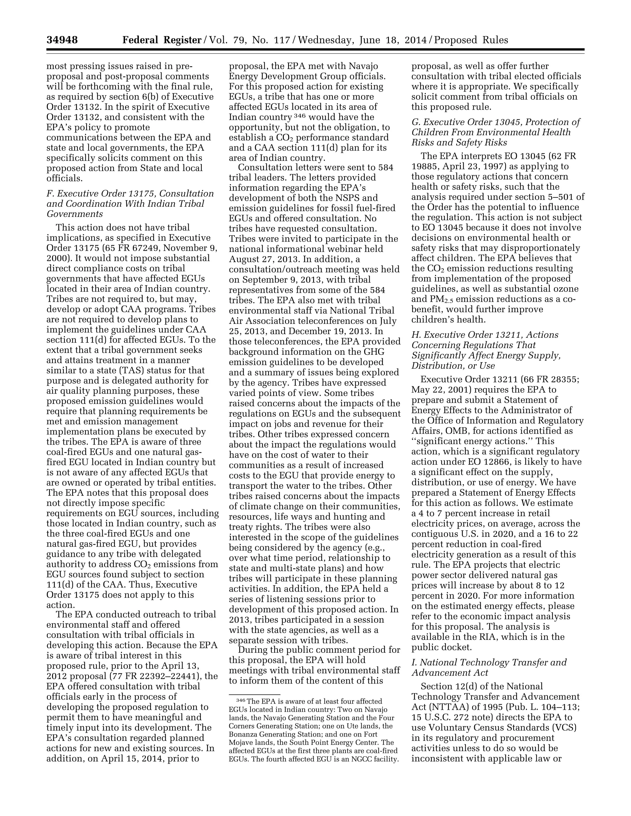 34948 Federal Register / Vol. 79, No. 117 / Wednesday, June 18, 2014 / Proposed Rules
346 The EPA is aware of at least four affected
EGUs located in Indian country: Two on Navajo
lands, the Navajo Generating Station and the Four
Corners Generating Station; one on Ute lands, the
Bonanza Generating Station; and one on Fort
Mojave lands, the South Point Energy Center. The
affected EGUs at the first three plants are coal-fired
EGUs. The fourth affected EGU is an NGCC facility.
most pressing issues raised in pre-
proposal and post-proposal comments
will be forthcoming with the final rule,
as required by section 6(b) of Executive
Order 13132. In the spirit of Executive
Order 13132, and consistent with the
EPA’s policy to promote
communications between the EPA and
state and local governments, the EPA
specifically solicits comment on this
proposed action from State and local
officials.
F. Executive Order 13175, Consultation
and Coordination With Indian Tribal
Governments
This action does not have tribal
implications, as specified in Executive
Order 13175 (65 FR 67249, November 9,
2000). It would not impose substantial
direct compliance costs on tribal
governments that have affected EGUs
located in their area of Indian country.
Tribes are not required to, but may,
develop or adopt CAA programs. Tribes
are not required to develop plans to
implement the guidelines under CAA
section 111(d) for affected EGUs. To the
extent that a tribal government seeks
and attains treatment in a manner
similar to a state (TAS) status for that
purpose and is delegated authority for
air quality planning purposes, these
proposed emission guidelines would
require that planning requirements be
met and emission management
implementation plans be executed by
the tribes. The EPA is aware of three
coal-fired EGUs and one natural gas-
fired EGU located in Indian country but
is not aware of any affected EGUs that
are owned or operated by tribal entities.
The EPA notes that this proposal does
not directly impose specific
requirements on EGU sources, including
those located in Indian country, such as
the three coal-fired EGUs and one
natural gas-fired EGU, but provides
guidance to any tribe with delegated
authority to address CO2 emissions from
EGU sources found subject to section
111(d) of the CAA. Thus, Executive
Order 13175 does not apply to this
action.
The EPA conducted outreach to tribal
environmental staff and offered
consultation with tribal officials in
developing this action. Because the EPA
is aware of tribal interest in this
proposed rule, prior to the April 13,
2012 proposal (77 FR 22392–22441), the
EPA offered consultation with tribal
officials early in the process of
developing the proposed regulation to
permit them to have meaningful and
timely input into its development. The
EPA’s consultation regarded planned
actions for new and existing sources. In
addition, on April 15, 2014, prior to
proposal, the EPA met with Navajo
Energy Development Group officials.
For this proposed action for existing
EGUs, a tribe that has one or more
affected EGUs located in its area of
Indian country 346 would have the
opportunity, but not the obligation, to
establish a CO2 performance standard
and a CAA section 111(d) plan for its
area of Indian country.
Consultation letters were sent to 584
tribal leaders. The letters provided
information regarding the EPA’s
development of both the NSPS and
emission guidelines for fossil fuel-fired
EGUs and offered consultation. No
tribes have requested consultation.
Tribes were invited to participate in the
national informational webinar held
August 27, 2013. In addition, a
consultation/outreach meeting was held
on September 9, 2013, with tribal
representatives from some of the 584
tribes. The EPA also met with tribal
environmental staff via National Tribal
Air Association teleconferences on July
25, 2013, and December 19, 2013. In
those teleconferences, the EPA provided
background information on the GHG
emission guidelines to be developed
and a summary of issues being explored
by the agency. Tribes have expressed
varied points of view. Some tribes
raised concerns about the impacts of the
regulations on EGUs and the subsequent
impact on jobs and revenue for their
tribes. Other tribes expressed concern
about the impact the regulations would
have on the cost of water to their
communities as a result of increased
costs to the EGU that provide energy to
transport the water to the tribes. Other
tribes raised concerns about the impacts
of climate change on their communities,
resources, life ways and hunting and
treaty rights. The tribes were also
interested in the scope of the guidelines
being considered by the agency (e.g.,
over what time period, relationship to
state and multi-state plans) and how
tribes will participate in these planning
activities. In addition, the EPA held a
series of listening sessions prior to
development of this proposed action. In
2013, tribes participated in a session
with the state agencies, as well as a
separate session with tribes.
During the public comment period for
this proposal, the EPA will hold
meetings with tribal environmental staff
to inform them of the content of this
proposal, as well as offer further
consultation with tribal elected officials
where it is appropriate. We specifically
solicit comment from tribal officials on
this proposed rule.
G. Executive Order 13045, Protection of
Children From Environmental Health
Risks and Safety Risks
The EPA interprets EO 13045 (62 FR
19885, April 23, 1997) as applying to
those regulatory actions that concern
health or safety risks, such that the
analysis required under section 5–501 of
the Order has the potential to influence
the regulation. This action is not subject
to EO 13045 because it does not involve
decisions on environmental health or
safety risks that may disproportionately
affect children. The EPA believes that
the CO2 emission reductions resulting
from implementation of the proposed
guidelines, as well as substantial ozone
and PM2.5 emission reductions as a co-
benefit, would further improve
children’s health.
H. Executive Order 13211, Actions
Concerning Regulations That
Significantly Affect Energy Supply,
Distribution, or Use
Executive Order 13211 (66 FR 28355;
May 22, 2001) requires the EPA to
prepare and submit a Statement of
Energy Effects to the Administrator of
the Office of Information and Regulatory
Affairs, OMB, for actions identified as
‘‘significant energy actions.’’ This
action, which is a significant regulatory
action under EO 12866, is likely to have
a significant effect on the supply,
distribution, or use of energy. We have
prepared a Statement of Energy Effects
for this action as follows. We estimate
a 4 to 7 percent increase in retail
electricity prices, on average, across the
contiguous U.S. in 2020, and a 16 to 22
percent reduction in coal-fired
electricity generation as a result of this
rule. The EPA projects that electric
power sector delivered natural gas
prices will increase by about 8 to 12
percent in 2020. For more information
on the estimated energy effects, please
refer to the economic impact analysis
for this proposal. The analysis is
available in the RIA, which is in the
public docket.
I. National Technology Transfer and
Advancement Act
Section 12(d) of the National
Technology Transfer and Advancement
Act (NTTAA) of 1995 (Pub. L. 104–113;
15 U.S.C. 272 note) directs the EPA to
use Voluntary Census Standards (VCS)
in its regulatory and procurement
activities unless to do so would be
inconsistent with applicable law or
VerDate Mar<15>2010 22:32 Jun 17, 2014 Jkt 232001 PO 00000 Frm 00120 Fmt 4701 Sfmt 4702 E:FRFM18JNP2.SGM 18JNP2
srobertsonDSK5SPTVN1PRODwithPROPOSALS
 