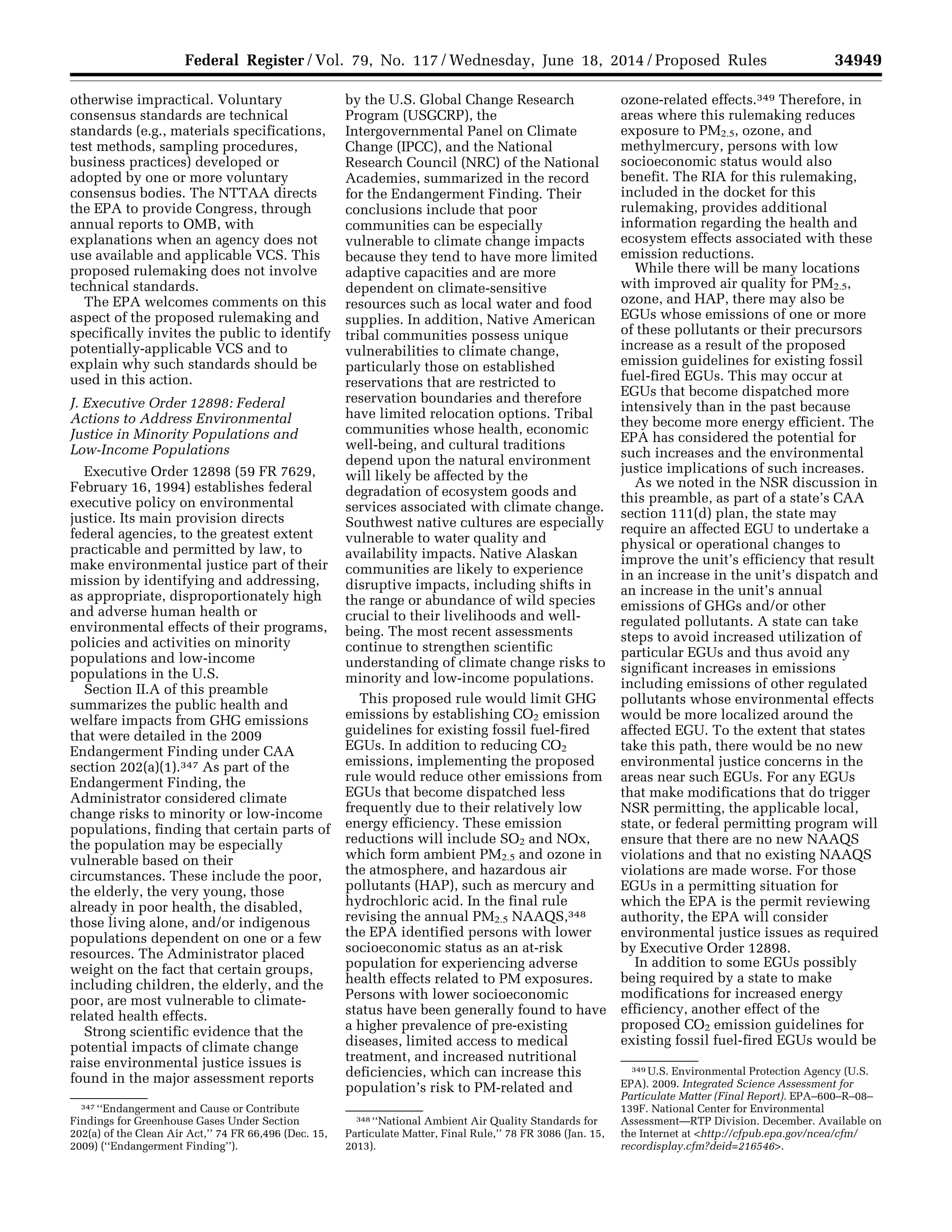 34949Federal Register / Vol. 79, No. 117 / Wednesday, June 18, 2014 / Proposed Rules
347 ‘‘Endangerment and Cause or Contribute
Findings for Greenhouse Gases Under Section
202(a) of the Clean Air Act,’’ 74 FR 66,496 (Dec. 15,
2009) (‘‘Endangerment Finding’’).
348 ‘‘National Ambient Air Quality Standards for
Particulate Matter, Final Rule,’’ 78 FR 3086 (Jan. 15,
2013).
349 U.S. Environmental Protection Agency (U.S.
EPA). 2009. Integrated Science Assessment for
Particulate Matter (Final Report). EPA–600–R–08–
139F. National Center for Environmental
Assessment—RTP Division. December. Available on
the Internet at <http://cfpub.epa.gov/ncea/cfm/
recordisplay.cfm?deid=216546>.
otherwise impractical. Voluntary
consensus standards are technical
standards (e.g., materials specifications,
test methods, sampling procedures,
business practices) developed or
adopted by one or more voluntary
consensus bodies. The NTTAA directs
the EPA to provide Congress, through
annual reports to OMB, with
explanations when an agency does not
use available and applicable VCS. This
proposed rulemaking does not involve
technical standards.
The EPA welcomes comments on this
aspect of the proposed rulemaking and
specifically invites the public to identify
potentially-applicable VCS and to
explain why such standards should be
used in this action.
J. Executive Order 12898: Federal
Actions to Address Environmental
Justice in Minority Populations and
Low-Income Populations
Executive Order 12898 (59 FR 7629,
February 16, 1994) establishes federal
executive policy on environmental
justice. Its main provision directs
federal agencies, to the greatest extent
practicable and permitted by law, to
make environmental justice part of their
mission by identifying and addressing,
as appropriate, disproportionately high
and adverse human health or
environmental effects of their programs,
policies and activities on minority
populations and low-income
populations in the U.S.
Section II.A of this preamble
summarizes the public health and
welfare impacts from GHG emissions
that were detailed in the 2009
Endangerment Finding under CAA
section 202(a)(1).347 As part of the
Endangerment Finding, the
Administrator considered climate
change risks to minority or low-income
populations, finding that certain parts of
the population may be especially
vulnerable based on their
circumstances. These include the poor,
the elderly, the very young, those
already in poor health, the disabled,
those living alone, and/or indigenous
populations dependent on one or a few
resources. The Administrator placed
weight on the fact that certain groups,
including children, the elderly, and the
poor, are most vulnerable to climate-
related health effects.
Strong scientific evidence that the
potential impacts of climate change
raise environmental justice issues is
found in the major assessment reports
by the U.S. Global Change Research
Program (USGCRP), the
Intergovernmental Panel on Climate
Change (IPCC), and the National
Research Council (NRC) of the National
Academies, summarized in the record
for the Endangerment Finding. Their
conclusions include that poor
communities can be especially
vulnerable to climate change impacts
because they tend to have more limited
adaptive capacities and are more
dependent on climate-sensitive
resources such as local water and food
supplies. In addition, Native American
tribal communities possess unique
vulnerabilities to climate change,
particularly those on established
reservations that are restricted to
reservation boundaries and therefore
have limited relocation options. Tribal
communities whose health, economic
well-being, and cultural traditions
depend upon the natural environment
will likely be affected by the
degradation of ecosystem goods and
services associated with climate change.
Southwest native cultures are especially
vulnerable to water quality and
availability impacts. Native Alaskan
communities are likely to experience
disruptive impacts, including shifts in
the range or abundance of wild species
crucial to their livelihoods and well-
being. The most recent assessments
continue to strengthen scientific
understanding of climate change risks to
minority and low-income populations.
This proposed rule would limit GHG
emissions by establishing CO2 emission
guidelines for existing fossil fuel-fired
EGUs. In addition to reducing CO2
emissions, implementing the proposed
rule would reduce other emissions from
EGUs that become dispatched less
frequently due to their relatively low
energy efficiency. These emission
reductions will include SO2 and NOx,
which form ambient PM2.5 and ozone in
the atmosphere, and hazardous air
pollutants (HAP), such as mercury and
hydrochloric acid. In the final rule
revising the annual PM2.5 NAAQS,348
the EPA identified persons with lower
socioeconomic status as an at-risk
population for experiencing adverse
health effects related to PM exposures.
Persons with lower socioeconomic
status have been generally found to have
a higher prevalence of pre-existing
diseases, limited access to medical
treatment, and increased nutritional
deficiencies, which can increase this
population’s risk to PM-related and
ozone-related effects.349 Therefore, in
areas where this rulemaking reduces
exposure to PM2.5, ozone, and
methylmercury, persons with low
socioeconomic status would also
benefit. The RIA for this rulemaking,
included in the docket for this
rulemaking, provides additional
information regarding the health and
ecosystem effects associated with these
emission reductions.
While there will be many locations
with improved air quality for PM2.5,
ozone, and HAP, there may also be
EGUs whose emissions of one or more
of these pollutants or their precursors
increase as a result of the proposed
emission guidelines for existing fossil
fuel-fired EGUs. This may occur at
EGUs that become dispatched more
intensively than in the past because
they become more energy efficient. The
EPA has considered the potential for
such increases and the environmental
justice implications of such increases.
As we noted in the NSR discussion in
this preamble, as part of a state’s CAA
section 111(d) plan, the state may
require an affected EGU to undertake a
physical or operational changes to
improve the unit’s efficiency that result
in an increase in the unit’s dispatch and
an increase in the unit’s annual
emissions of GHGs and/or other
regulated pollutants. A state can take
steps to avoid increased utilization of
particular EGUs and thus avoid any
significant increases in emissions
including emissions of other regulated
pollutants whose environmental effects
would be more localized around the
affected EGU. To the extent that states
take this path, there would be no new
environmental justice concerns in the
areas near such EGUs. For any EGUs
that make modifications that do trigger
NSR permitting, the applicable local,
state, or federal permitting program will
ensure that there are no new NAAQS
violations and that no existing NAAQS
violations are made worse. For those
EGUs in a permitting situation for
which the EPA is the permit reviewing
authority, the EPA will consider
environmental justice issues as required
by Executive Order 12898.
In addition to some EGUs possibly
being required by a state to make
modifications for increased energy
efficiency, another effect of the
proposed CO2 emission guidelines for
existing fossil fuel-fired EGUs would be
VerDate Mar<15>2010 22:32 Jun 17, 2014 Jkt 232001 PO 00000 Frm 00121 Fmt 4701 Sfmt 4702 E:FRFM18JNP2.SGM 18JNP2
srobertsonDSK5SPTVN1PRODwithPROPOSALS
 