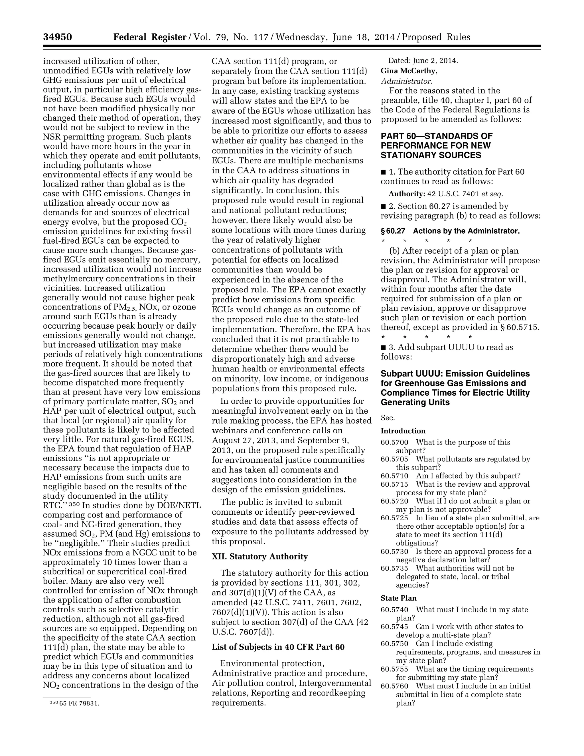 34950 Federal Register / Vol. 79, No. 117 / Wednesday, June 18, 2014 / Proposed Rules
350 65 FR 79831.
increased utilization of other,
unmodified EGUs with relatively low
GHG emissions per unit of electrical
output, in particular high efficiency gas-
fired EGUs. Because such EGUs would
not have been modified physically nor
changed their method of operation, they
would not be subject to review in the
NSR permitting program. Such plants
would have more hours in the year in
which they operate and emit pollutants,
including pollutants whose
environmental effects if any would be
localized rather than global as is the
case with GHG emissions. Changes in
utilization already occur now as
demands for and sources of electrical
energy evolve, but the proposed CO2
emission guidelines for existing fossil
fuel-fired EGUs can be expected to
cause more such changes. Because gas-
fired EGUs emit essentially no mercury,
increased utilization would not increase
methylmercury concentrations in their
vicinities. Increased utilization
generally would not cause higher peak
concentrations of PM2.5, NOx, or ozone
around such EGUs than is already
occurring because peak hourly or daily
emissions generally would not change,
but increased utilization may make
periods of relatively high concentrations
more frequent. It should be noted that
the gas-fired sources that are likely to
become dispatched more frequently
than at present have very low emissions
of primary particulate matter, SO2 and
HAP per unit of electrical output, such
that local (or regional) air quality for
these pollutants is likely to be affected
very little. For natural gas-fired EGUS,
the EPA found that regulation of HAP
emissions ‘‘is not appropriate or
necessary because the impacts due to
HAP emissions from such units are
negligible based on the results of the
study documented in the utility
RTC.’’ 350 In studies done by DOE/NETL
comparing cost and performance of
coal- and NG-fired generation, they
assumed SO2, PM (and Hg) emissions to
be ‘‘negligible.’’ Their studies predict
NOx emissions from a NGCC unit to be
approximately 10 times lower than a
subcritical or supercritical coal-fired
boiler. Many are also very well
controlled for emission of NOx through
the application of after combustion
controls such as selective catalytic
reduction, although not all gas-fired
sources are so equipped. Depending on
the specificity of the state CAA section
111(d) plan, the state may be able to
predict which EGUs and communities
may be in this type of situation and to
address any concerns about localized
NO2 concentrations in the design of the
CAA section 111(d) program, or
separately from the CAA section 111(d)
program but before its implementation.
In any case, existing tracking systems
will allow states and the EPA to be
aware of the EGUs whose utilization has
increased most significantly, and thus to
be able to prioritize our efforts to assess
whether air quality has changed in the
communities in the vicinity of such
EGUs. There are multiple mechanisms
in the CAA to address situations in
which air quality has degraded
significantly. In conclusion, this
proposed rule would result in regional
and national pollutant reductions;
however, there likely would also be
some locations with more times during
the year of relatively higher
concentrations of pollutants with
potential for effects on localized
communities than would be
experienced in the absence of the
proposed rule. The EPA cannot exactly
predict how emissions from specific
EGUs would change as an outcome of
the proposed rule due to the state-led
implementation. Therefore, the EPA has
concluded that it is not practicable to
determine whether there would be
disproportionately high and adverse
human health or environmental effects
on minority, low income, or indigenous
populations from this proposed rule.
In order to provide opportunities for
meaningful involvement early on in the
rule making process, the EPA has hosted
webinars and conference calls on
August 27, 2013, and September 9,
2013, on the proposed rule specifically
for environmental justice communities
and has taken all comments and
suggestions into consideration in the
design of the emission guidelines.
The public is invited to submit
comments or identify peer-reviewed
studies and data that assess effects of
exposure to the pollutants addressed by
this proposal.
XII. Statutory Authority
The statutory authority for this action
is provided by sections 111, 301, 302,
and 307(d)(1)(V) of the CAA, as
amended (42 U.S.C. 7411, 7601, 7602,
7607(d)(1)(V)). This action is also
subject to section 307(d) of the CAA (42
U.S.C. 7607(d)).
List of Subjects in 40 CFR Part 60
Environmental protection,
Administrative practice and procedure,
Air pollution control, Intergovernmental
relations, Reporting and recordkeeping
requirements.
Dated: June 2, 2014.
Gina McCarthy,
Administrator.
For the reasons stated in the
preamble, title 40, chapter I, part 60 of
the Code of the Federal Regulations is
proposed to be amended as follows:
PART 60—STANDARDS OF
PERFORMANCE FOR NEW
STATIONARY SOURCES
■ 1. The authority citation for Part 60
continues to read as follows:
Authority: 42 U.S.C. 7401 et seq.
■ 2. Section 60.27 is amended by
revising paragraph (b) to read as follows:
§ 60.27 Actions by the Administrator.
* * * * *
(b) After receipt of a plan or plan
revision, the Administrator will propose
the plan or revision for approval or
disapproval. The Administrator will,
within four months after the date
required for submission of a plan or
plan revision, approve or disapprove
such plan or revision or each portion
thereof, except as provided in § 60.5715.
* * * * *
■ 3. Add subpart UUUU to read as
follows:
Subpart UUUU: Emission Guidelines
for Greenhouse Gas Emissions and
Compliance Times for Electric Utility
Generating Units
Sec.
Introduction
60.5700 What is the purpose of this
subpart?
60.5705 What pollutants are regulated by
this subpart?
60.5710 Am I affected by this subpart?
60.5715 What is the review and approval
process for my state plan?
60.5720 What if I do not submit a plan or
my plan is not approvable?
60.5725 In lieu of a state plan submittal, are
there other acceptable option(s) for a
state to meet its section 111(d)
obligations?
60.5730 Is there an approval process for a
negative declaration letter?
60.5735 What authorities will not be
delegated to state, local, or tribal
agencies?
State Plan
60.5740 What must I include in my state
plan?
60.5745 Can I work with other states to
develop a multi-state plan?
60.5750 Can I include existing
requirements, programs, and measures in
my state plan?
60.5755 What are the timing requirements
for submitting my state plan?
60.5760 What must I include in an initial
submittal in lieu of a complete state
plan?
VerDate Mar<15>2010 22:32 Jun 17, 2014 Jkt 232001 PO 00000 Frm 00122 Fmt 4701 Sfmt 4702 E:FRFM18JNP2.SGM 18JNP2
srobertsonDSK5SPTVN1PRODwithPROPOSALS
 
