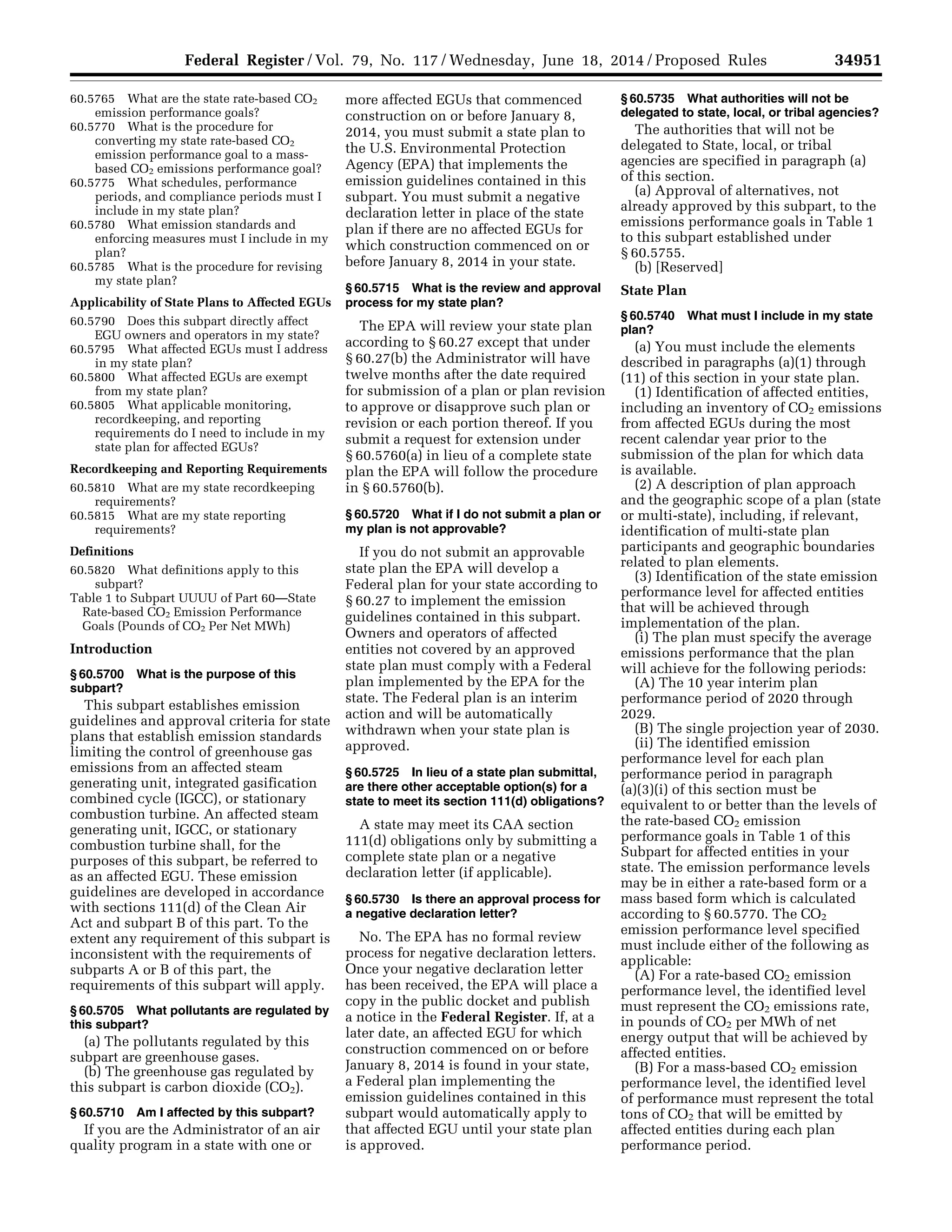 34951Federal Register / Vol. 79, No. 117 / Wednesday, June 18, 2014 / Proposed Rules
60.5765 What are the state rate-based CO2
emission performance goals?
60.5770 What is the procedure for
converting my state rate-based CO2
emission performance goal to a mass-
based CO2 emissions performance goal?
60.5775 What schedules, performance
periods, and compliance periods must I
include in my state plan?
60.5780 What emission standards and
enforcing measures must I include in my
plan?
60.5785 What is the procedure for revising
my state plan?
Applicability of State Plans to Affected EGUs
60.5790 Does this subpart directly affect
EGU owners and operators in my state?
60.5795 What affected EGUs must I address
in my state plan?
60.5800 What affected EGUs are exempt
from my state plan?
60.5805 What applicable monitoring,
recordkeeping, and reporting
requirements do I need to include in my
state plan for affected EGUs?
Recordkeeping and Reporting Requirements
60.5810 What are my state recordkeeping
requirements?
60.5815 What are my state reporting
requirements?
Definitions
60.5820 What definitions apply to this
subpart?
Table 1 to Subpart UUUU of Part 60—State
Rate-based CO2 Emission Performance
Goals (Pounds of CO2 Per Net MWh)
Introduction
§ 60.5700 What is the purpose of this
subpart?
This subpart establishes emission
guidelines and approval criteria for state
plans that establish emission standards
limiting the control of greenhouse gas
emissions from an affected steam
generating unit, integrated gasification
combined cycle (IGCC), or stationary
combustion turbine. An affected steam
generating unit, IGCC, or stationary
combustion turbine shall, for the
purposes of this subpart, be referred to
as an affected EGU. These emission
guidelines are developed in accordance
with sections 111(d) of the Clean Air
Act and subpart B of this part. To the
extent any requirement of this subpart is
inconsistent with the requirements of
subparts A or B of this part, the
requirements of this subpart will apply.
§ 60.5705 What pollutants are regulated by
this subpart?
(a) The pollutants regulated by this
subpart are greenhouse gases.
(b) The greenhouse gas regulated by
this subpart is carbon dioxide (CO2).
§ 60.5710 Am I affected by this subpart?
If you are the Administrator of an air
quality program in a state with one or
more affected EGUs that commenced
construction on or before January 8,
2014, you must submit a state plan to
the U.S. Environmental Protection
Agency (EPA) that implements the
emission guidelines contained in this
subpart. You must submit a negative
declaration letter in place of the state
plan if there are no affected EGUs for
which construction commenced on or
before January 8, 2014 in your state.
§ 60.5715 What is the review and approval
process for my state plan?
The EPA will review your state plan
according to § 60.27 except that under
§ 60.27(b) the Administrator will have
twelve months after the date required
for submission of a plan or plan revision
to approve or disapprove such plan or
revision or each portion thereof. If you
submit a request for extension under
§ 60.5760(a) in lieu of a complete state
plan the EPA will follow the procedure
in § 60.5760(b).
§ 60.5720 What if I do not submit a plan or
my plan is not approvable?
If you do not submit an approvable
state plan the EPA will develop a
Federal plan for your state according to
§ 60.27 to implement the emission
guidelines contained in this subpart.
Owners and operators of affected
entities not covered by an approved
state plan must comply with a Federal
plan implemented by the EPA for the
state. The Federal plan is an interim
action and will be automatically
withdrawn when your state plan is
approved.
§ 60.5725 In lieu of a state plan submittal,
are there other acceptable option(s) for a
state to meet its section 111(d) obligations?
A state may meet its CAA section
111(d) obligations only by submitting a
complete state plan or a negative
declaration letter (if applicable).
§ 60.5730 Is there an approval process for
a negative declaration letter?
No. The EPA has no formal review
process for negative declaration letters.
Once your negative declaration letter
has been received, the EPA will place a
copy in the public docket and publish
a notice in the Federal Register. If, at a
later date, an affected EGU for which
construction commenced on or before
January 8, 2014 is found in your state,
a Federal plan implementing the
emission guidelines contained in this
subpart would automatically apply to
that affected EGU until your state plan
is approved.
§ 60.5735 What authorities will not be
delegated to state, local, or tribal agencies?
The authorities that will not be
delegated to State, local, or tribal
agencies are specified in paragraph (a)
of this section.
(a) Approval of alternatives, not
already approved by this subpart, to the
emissions performance goals in Table 1
to this subpart established under
§ 60.5755.
(b) [Reserved]
State Plan
§ 60.5740 What must I include in my state
plan?
(a) You must include the elements
described in paragraphs (a)(1) through
(11) of this section in your state plan.
(1) Identification of affected entities,
including an inventory of CO2 emissions
from affected EGUs during the most
recent calendar year prior to the
submission of the plan for which data
is available.
(2) A description of plan approach
and the geographic scope of a plan (state
or multi-state), including, if relevant,
identification of multi-state plan
participants and geographic boundaries
related to plan elements.
(3) Identification of the state emission
performance level for affected entities
that will be achieved through
implementation of the plan.
(i) The plan must specify the average
emissions performance that the plan
will achieve for the following periods:
(A) The 10 year interim plan
performance period of 2020 through
2029.
(B) The single projection year of 2030.
(ii) The identified emission
performance level for each plan
performance period in paragraph
(a)(3)(i) of this section must be
equivalent to or better than the levels of
the rate-based CO2 emission
performance goals in Table 1 of this
Subpart for affected entities in your
state. The emission performance levels
may be in either a rate-based form or a
mass based form which is calculated
according to § 60.5770. The CO2
emission performance level specified
must include either of the following as
applicable:
(A) For a rate-based CO2 emission
performance level, the identified level
must represent the CO2 emissions rate,
in pounds of CO2 per MWh of net
energy output that will be achieved by
affected entities.
(B) For a mass-based CO2 emission
performance level, the identified level
of performance must represent the total
tons of CO2 that will be emitted by
affected entities during each plan
performance period.
VerDate Mar<15>2010 22:32 Jun 17, 2014 Jkt 232001 PO 00000 Frm 00123 Fmt 4701 Sfmt 4702 E:FRFM18JNP2.SGM 18JNP2
srobertsonDSK5SPTVN1PRODwithPROPOSALS
 