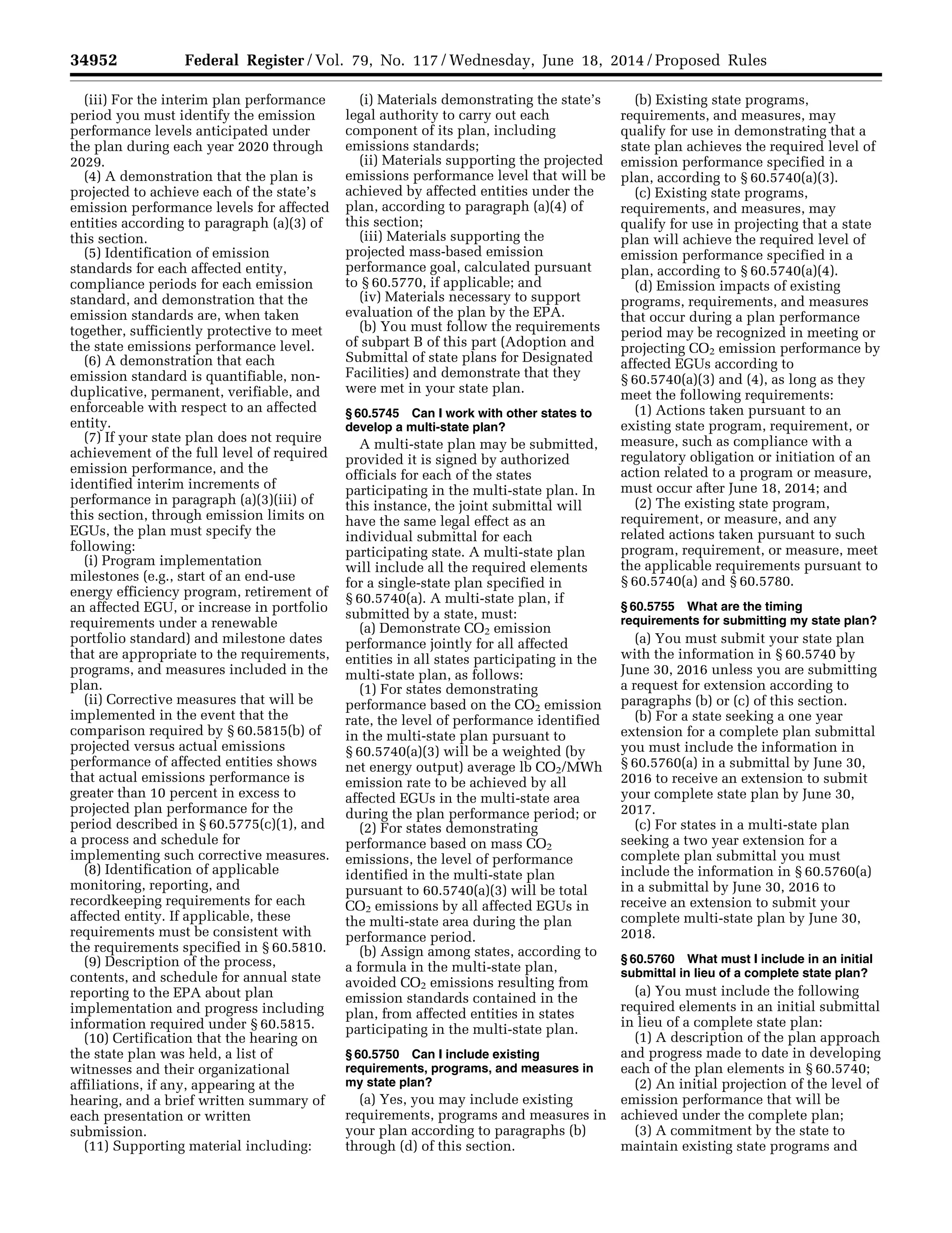 34952 Federal Register / Vol. 79, No. 117 / Wednesday, June 18, 2014 / Proposed Rules
(iii) For the interim plan performance
period you must identify the emission
performance levels anticipated under
the plan during each year 2020 through
2029.
(4) A demonstration that the plan is
projected to achieve each of the state’s
emission performance levels for affected
entities according to paragraph (a)(3) of
this section.
(5) Identification of emission
standards for each affected entity,
compliance periods for each emission
standard, and demonstration that the
emission standards are, when taken
together, sufficiently protective to meet
the state emissions performance level.
(6) A demonstration that each
emission standard is quantifiable, non-
duplicative, permanent, verifiable, and
enforceable with respect to an affected
entity.
(7) If your state plan does not require
achievement of the full level of required
emission performance, and the
identified interim increments of
performance in paragraph (a)(3)(iii) of
this section, through emission limits on
EGUs, the plan must specify the
following:
(i) Program implementation
milestones (e.g., start of an end-use
energy efficiency program, retirement of
an affected EGU, or increase in portfolio
requirements under a renewable
portfolio standard) and milestone dates
that are appropriate to the requirements,
programs, and measures included in the
plan.
(ii) Corrective measures that will be
implemented in the event that the
comparison required by § 60.5815(b) of
projected versus actual emissions
performance of affected entities shows
that actual emissions performance is
greater than 10 percent in excess to
projected plan performance for the
period described in § 60.5775(c)(1), and
a process and schedule for
implementing such corrective measures.
(8) Identification of applicable
monitoring, reporting, and
recordkeeping requirements for each
affected entity. If applicable, these
requirements must be consistent with
the requirements specified in § 60.5810.
(9) Description of the process,
contents, and schedule for annual state
reporting to the EPA about plan
implementation and progress including
information required under § 60.5815.
(10) Certification that the hearing on
the state plan was held, a list of
witnesses and their organizational
affiliations, if any, appearing at the
hearing, and a brief written summary of
each presentation or written
submission.
(11) Supporting material including:
(i) Materials demonstrating the state’s
legal authority to carry out each
component of its plan, including
emissions standards;
(ii) Materials supporting the projected
emissions performance level that will be
achieved by affected entities under the
plan, according to paragraph (a)(4) of
this section;
(iii) Materials supporting the
projected mass-based emission
performance goal, calculated pursuant
to § 60.5770, if applicable; and
(iv) Materials necessary to support
evaluation of the plan by the EPA.
(b) You must follow the requirements
of subpart B of this part (Adoption and
Submittal of state plans for Designated
Facilities) and demonstrate that they
were met in your state plan.
§ 60.5745 Can I work with other states to
develop a multi-state plan?
A multi-state plan may be submitted,
provided it is signed by authorized
officials for each of the states
participating in the multi-state plan. In
this instance, the joint submittal will
have the same legal effect as an
individual submittal for each
participating state. A multi-state plan
will include all the required elements
for a single-state plan specified in
§ 60.5740(a). A multi-state plan, if
submitted by a state, must:
(a) Demonstrate CO2 emission
performance jointly for all affected
entities in all states participating in the
multi-state plan, as follows:
(1) For states demonstrating
performance based on the CO2 emission
rate, the level of performance identified
in the multi-state plan pursuant to
§ 60.5740(a)(3) will be a weighted (by
net energy output) average lb CO2/MWh
emission rate to be achieved by all
affected EGUs in the multi-state area
during the plan performance period; or
(2) For states demonstrating
performance based on mass CO2
emissions, the level of performance
identified in the multi-state plan
pursuant to 60.5740(a)(3) will be total
CO2 emissions by all affected EGUs in
the multi-state area during the plan
performance period.
(b) Assign among states, according to
a formula in the multi-state plan,
avoided CO2 emissions resulting from
emission standards contained in the
plan, from affected entities in states
participating in the multi-state plan.
§ 60.5750 Can I include existing
requirements, programs, and measures in
my state plan?
(a) Yes, you may include existing
requirements, programs and measures in
your plan according to paragraphs (b)
through (d) of this section.
(b) Existing state programs,
requirements, and measures, may
qualify for use in demonstrating that a
state plan achieves the required level of
emission performance specified in a
plan, according to § 60.5740(a)(3).
(c) Existing state programs,
requirements, and measures, may
qualify for use in projecting that a state
plan will achieve the required level of
emission performance specified in a
plan, according to § 60.5740(a)(4).
(d) Emission impacts of existing
programs, requirements, and measures
that occur during a plan performance
period may be recognized in meeting or
projecting CO2 emission performance by
affected EGUs according to
§ 60.5740(a)(3) and (4), as long as they
meet the following requirements:
(1) Actions taken pursuant to an
existing state program, requirement, or
measure, such as compliance with a
regulatory obligation or initiation of an
action related to a program or measure,
must occur after June 18, 2014; and
(2) The existing state program,
requirement, or measure, and any
related actions taken pursuant to such
program, requirement, or measure, meet
the applicable requirements pursuant to
§ 60.5740(a) and § 60.5780.
§ 60.5755 What are the timing
requirements for submitting my state plan?
(a) You must submit your state plan
with the information in § 60.5740 by
June 30, 2016 unless you are submitting
a request for extension according to
paragraphs (b) or (c) of this section.
(b) For a state seeking a one year
extension for a complete plan submittal
you must include the information in
§ 60.5760(a) in a submittal by June 30,
2016 to receive an extension to submit
your complete state plan by June 30,
2017.
(c) For states in a multi-state plan
seeking a two year extension for a
complete plan submittal you must
include the information in § 60.5760(a)
in a submittal by June 30, 2016 to
receive an extension to submit your
complete multi-state plan by June 30,
2018.
§ 60.5760 What must I include in an initial
submittal in lieu of a complete state plan?
(a) You must include the following
required elements in an initial submittal
in lieu of a complete state plan:
(1) A description of the plan approach
and progress made to date in developing
each of the plan elements in § 60.5740;
(2) An initial projection of the level of
emission performance that will be
achieved under the complete plan;
(3) A commitment by the state to
maintain existing state programs and
VerDate Mar<15>2010 22:32 Jun 17, 2014 Jkt 232001 PO 00000 Frm 00124 Fmt 4701 Sfmt 4702 E:FRFM18JNP2.SGM 18JNP2
srobertsonDSK5SPTVN1PRODwithPROPOSALS
 