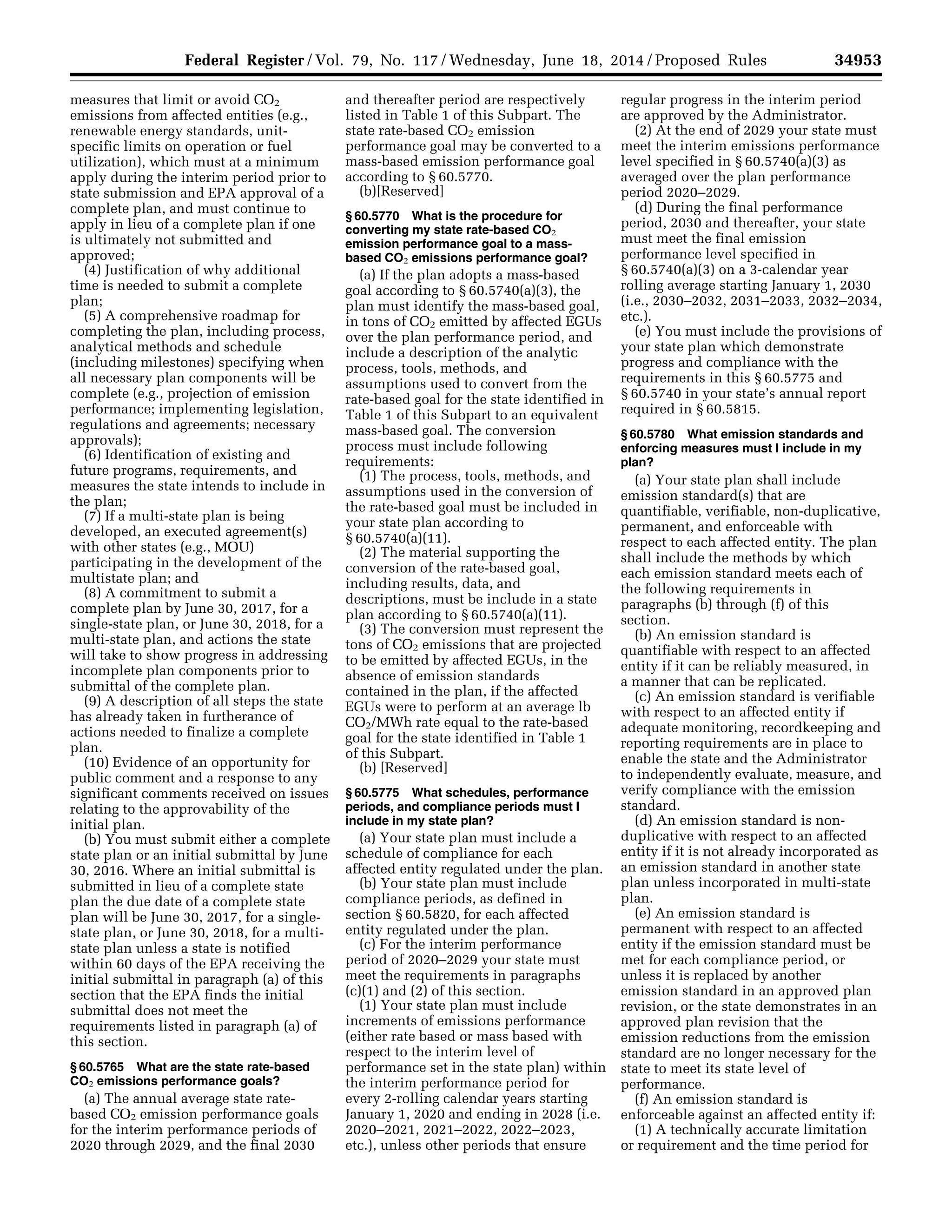 34953Federal Register / Vol. 79, No. 117 / Wednesday, June 18, 2014 / Proposed Rules
measures that limit or avoid CO2
emissions from affected entities (e.g.,
renewable energy standards, unit-
specific limits on operation or fuel
utilization), which must at a minimum
apply during the interim period prior to
state submission and EPA approval of a
complete plan, and must continue to
apply in lieu of a complete plan if one
is ultimately not submitted and
approved;
(4) Justification of why additional
time is needed to submit a complete
plan;
(5) A comprehensive roadmap for
completing the plan, including process,
analytical methods and schedule
(including milestones) specifying when
all necessary plan components will be
complete (e.g., projection of emission
performance; implementing legislation,
regulations and agreements; necessary
approvals);
(6) Identification of existing and
future programs, requirements, and
measures the state intends to include in
the plan;
(7) If a multi-state plan is being
developed, an executed agreement(s)
with other states (e.g., MOU)
participating in the development of the
multistate plan; and
(8) A commitment to submit a
complete plan by June 30, 2017, for a
single-state plan, or June 30, 2018, for a
multi-state plan, and actions the state
will take to show progress in addressing
incomplete plan components prior to
submittal of the complete plan.
(9) A description of all steps the state
has already taken in furtherance of
actions needed to finalize a complete
plan.
(10) Evidence of an opportunity for
public comment and a response to any
significant comments received on issues
relating to the approvability of the
initial plan.
(b) You must submit either a complete
state plan or an initial submittal by June
30, 2016. Where an initial submittal is
submitted in lieu of a complete state
plan the due date of a complete state
plan will be June 30, 2017, for a single-
state plan, or June 30, 2018, for a multi-
state plan unless a state is notified
within 60 days of the EPA receiving the
initial submittal in paragraph (a) of this
section that the EPA finds the initial
submittal does not meet the
requirements listed in paragraph (a) of
this section.
§ 60.5765 What are the state rate-based
CO2 emissions performance goals?
(a) The annual average state rate-
based CO2 emission performance goals
for the interim performance periods of
2020 through 2029, and the final 2030
and thereafter period are respectively
listed in Table 1 of this Subpart. The
state rate-based CO2 emission
performance goal may be converted to a
mass-based emission performance goal
according to § 60.5770.
(b)[Reserved]
§ 60.5770 What is the procedure for
converting my state rate-based CO2
emission performance goal to a mass-
based CO2 emissions performance goal?
(a) If the plan adopts a mass-based
goal according to § 60.5740(a)(3), the
plan must identify the mass-based goal,
in tons of CO2 emitted by affected EGUs
over the plan performance period, and
include a description of the analytic
process, tools, methods, and
assumptions used to convert from the
rate-based goal for the state identified in
Table 1 of this Subpart to an equivalent
mass-based goal. The conversion
process must include following
requirements:
(1) The process, tools, methods, and
assumptions used in the conversion of
the rate-based goal must be included in
your state plan according to
§ 60.5740(a)(11).
(2) The material supporting the
conversion of the rate-based goal,
including results, data, and
descriptions, must be include in a state
plan according to § 60.5740(a)(11).
(3) The conversion must represent the
tons of CO2 emissions that are projected
to be emitted by affected EGUs, in the
absence of emission standards
contained in the plan, if the affected
EGUs were to perform at an average lb
CO2/MWh rate equal to the rate-based
goal for the state identified in Table 1
of this Subpart.
(b) [Reserved]
§ 60.5775 What schedules, performance
periods, and compliance periods must I
include in my state plan?
(a) Your state plan must include a
schedule of compliance for each
affected entity regulated under the plan.
(b) Your state plan must include
compliance periods, as defined in
section § 60.5820, for each affected
entity regulated under the plan.
(c) For the interim performance
period of 2020–2029 your state must
meet the requirements in paragraphs
(c)(1) and (2) of this section.
(1) Your state plan must include
increments of emissions performance
(either rate based or mass based with
respect to the interim level of
performance set in the state plan) within
the interim performance period for
every 2-rolling calendar years starting
January 1, 2020 and ending in 2028 (i.e.
2020–2021, 2021–2022, 2022–2023,
etc.), unless other periods that ensure
regular progress in the interim period
are approved by the Administrator.
(2) At the end of 2029 your state must
meet the interim emissions performance
level specified in § 60.5740(a)(3) as
averaged over the plan performance
period 2020–2029.
(d) During the final performance
period, 2030 and thereafter, your state
must meet the final emission
performance level specified in
§ 60.5740(a)(3) on a 3-calendar year
rolling average starting January 1, 2030
(i.e., 2030–2032, 2031–2033, 2032–2034,
etc.).
(e) You must include the provisions of
your state plan which demonstrate
progress and compliance with the
requirements in this § 60.5775 and
§ 60.5740 in your state’s annual report
required in § 60.5815.
§ 60.5780 What emission standards and
enforcing measures must I include in my
plan?
(a) Your state plan shall include
emission standard(s) that are
quantifiable, verifiable, non-duplicative,
permanent, and enforceable with
respect to each affected entity. The plan
shall include the methods by which
each emission standard meets each of
the following requirements in
paragraphs (b) through (f) of this
section.
(b) An emission standard is
quantifiable with respect to an affected
entity if it can be reliably measured, in
a manner that can be replicated.
(c) An emission standard is verifiable
with respect to an affected entity if
adequate monitoring, recordkeeping and
reporting requirements are in place to
enable the state and the Administrator
to independently evaluate, measure, and
verify compliance with the emission
standard.
(d) An emission standard is non-
duplicative with respect to an affected
entity if it is not already incorporated as
an emission standard in another state
plan unless incorporated in multi-state
plan.
(e) An emission standard is
permanent with respect to an affected
entity if the emission standard must be
met for each compliance period, or
unless it is replaced by another
emission standard in an approved plan
revision, or the state demonstrates in an
approved plan revision that the
emission reductions from the emission
standard are no longer necessary for the
state to meet its state level of
performance.
(f) An emission standard is
enforceable against an affected entity if:
(1) A technically accurate limitation
or requirement and the time period for
VerDate Mar<15>2010 22:32 Jun 17, 2014 Jkt 232001 PO 00000 Frm 00125 Fmt 4701 Sfmt 4702 E:FRFM18JNP2.SGM 18JNP2
srobertsonDSK5SPTVN1PRODwithPROPOSALS
 
