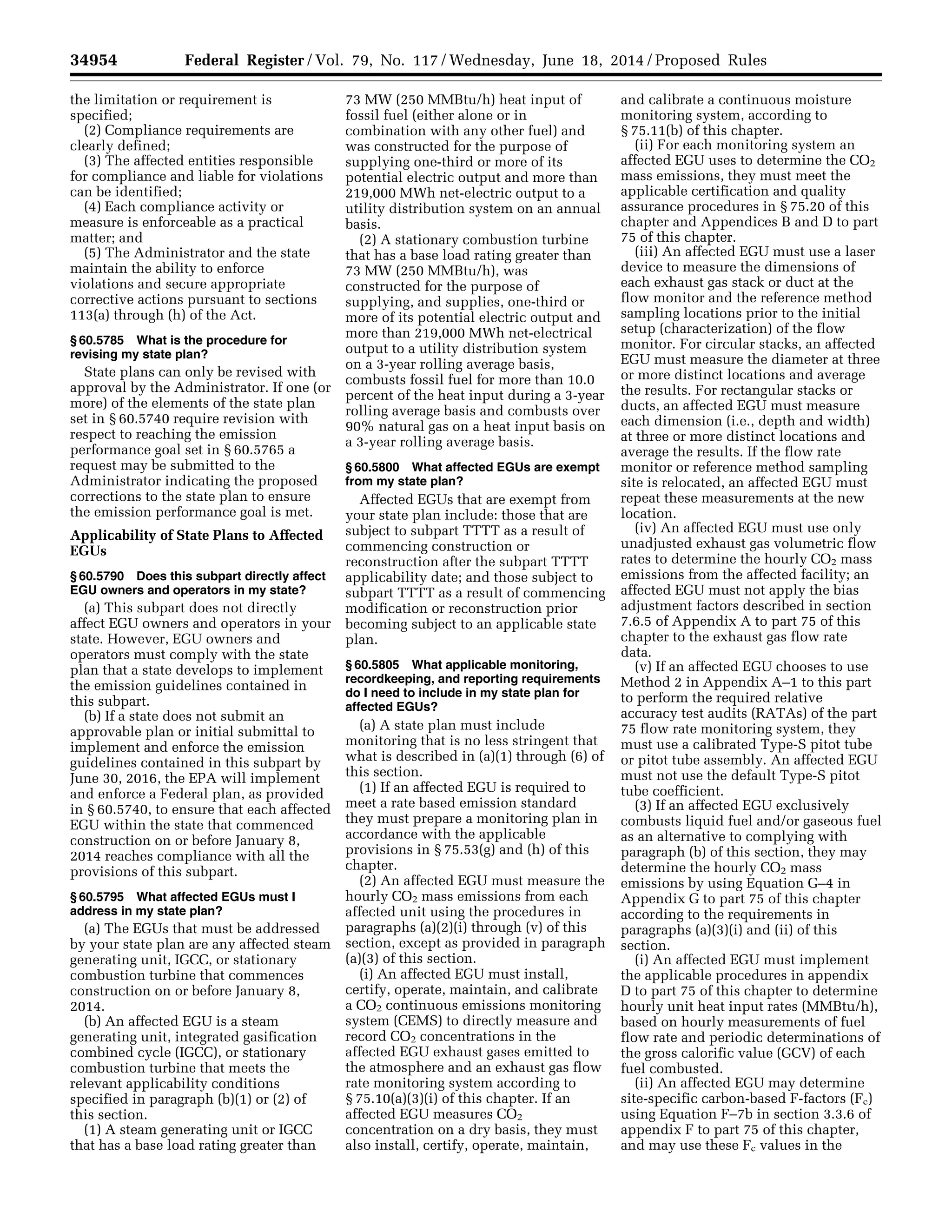 34954 Federal Register / Vol. 79, No. 117 / Wednesday, June 18, 2014 / Proposed Rules
the limitation or requirement is
specified;
(2) Compliance requirements are
clearly defined;
(3) The affected entities responsible
for compliance and liable for violations
can be identified;
(4) Each compliance activity or
measure is enforceable as a practical
matter; and
(5) The Administrator and the state
maintain the ability to enforce
violations and secure appropriate
corrective actions pursuant to sections
113(a) through (h) of the Act.
§ 60.5785 What is the procedure for
revising my state plan?
State plans can only be revised with
approval by the Administrator. If one (or
more) of the elements of the state plan
set in § 60.5740 require revision with
respect to reaching the emission
performance goal set in § 60.5765 a
request may be submitted to the
Administrator indicating the proposed
corrections to the state plan to ensure
the emission performance goal is met.
Applicability of State Plans to Affected
EGUs
§ 60.5790 Does this subpart directly affect
EGU owners and operators in my state?
(a) This subpart does not directly
affect EGU owners and operators in your
state. However, EGU owners and
operators must comply with the state
plan that a state develops to implement
the emission guidelines contained in
this subpart.
(b) If a state does not submit an
approvable plan or initial submittal to
implement and enforce the emission
guidelines contained in this subpart by
June 30, 2016, the EPA will implement
and enforce a Federal plan, as provided
in § 60.5740, to ensure that each affected
EGU within the state that commenced
construction on or before January 8,
2014 reaches compliance with all the
provisions of this subpart.
§ 60.5795 What affected EGUs must I
address in my state plan?
(a) The EGUs that must be addressed
by your state plan are any affected steam
generating unit, IGCC, or stationary
combustion turbine that commences
construction on or before January 8,
2014.
(b) An affected EGU is a steam
generating unit, integrated gasification
combined cycle (IGCC), or stationary
combustion turbine that meets the
relevant applicability conditions
specified in paragraph (b)(1) or (2) of
this section.
(1) A steam generating unit or IGCC
that has a base load rating greater than
73 MW (250 MMBtu/h) heat input of
fossil fuel (either alone or in
combination with any other fuel) and
was constructed for the purpose of
supplying one-third or more of its
potential electric output and more than
219,000 MWh net-electric output to a
utility distribution system on an annual
basis.
(2) A stationary combustion turbine
that has a base load rating greater than
73 MW (250 MMBtu/h), was
constructed for the purpose of
supplying, and supplies, one-third or
more of its potential electric output and
more than 219,000 MWh net-electrical
output to a utility distribution system
on a 3-year rolling average basis,
combusts fossil fuel for more than 10.0
percent of the heat input during a 3-year
rolling average basis and combusts over
90% natural gas on a heat input basis on
a 3-year rolling average basis.
§ 60.5800 What affected EGUs are exempt
from my state plan?
Affected EGUs that are exempt from
your state plan include: those that are
subject to subpart TTTT as a result of
commencing construction or
reconstruction after the subpart TTTT
applicability date; and those subject to
subpart TTTT as a result of commencing
modification or reconstruction prior
becoming subject to an applicable state
plan.
§ 60.5805 What applicable monitoring,
recordkeeping, and reporting requirements
do I need to include in my state plan for
affected EGUs?
(a) A state plan must include
monitoring that is no less stringent that
what is described in (a)(1) through (6) of
this section.
(1) If an affected EGU is required to
meet a rate based emission standard
they must prepare a monitoring plan in
accordance with the applicable
provisions in § 75.53(g) and (h) of this
chapter.
(2) An affected EGU must measure the
hourly CO2 mass emissions from each
affected unit using the procedures in
paragraphs (a)(2)(i) through (v) of this
section, except as provided in paragraph
(a)(3) of this section.
(i) An affected EGU must install,
certify, operate, maintain, and calibrate
a CO2 continuous emissions monitoring
system (CEMS) to directly measure and
record CO2 concentrations in the
affected EGU exhaust gases emitted to
the atmosphere and an exhaust gas flow
rate monitoring system according to
§ 75.10(a)(3)(i) of this chapter. If an
affected EGU measures CO2
concentration on a dry basis, they must
also install, certify, operate, maintain,
and calibrate a continuous moisture
monitoring system, according to
§ 75.11(b) of this chapter.
(ii) For each monitoring system an
affected EGU uses to determine the CO2
mass emissions, they must meet the
applicable certification and quality
assurance procedures in § 75.20 of this
chapter and Appendices B and D to part
75 of this chapter.
(iii) An affected EGU must use a laser
device to measure the dimensions of
each exhaust gas stack or duct at the
flow monitor and the reference method
sampling locations prior to the initial
setup (characterization) of the flow
monitor. For circular stacks, an affected
EGU must measure the diameter at three
or more distinct locations and average
the results. For rectangular stacks or
ducts, an affected EGU must measure
each dimension (i.e., depth and width)
at three or more distinct locations and
average the results. If the flow rate
monitor or reference method sampling
site is relocated, an affected EGU must
repeat these measurements at the new
location.
(iv) An affected EGU must use only
unadjusted exhaust gas volumetric flow
rates to determine the hourly CO2 mass
emissions from the affected facility; an
affected EGU must not apply the bias
adjustment factors described in section
7.6.5 of Appendix A to part 75 of this
chapter to the exhaust gas flow rate
data.
(v) If an affected EGU chooses to use
Method 2 in Appendix A–1 to this part
to perform the required relative
accuracy test audits (RATAs) of the part
75 flow rate monitoring system, they
must use a calibrated Type-S pitot tube
or pitot tube assembly. An affected EGU
must not use the default Type-S pitot
tube coefficient.
(3) If an affected EGU exclusively
combusts liquid fuel and/or gaseous fuel
as an alternative to complying with
paragraph (b) of this section, they may
determine the hourly CO2 mass
emissions by using Equation G–4 in
Appendix G to part 75 of this chapter
according to the requirements in
paragraphs (a)(3)(i) and (ii) of this
section.
(i) An affected EGU must implement
the applicable procedures in appendix
D to part 75 of this chapter to determine
hourly unit heat input rates (MMBtu/h),
based on hourly measurements of fuel
flow rate and periodic determinations of
the gross calorific value (GCV) of each
fuel combusted.
(ii) An affected EGU may determine
site-specific carbon-based F-factors (Fc)
using Equation F–7b in section 3.3.6 of
appendix F to part 75 of this chapter,
and may use these Fc values in the
VerDate Mar<15>2010 22:32 Jun 17, 2014 Jkt 232001 PO 00000 Frm 00126 Fmt 4701 Sfmt 4702 E:FRFM18JNP2.SGM 18JNP2
srobertsonDSK5SPTVN1PRODwithPROPOSALS
 