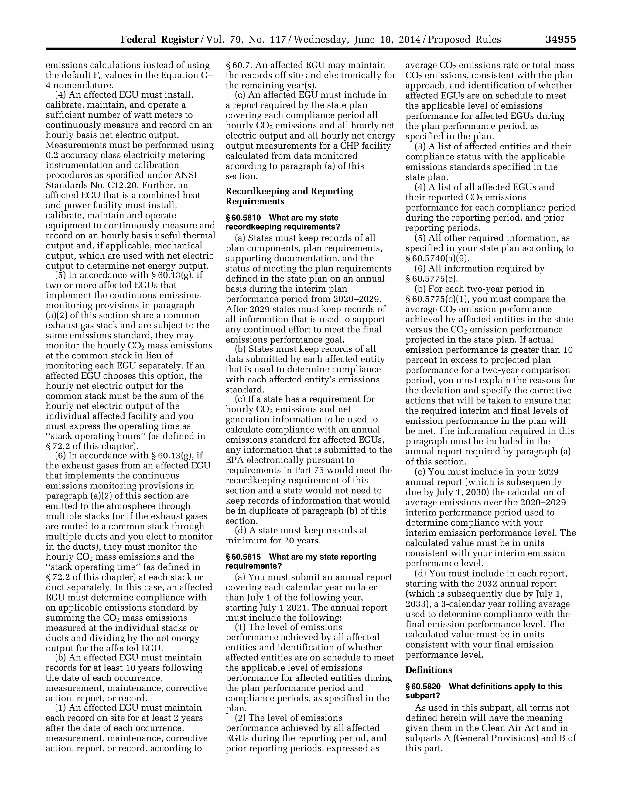 34955Federal Register / Vol. 79, No. 117 / Wednesday, June 18, 2014 / Proposed Rules
emissions calculations instead of using
the default Fc values in the Equation G–
4 nomenclature.
(4) An affected EGU must install,
calibrate, maintain, and operate a
sufficient number of watt meters to
continuously measure and record on an
hourly basis net electric output.
Measurements must be performed using
0.2 accuracy class electricity metering
instrumentation and calibration
procedures as specified under ANSI
Standards No. C12.20. Further, an
affected EGU that is a combined heat
and power facility must install,
calibrate, maintain and operate
equipment to continuously measure and
record on an hourly basis useful thermal
output and, if applicable, mechanical
output, which are used with net electric
output to determine net energy output.
(5) In accordance with § 60.13(g), if
two or more affected EGUs that
implement the continuous emissions
monitoring provisions in paragraph
(a)(2) of this section share a common
exhaust gas stack and are subject to the
same emissions standard, they may
monitor the hourly CO2 mass emissions
at the common stack in lieu of
monitoring each EGU separately. If an
affected EGU chooses this option, the
hourly net electric output for the
common stack must be the sum of the
hourly net electric output of the
individual affected facility and you
must express the operating time as
‘‘stack operating hours’’ (as defined in
§ 72.2 of this chapter).
(6) In accordance with § 60.13(g), if
the exhaust gases from an affected EGU
that implements the continuous
emissions monitoring provisions in
paragraph (a)(2) of this section are
emitted to the atmosphere through
multiple stacks (or if the exhaust gases
are routed to a common stack through
multiple ducts and you elect to monitor
in the ducts), they must monitor the
hourly CO2 mass emissions and the
‘‘stack operating time’’ (as defined in
§ 72.2 of this chapter) at each stack or
duct separately. In this case, an affected
EGU must determine compliance with
an applicable emissions standard by
summing the CO2 mass emissions
measured at the individual stacks or
ducts and dividing by the net energy
output for the affected EGU.
(b) An affected EGU must maintain
records for at least 10 years following
the date of each occurrence,
measurement, maintenance, corrective
action, report, or record.
(1) An affected EGU must maintain
each record on site for at least 2 years
after the date of each occurrence,
measurement, maintenance, corrective
action, report, or record, according to
§ 60.7. An affected EGU may maintain
the records off site and electronically for
the remaining year(s).
(c) An affected EGU must include in
a report required by the state plan
covering each compliance period all
hourly CO2 emissions and all hourly net
electric output and all hourly net energy
output measurements for a CHP facility
calculated from data monitored
according to paragraph (a) of this
section.
Recordkeeping and Reporting
Requirements
§ 60.5810 What are my state
recordkeeping requirements?
(a) States must keep records of all
plan components, plan requirements,
supporting documentation, and the
status of meeting the plan requirements
defined in the state plan on an annual
basis during the interim plan
performance period from 2020–2029.
After 2029 states must keep records of
all information that is used to support
any continued effort to meet the final
emissions performance goal.
(b) States must keep records of all
data submitted by each affected entity
that is used to determine compliance
with each affected entity’s emissions
standard.
(c) If a state has a requirement for
hourly CO2 emissions and net
generation information to be used to
calculate compliance with an annual
emissions standard for affected EGUs,
any information that is submitted to the
EPA electronically pursuant to
requirements in Part 75 would meet the
recordkeeping requirement of this
section and a state would not need to
keep records of information that would
be in duplicate of paragraph (b) of this
section.
(d) A state must keep records at
minimum for 20 years.
§ 60.5815 What are my state reporting
requirements?
(a) You must submit an annual report
covering each calendar year no later
than July 1 of the following year,
starting July 1 2021. The annual report
must include the following:
(1) The level of emissions
performance achieved by all affected
entities and identification of whether
affected entities are on schedule to meet
the applicable level of emissions
performance for affected entities during
the plan performance period and
compliance periods, as specified in the
plan.
(2) The level of emissions
performance achieved by all affected
EGUs during the reporting period, and
prior reporting periods, expressed as
average CO2 emissions rate or total mass
CO2 emissions, consistent with the plan
approach, and identification of whether
affected EGUs are on schedule to meet
the applicable level of emissions
performance for affected EGUs during
the plan performance period, as
specified in the plan.
(3) A list of affected entities and their
compliance status with the applicable
emissions standards specified in the
state plan.
(4) A list of all affected EGUs and
their reported CO2 emissions
performance for each compliance period
during the reporting period, and prior
reporting periods.
(5) All other required information, as
specified in your state plan according to
§ 60.5740(a)(9).
(6) All information required by
§ 60.5775(e).
(b) For each two-year period in
§ 60.5775(c)(1), you must compare the
average CO2 emission performance
achieved by affected entities in the state
versus the CO2 emission performance
projected in the state plan. If actual
emission performance is greater than 10
percent in excess to projected plan
performance for a two-year comparison
period, you must explain the reasons for
the deviation and specify the corrective
actions that will be taken to ensure that
the required interim and final levels of
emission performance in the plan will
be met. The information required in this
paragraph must be included in the
annual report required by paragraph (a)
of this section.
(c) You must include in your 2029
annual report (which is subsequently
due by July 1, 2030) the calculation of
average emissions over the 2020–2029
interim performance period used to
determine compliance with your
interim emission performance level. The
calculated value must be in units
consistent with your interim emission
performance level.
(d) You must include in each report,
starting with the 2032 annual report
(which is subsequently due by July 1,
2033), a 3-calendar year rolling average
used to determine compliance with the
final emission performance level. The
calculated value must be in units
consistent with your final emission
performance level.
Definitions
§ 60.5820 What definitions apply to this
subpart?
As used in this subpart, all terms not
defined herein will have the meaning
given them in the Clean Air Act and in
subparts A (General Provisions) and B of
this part.
VerDate Mar<15>2010 22:32 Jun 17, 2014 Jkt 232001 PO 00000 Frm 00127 Fmt 4701 Sfmt 4702 E:FRFM18JNP2.SGM 18JNP2
srobertsonDSK5SPTVN1PRODwithPROPOSALS
 