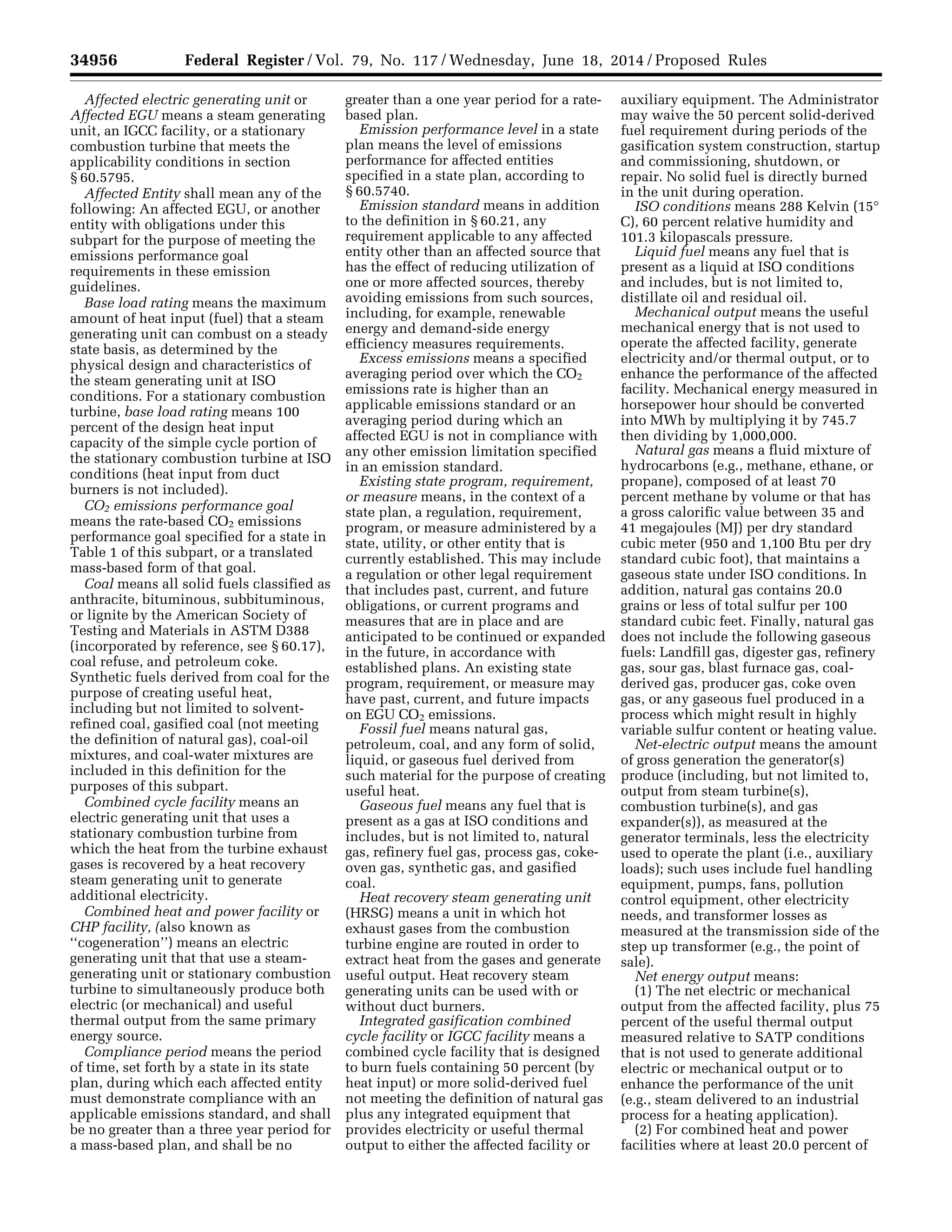 34956 Federal Register / Vol. 79, No. 117 / Wednesday, June 18, 2014 / Proposed Rules
Affected electric generating unit or
Affected EGU means a steam generating
unit, an IGCC facility, or a stationary
combustion turbine that meets the
applicability conditions in section
§ 60.5795.
Affected Entity shall mean any of the
following: An affected EGU, or another
entity with obligations under this
subpart for the purpose of meeting the
emissions performance goal
requirements in these emission
guidelines.
Base load rating means the maximum
amount of heat input (fuel) that a steam
generating unit can combust on a steady
state basis, as determined by the
physical design and characteristics of
the steam generating unit at ISO
conditions. For a stationary combustion
turbine, base load rating means 100
percent of the design heat input
capacity of the simple cycle portion of
the stationary combustion turbine at ISO
conditions (heat input from duct
burners is not included).
CO2 emissions performance goal
means the rate-based CO2 emissions
performance goal specified for a state in
Table 1 of this subpart, or a translated
mass-based form of that goal.
Coal means all solid fuels classified as
anthracite, bituminous, subbituminous,
or lignite by the American Society of
Testing and Materials in ASTM D388
(incorporated by reference, see § 60.17),
coal refuse, and petroleum coke.
Synthetic fuels derived from coal for the
purpose of creating useful heat,
including but not limited to solvent-
refined coal, gasified coal (not meeting
the definition of natural gas), coal-oil
mixtures, and coal-water mixtures are
included in this definition for the
purposes of this subpart.
Combined cycle facility means an
electric generating unit that uses a
stationary combustion turbine from
which the heat from the turbine exhaust
gases is recovered by a heat recovery
steam generating unit to generate
additional electricity.
Combined heat and power facility or
CHP facility, (also known as
‘‘cogeneration’’) means an electric
generating unit that that use a steam-
generating unit or stationary combustion
turbine to simultaneously produce both
electric (or mechanical) and useful
thermal output from the same primary
energy source.
Compliance period means the period
of time, set forth by a state in its state
plan, during which each affected entity
must demonstrate compliance with an
applicable emissions standard, and shall
be no greater than a three year period for
a mass-based plan, and shall be no
greater than a one year period for a rate-
based plan.
Emission performance level in a state
plan means the level of emissions
performance for affected entities
specified in a state plan, according to
§ 60.5740.
Emission standard means in addition
to the definition in § 60.21, any
requirement applicable to any affected
entity other than an affected source that
has the effect of reducing utilization of
one or more affected sources, thereby
avoiding emissions from such sources,
including, for example, renewable
energy and demand-side energy
efficiency measures requirements.
Excess emissions means a specified
averaging period over which the CO2
emissions rate is higher than an
applicable emissions standard or an
averaging period during which an
affected EGU is not in compliance with
any other emission limitation specified
in an emission standard.
Existing state program, requirement,
or measure means, in the context of a
state plan, a regulation, requirement,
program, or measure administered by a
state, utility, or other entity that is
currently established. This may include
a regulation or other legal requirement
that includes past, current, and future
obligations, or current programs and
measures that are in place and are
anticipated to be continued or expanded
in the future, in accordance with
established plans. An existing state
program, requirement, or measure may
have past, current, and future impacts
on EGU CO2 emissions.
Fossil fuel means natural gas,
petroleum, coal, and any form of solid,
liquid, or gaseous fuel derived from
such material for the purpose of creating
useful heat.
Gaseous fuel means any fuel that is
present as a gas at ISO conditions and
includes, but is not limited to, natural
gas, refinery fuel gas, process gas, coke-
oven gas, synthetic gas, and gasified
coal.
Heat recovery steam generating unit
(HRSG) means a unit in which hot
exhaust gases from the combustion
turbine engine are routed in order to
extract heat from the gases and generate
useful output. Heat recovery steam
generating units can be used with or
without duct burners.
Integrated gasification combined
cycle facility or IGCC facility means a
combined cycle facility that is designed
to burn fuels containing 50 percent (by
heat input) or more solid-derived fuel
not meeting the definition of natural gas
plus any integrated equipment that
provides electricity or useful thermal
output to either the affected facility or
auxiliary equipment. The Administrator
may waive the 50 percent solid-derived
fuel requirement during periods of the
gasification system construction, startup
and commissioning, shutdown, or
repair. No solid fuel is directly burned
in the unit during operation.
ISO conditions means 288 Kelvin (15°
C), 60 percent relative humidity and
101.3 kilopascals pressure.
Liquid fuel means any fuel that is
present as a liquid at ISO conditions
and includes, but is not limited to,
distillate oil and residual oil.
Mechanical output means the useful
mechanical energy that is not used to
operate the affected facility, generate
electricity and/or thermal output, or to
enhance the performance of the affected
facility. Mechanical energy measured in
horsepower hour should be converted
into MWh by multiplying it by 745.7
then dividing by 1,000,000.
Natural gas means a fluid mixture of
hydrocarbons (e.g., methane, ethane, or
propane), composed of at least 70
percent methane by volume or that has
a gross calorific value between 35 and
41 megajoules (MJ) per dry standard
cubic meter (950 and 1,100 Btu per dry
standard cubic foot), that maintains a
gaseous state under ISO conditions. In
addition, natural gas contains 20.0
grains or less of total sulfur per 100
standard cubic feet. Finally, natural gas
does not include the following gaseous
fuels: Landfill gas, digester gas, refinery
gas, sour gas, blast furnace gas, coal-
derived gas, producer gas, coke oven
gas, or any gaseous fuel produced in a
process which might result in highly
variable sulfur content or heating value.
Net-electric output means the amount
of gross generation the generator(s)
produce (including, but not limited to,
output from steam turbine(s),
combustion turbine(s), and gas
expander(s)), as measured at the
generator terminals, less the electricity
used to operate the plant (i.e., auxiliary
loads); such uses include fuel handling
equipment, pumps, fans, pollution
control equipment, other electricity
needs, and transformer losses as
measured at the transmission side of the
step up transformer (e.g., the point of
sale).
Net energy output means:
(1) The net electric or mechanical
output from the affected facility, plus 75
percent of the useful thermal output
measured relative to SATP conditions
that is not used to generate additional
electric or mechanical output or to
enhance the performance of the unit
(e.g., steam delivered to an industrial
process for a heating application).
(2) For combined heat and power
facilities where at least 20.0 percent of
VerDate Mar<15>2010 22:32 Jun 17, 2014 Jkt 232001 PO 00000 Frm 00128 Fmt 4701 Sfmt 4702 E:FRFM18JNP2.SGM 18JNP2
srobertsonDSK5SPTVN1PRODwithPROPOSALS
 