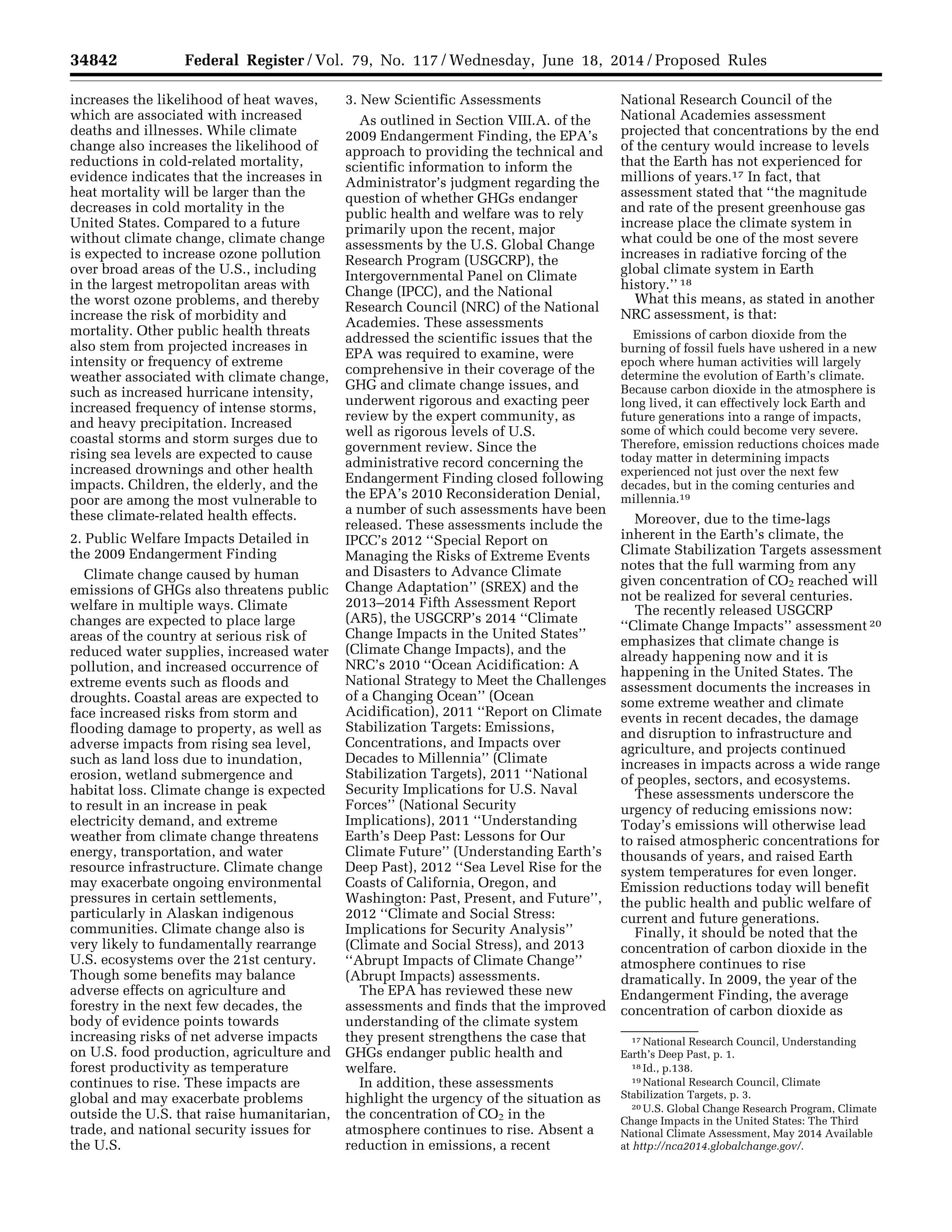 34842 Federal Register / Vol. 79, No. 117 / Wednesday, June 18, 2014 / Proposed Rules
17 National Research Council, Understanding
Earth’s Deep Past, p. 1.
18 Id., p.138.
19 National Research Council, Climate
Stabilization Targets, p. 3.
20 U.S. Global Change Research Program, Climate
Change Impacts in the United States: The Third
National Climate Assessment, May 2014 Available
at http://nca2014.globalchange.gov/.
increases the likelihood of heat waves,
which are associated with increased
deaths and illnesses. While climate
change also increases the likelihood of
reductions in cold-related mortality,
evidence indicates that the increases in
heat mortality will be larger than the
decreases in cold mortality in the
United States. Compared to a future
without climate change, climate change
is expected to increase ozone pollution
over broad areas of the U.S., including
in the largest metropolitan areas with
the worst ozone problems, and thereby
increase the risk of morbidity and
mortality. Other public health threats
also stem from projected increases in
intensity or frequency of extreme
weather associated with climate change,
such as increased hurricane intensity,
increased frequency of intense storms,
and heavy precipitation. Increased
coastal storms and storm surges due to
rising sea levels are expected to cause
increased drownings and other health
impacts. Children, the elderly, and the
poor are among the most vulnerable to
these climate-related health effects.
2. Public Welfare Impacts Detailed in
the 2009 Endangerment Finding
Climate change caused by human
emissions of GHGs also threatens public
welfare in multiple ways. Climate
changes are expected to place large
areas of the country at serious risk of
reduced water supplies, increased water
pollution, and increased occurrence of
extreme events such as floods and
droughts. Coastal areas are expected to
face increased risks from storm and
flooding damage to property, as well as
adverse impacts from rising sea level,
such as land loss due to inundation,
erosion, wetland submergence and
habitat loss. Climate change is expected
to result in an increase in peak
electricity demand, and extreme
weather from climate change threatens
energy, transportation, and water
resource infrastructure. Climate change
may exacerbate ongoing environmental
pressures in certain settlements,
particularly in Alaskan indigenous
communities. Climate change also is
very likely to fundamentally rearrange
U.S. ecosystems over the 21st century.
Though some benefits may balance
adverse effects on agriculture and
forestry in the next few decades, the
body of evidence points towards
increasing risks of net adverse impacts
on U.S. food production, agriculture and
forest productivity as temperature
continues to rise. These impacts are
global and may exacerbate problems
outside the U.S. that raise humanitarian,
trade, and national security issues for
the U.S.
3. New Scientific Assessments
As outlined in Section VIII.A. of the
2009 Endangerment Finding, the EPA’s
approach to providing the technical and
scientific information to inform the
Administrator’s judgment regarding the
question of whether GHGs endanger
public health and welfare was to rely
primarily upon the recent, major
assessments by the U.S. Global Change
Research Program (USGCRP), the
Intergovernmental Panel on Climate
Change (IPCC), and the National
Research Council (NRC) of the National
Academies. These assessments
addressed the scientific issues that the
EPA was required to examine, were
comprehensive in their coverage of the
GHG and climate change issues, and
underwent rigorous and exacting peer
review by the expert community, as
well as rigorous levels of U.S.
government review. Since the
administrative record concerning the
Endangerment Finding closed following
the EPA’s 2010 Reconsideration Denial,
a number of such assessments have been
released. These assessments include the
IPCC’s 2012 ‘‘Special Report on
Managing the Risks of Extreme Events
and Disasters to Advance Climate
Change Adaptation’’ (SREX) and the
2013–2014 Fifth Assessment Report
(AR5), the USGCRP’s 2014 ‘‘Climate
Change Impacts in the United States’’
(Climate Change Impacts), and the
NRC’s 2010 ‘‘Ocean Acidification: A
National Strategy to Meet the Challenges
of a Changing Ocean’’ (Ocean
Acidification), 2011 ‘‘Report on Climate
Stabilization Targets: Emissions,
Concentrations, and Impacts over
Decades to Millennia’’ (Climate
Stabilization Targets), 2011 ‘‘National
Security Implications for U.S. Naval
Forces’’ (National Security
Implications), 2011 ‘‘Understanding
Earth’s Deep Past: Lessons for Our
Climate Future’’ (Understanding Earth’s
Deep Past), 2012 ‘‘Sea Level Rise for the
Coasts of California, Oregon, and
Washington: Past, Present, and Future’’,
2012 ‘‘Climate and Social Stress:
Implications for Security Analysis’’
(Climate and Social Stress), and 2013
‘‘Abrupt Impacts of Climate Change’’
(Abrupt Impacts) assessments.
The EPA has reviewed these new
assessments and finds that the improved
understanding of the climate system
they present strengthens the case that
GHGs endanger public health and
welfare.
In addition, these assessments
highlight the urgency of the situation as
the concentration of CO2 in the
atmosphere continues to rise. Absent a
reduction in emissions, a recent
National Research Council of the
National Academies assessment
projected that concentrations by the end
of the century would increase to levels
that the Earth has not experienced for
millions of years.17 In fact, that
assessment stated that ‘‘the magnitude
and rate of the present greenhouse gas
increase place the climate system in
what could be one of the most severe
increases in radiative forcing of the
global climate system in Earth
history.’’ 18
What this means, as stated in another
NRC assessment, is that:
Emissions of carbon dioxide from the
burning of fossil fuels have ushered in a new
epoch where human activities will largely
determine the evolution of Earth’s climate.
Because carbon dioxide in the atmosphere is
long lived, it can effectively lock Earth and
future generations into a range of impacts,
some of which could become very severe.
Therefore, emission reductions choices made
today matter in determining impacts
experienced not just over the next few
decades, but in the coming centuries and
millennia.19
Moreover, due to the time-lags
inherent in the Earth’s climate, the
Climate Stabilization Targets assessment
notes that the full warming from any
given concentration of CO2 reached will
not be realized for several centuries.
The recently released USGCRP
‘‘Climate Change Impacts’’ assessment 20
emphasizes that climate change is
already happening now and it is
happening in the United States. The
assessment documents the increases in
some extreme weather and climate
events in recent decades, the damage
and disruption to infrastructure and
agriculture, and projects continued
increases in impacts across a wide range
of peoples, sectors, and ecosystems.
These assessments underscore the
urgency of reducing emissions now:
Today’s emissions will otherwise lead
to raised atmospheric concentrations for
thousands of years, and raised Earth
system temperatures for even longer.
Emission reductions today will benefit
the public health and public welfare of
current and future generations.
Finally, it should be noted that the
concentration of carbon dioxide in the
atmosphere continues to rise
dramatically. In 2009, the year of the
Endangerment Finding, the average
concentration of carbon dioxide as
VerDate Mar<15>2010 22:32 Jun 17, 2014 Jkt 232001 PO 00000 Frm 00014 Fmt 4701 Sfmt 4702 E:FRFM18JNP2.SGM 18JNP2
srobertsonDSK5SPTVN1PRODwithPROPOSALS
 