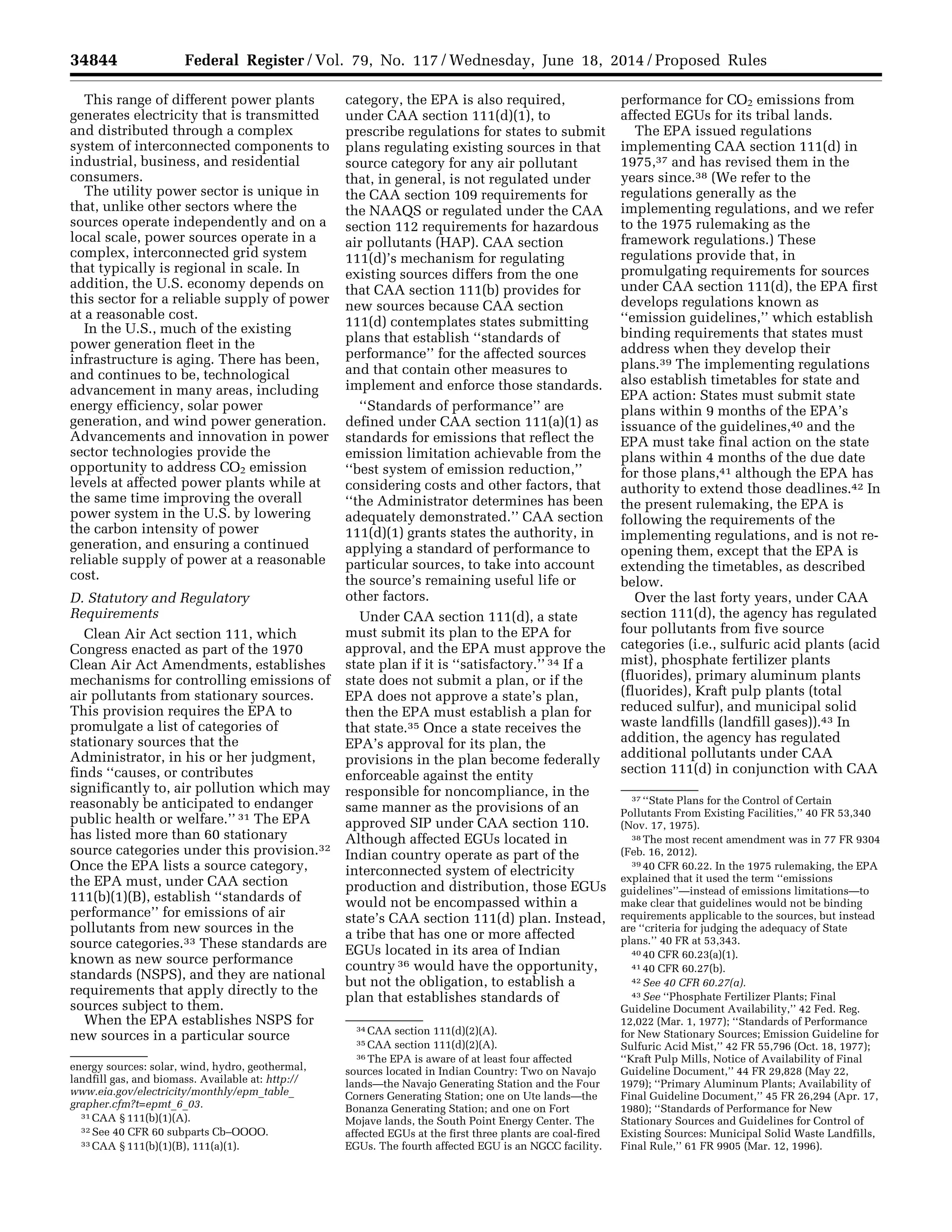 34844 Federal Register / Vol. 79, No. 117 / Wednesday, June 18, 2014 / Proposed Rules
energy sources: solar, wind, hydro, geothermal,
landfill gas, and biomass. Available at: http://
www.eia.gov/electricity/monthly/epm_table_
grapher.cfm?t=epmt_6_03.
31 CAA § 111(b)(1)(A).
32 See 40 CFR 60 subparts Cb–OOOO.
33 CAA § 111(b)(1)(B), 111(a)(1).
34 CAA section 111(d)(2)(A).
35 CAA section 111(d)(2)(A).
36 The EPA is aware of at least four affected
sources located in Indian Country: Two on Navajo
lands—the Navajo Generating Station and the Four
Corners Generating Station; one on Ute lands—the
Bonanza Generating Station; and one on Fort
Mojave lands, the South Point Energy Center. The
affected EGUs at the first three plants are coal-fired
EGUs. The fourth affected EGU is an NGCC facility.
37 ‘‘State Plans for the Control of Certain
Pollutants From Existing Facilities,’’ 40 FR 53,340
(Nov. 17, 1975).
38 The most recent amendment was in 77 FR 9304
(Feb. 16, 2012).
39 40 CFR 60.22. In the 1975 rulemaking, the EPA
explained that it used the term ‘‘emissions
guidelines’’—instead of emissions limitations—to
make clear that guidelines would not be binding
requirements applicable to the sources, but instead
are ‘‘criteria for judging the adequacy of State
plans.’’ 40 FR at 53,343.
40 40 CFR 60.23(a)(1).
41 40 CFR 60.27(b).
42 See 40 CFR 60.27(a).
43 See ‘‘Phosphate Fertilizer Plants; Final
Guideline Document Availability,’’ 42 Fed. Reg.
12,022 (Mar. 1, 1977); ‘‘Standards of Performance
for New Stationary Sources; Emission Guideline for
Sulfuric Acid Mist,’’ 42 FR 55,796 (Oct. 18, 1977);
‘‘Kraft Pulp Mills, Notice of Availability of Final
Guideline Document,’’ 44 FR 29,828 (May 22,
1979); ‘‘Primary Aluminum Plants; Availability of
Final Guideline Document,’’ 45 FR 26,294 (Apr. 17,
1980); ‘‘Standards of Performance for New
Stationary Sources and Guidelines for Control of
Existing Sources: Municipal Solid Waste Landfills,
Final Rule,’’ 61 FR 9905 (Mar. 12, 1996).
This range of different power plants
generates electricity that is transmitted
and distributed through a complex
system of interconnected components to
industrial, business, and residential
consumers.
The utility power sector is unique in
that, unlike other sectors where the
sources operate independently and on a
local scale, power sources operate in a
complex, interconnected grid system
that typically is regional in scale. In
addition, the U.S. economy depends on
this sector for a reliable supply of power
at a reasonable cost.
In the U.S., much of the existing
power generation fleet in the
infrastructure is aging. There has been,
and continues to be, technological
advancement in many areas, including
energy efficiency, solar power
generation, and wind power generation.
Advancements and innovation in power
sector technologies provide the
opportunity to address CO2 emission
levels at affected power plants while at
the same time improving the overall
power system in the U.S. by lowering
the carbon intensity of power
generation, and ensuring a continued
reliable supply of power at a reasonable
cost.
D. Statutory and Regulatory
Requirements
Clean Air Act section 111, which
Congress enacted as part of the 1970
Clean Air Act Amendments, establishes
mechanisms for controlling emissions of
air pollutants from stationary sources.
This provision requires the EPA to
promulgate a list of categories of
stationary sources that the
Administrator, in his or her judgment,
finds ‘‘causes, or contributes
significantly to, air pollution which may
reasonably be anticipated to endanger
public health or welfare.’’ 31 The EPA
has listed more than 60 stationary
source categories under this provision.32
Once the EPA lists a source category,
the EPA must, under CAA section
111(b)(1)(B), establish ‘‘standards of
performance’’ for emissions of air
pollutants from new sources in the
source categories.33 These standards are
known as new source performance
standards (NSPS), and they are national
requirements that apply directly to the
sources subject to them.
When the EPA establishes NSPS for
new sources in a particular source
category, the EPA is also required,
under CAA section 111(d)(1), to
prescribe regulations for states to submit
plans regulating existing sources in that
source category for any air pollutant
that, in general, is not regulated under
the CAA section 109 requirements for
the NAAQS or regulated under the CAA
section 112 requirements for hazardous
air pollutants (HAP). CAA section
111(d)’s mechanism for regulating
existing sources differs from the one
that CAA section 111(b) provides for
new sources because CAA section
111(d) contemplates states submitting
plans that establish ‘‘standards of
performance’’ for the affected sources
and that contain other measures to
implement and enforce those standards.
‘‘Standards of performance’’ are
defined under CAA section 111(a)(1) as
standards for emissions that reflect the
emission limitation achievable from the
‘‘best system of emission reduction,’’
considering costs and other factors, that
‘‘the Administrator determines has been
adequately demonstrated.’’ CAA section
111(d)(1) grants states the authority, in
applying a standard of performance to
particular sources, to take into account
the source’s remaining useful life or
other factors.
Under CAA section 111(d), a state
must submit its plan to the EPA for
approval, and the EPA must approve the
state plan if it is ‘‘satisfactory.’’ 34 If a
state does not submit a plan, or if the
EPA does not approve a state’s plan,
then the EPA must establish a plan for
that state.35 Once a state receives the
EPA’s approval for its plan, the
provisions in the plan become federally
enforceable against the entity
responsible for noncompliance, in the
same manner as the provisions of an
approved SIP under CAA section 110.
Although affected EGUs located in
Indian country operate as part of the
interconnected system of electricity
production and distribution, those EGUs
would not be encompassed within a
state’s CAA section 111(d) plan. Instead,
a tribe that has one or more affected
EGUs located in its area of Indian
country 36 would have the opportunity,
but not the obligation, to establish a
plan that establishes standards of
performance for CO2 emissions from
affected EGUs for its tribal lands.
The EPA issued regulations
implementing CAA section 111(d) in
1975,37 and has revised them in the
years since.38 (We refer to the
regulations generally as the
implementing regulations, and we refer
to the 1975 rulemaking as the
framework regulations.) These
regulations provide that, in
promulgating requirements for sources
under CAA section 111(d), the EPA first
develops regulations known as
‘‘emission guidelines,’’ which establish
binding requirements that states must
address when they develop their
plans.39 The implementing regulations
also establish timetables for state and
EPA action: States must submit state
plans within 9 months of the EPA’s
issuance of the guidelines,40 and the
EPA must take final action on the state
plans within 4 months of the due date
for those plans,41 although the EPA has
authority to extend those deadlines.42 In
the present rulemaking, the EPA is
following the requirements of the
implementing regulations, and is not re-
opening them, except that the EPA is
extending the timetables, as described
below.
Over the last forty years, under CAA
section 111(d), the agency has regulated
four pollutants from five source
categories (i.e., sulfuric acid plants (acid
mist), phosphate fertilizer plants
(fluorides), primary aluminum plants
(fluorides), Kraft pulp plants (total
reduced sulfur), and municipal solid
waste landfills (landfill gases)).43 In
addition, the agency has regulated
additional pollutants under CAA
section 111(d) in conjunction with CAA
VerDate Mar<15>2010 22:32 Jun 17, 2014 Jkt 232001 PO 00000 Frm 00016 Fmt 4701 Sfmt 4702 E:FRFM18JNP2.SGM 18JNP2
srobertsonDSK5SPTVN1PRODwithPROPOSALS
 