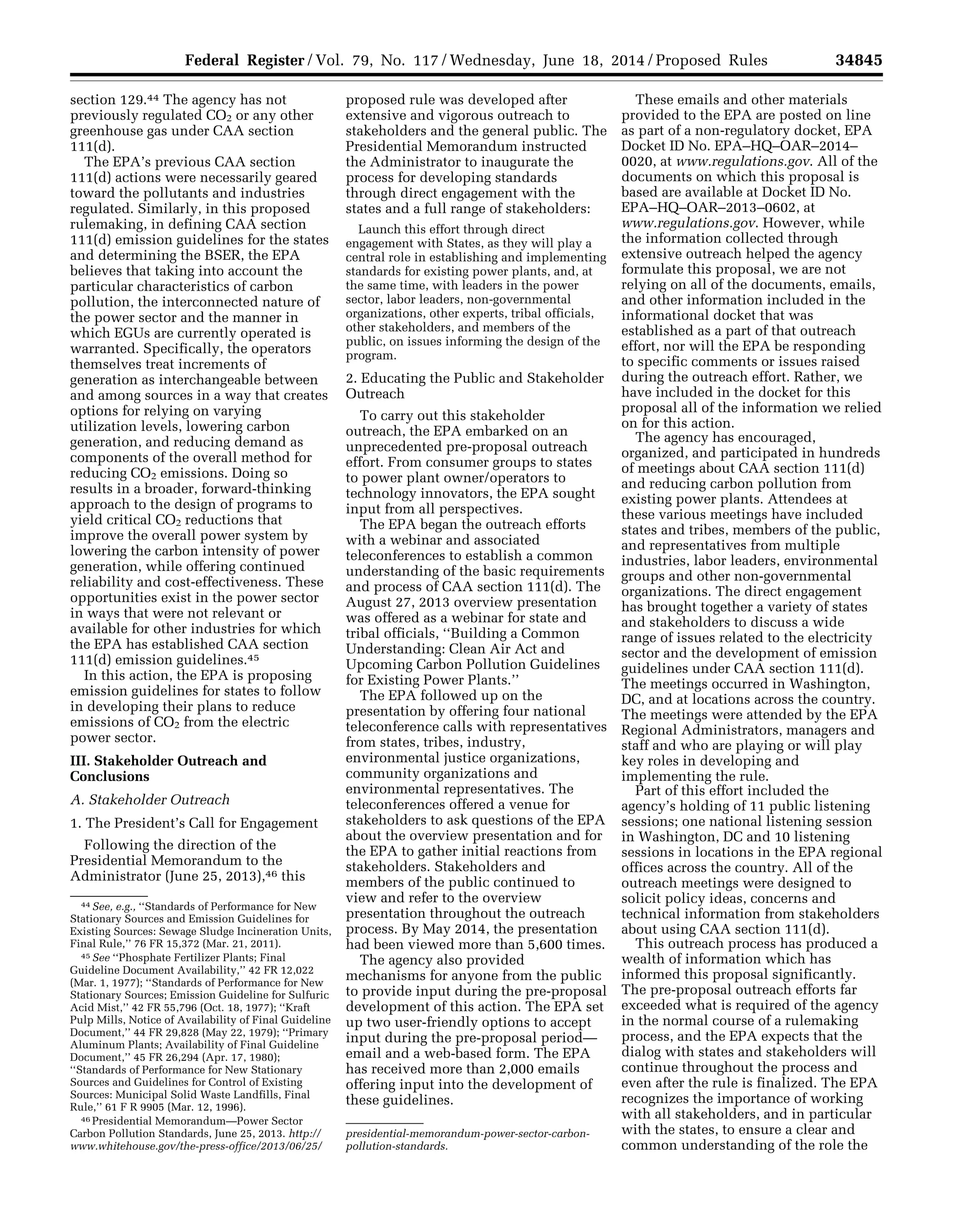 34845Federal Register / Vol. 79, No. 117 / Wednesday, June 18, 2014 / Proposed Rules
44 See, e.g., ‘‘Standards of Performance for New
Stationary Sources and Emission Guidelines for
Existing Sources: Sewage Sludge Incineration Units,
Final Rule,’’ 76 FR 15,372 (Mar. 21, 2011).
45 See ‘‘Phosphate Fertilizer Plants; Final
Guideline Document Availability,’’ 42 FR 12,022
(Mar. 1, 1977); ‘‘Standards of Performance for New
Stationary Sources; Emission Guideline for Sulfuric
Acid Mist,’’ 42 FR 55,796 (Oct. 18, 1977); ‘‘Kraft
Pulp Mills, Notice of Availability of Final Guideline
Document,’’ 44 FR 29,828 (May 22, 1979); ‘‘Primary
Aluminum Plants; Availability of Final Guideline
Document,’’ 45 FR 26,294 (Apr. 17, 1980);
‘‘Standards of Performance for New Stationary
Sources and Guidelines for Control of Existing
Sources: Municipal Solid Waste Landfills, Final
Rule,’’ 61 F R 9905 (Mar. 12, 1996).
46 Presidential Memorandum—Power Sector
Carbon Pollution Standards, June 25, 2013. http://
www.whitehouse.gov/the-press-office/2013/06/25/
presidential-memorandum-power-sector-carbon-
pollution-standards.
section 129.44 The agency has not
previously regulated CO2 or any other
greenhouse gas under CAA section
111(d).
The EPA’s previous CAA section
111(d) actions were necessarily geared
toward the pollutants and industries
regulated. Similarly, in this proposed
rulemaking, in defining CAA section
111(d) emission guidelines for the states
and determining the BSER, the EPA
believes that taking into account the
particular characteristics of carbon
pollution, the interconnected nature of
the power sector and the manner in
which EGUs are currently operated is
warranted. Specifically, the operators
themselves treat increments of
generation as interchangeable between
and among sources in a way that creates
options for relying on varying
utilization levels, lowering carbon
generation, and reducing demand as
components of the overall method for
reducing CO2 emissions. Doing so
results in a broader, forward-thinking
approach to the design of programs to
yield critical CO2 reductions that
improve the overall power system by
lowering the carbon intensity of power
generation, while offering continued
reliability and cost-effectiveness. These
opportunities exist in the power sector
in ways that were not relevant or
available for other industries for which
the EPA has established CAA section
111(d) emission guidelines.45
In this action, the EPA is proposing
emission guidelines for states to follow
in developing their plans to reduce
emissions of CO2 from the electric
power sector.
III. Stakeholder Outreach and
Conclusions
A. Stakeholder Outreach
1. The President’s Call for Engagement
Following the direction of the
Presidential Memorandum to the
Administrator (June 25, 2013),46 this
proposed rule was developed after
extensive and vigorous outreach to
stakeholders and the general public. The
Presidential Memorandum instructed
the Administrator to inaugurate the
process for developing standards
through direct engagement with the
states and a full range of stakeholders:
Launch this effort through direct
engagement with States, as they will play a
central role in establishing and implementing
standards for existing power plants, and, at
the same time, with leaders in the power
sector, labor leaders, non-governmental
organizations, other experts, tribal officials,
other stakeholders, and members of the
public, on issues informing the design of the
program.
2. Educating the Public and Stakeholder
Outreach
To carry out this stakeholder
outreach, the EPA embarked on an
unprecedented pre-proposal outreach
effort. From consumer groups to states
to power plant owner/operators to
technology innovators, the EPA sought
input from all perspectives.
The EPA began the outreach efforts
with a webinar and associated
teleconferences to establish a common
understanding of the basic requirements
and process of CAA section 111(d). The
August 27, 2013 overview presentation
was offered as a webinar for state and
tribal officials, ‘‘Building a Common
Understanding: Clean Air Act and
Upcoming Carbon Pollution Guidelines
for Existing Power Plants.’’
The EPA followed up on the
presentation by offering four national
teleconference calls with representatives
from states, tribes, industry,
environmental justice organizations,
community organizations and
environmental representatives. The
teleconferences offered a venue for
stakeholders to ask questions of the EPA
about the overview presentation and for
the EPA to gather initial reactions from
stakeholders. Stakeholders and
members of the public continued to
view and refer to the overview
presentation throughout the outreach
process. By May 2014, the presentation
had been viewed more than 5,600 times.
The agency also provided
mechanisms for anyone from the public
to provide input during the pre-proposal
development of this action. The EPA set
up two user-friendly options to accept
input during the pre-proposal period—
email and a web-based form. The EPA
has received more than 2,000 emails
offering input into the development of
these guidelines.
These emails and other materials
provided to the EPA are posted on line
as part of a non-regulatory docket, EPA
Docket ID No. EPA–HQ–OAR–2014–
0020, at www.regulations.gov. All of the
documents on which this proposal is
based are available at Docket ID No.
EPA–HQ–OAR–2013–0602, at
www.regulations.gov. However, while
the information collected through
extensive outreach helped the agency
formulate this proposal, we are not
relying on all of the documents, emails,
and other information included in the
informational docket that was
established as a part of that outreach
effort, nor will the EPA be responding
to specific comments or issues raised
during the outreach effort. Rather, we
have included in the docket for this
proposal all of the information we relied
on for this action.
The agency has encouraged,
organized, and participated in hundreds
of meetings about CAA section 111(d)
and reducing carbon pollution from
existing power plants. Attendees at
these various meetings have included
states and tribes, members of the public,
and representatives from multiple
industries, labor leaders, environmental
groups and other non-governmental
organizations. The direct engagement
has brought together a variety of states
and stakeholders to discuss a wide
range of issues related to the electricity
sector and the development of emission
guidelines under CAA section 111(d).
The meetings occurred in Washington,
DC, and at locations across the country.
The meetings were attended by the EPA
Regional Administrators, managers and
staff and who are playing or will play
key roles in developing and
implementing the rule.
Part of this effort included the
agency’s holding of 11 public listening
sessions; one national listening session
in Washington, DC and 10 listening
sessions in locations in the EPA regional
offices across the country. All of the
outreach meetings were designed to
solicit policy ideas, concerns and
technical information from stakeholders
about using CAA section 111(d).
This outreach process has produced a
wealth of information which has
informed this proposal significantly.
The pre-proposal outreach efforts far
exceeded what is required of the agency
in the normal course of a rulemaking
process, and the EPA expects that the
dialog with states and stakeholders will
continue throughout the process and
even after the rule is finalized. The EPA
recognizes the importance of working
with all stakeholders, and in particular
with the states, to ensure a clear and
common understanding of the role the
VerDate Mar<15>2010 22:32 Jun 17, 2014 Jkt 232001 PO 00000 Frm 00017 Fmt 4701 Sfmt 4702 E:FRFM18JNP2.SGM 18JNP2
srobertsonDSK5SPTVN1PRODwithPROPOSALS
 