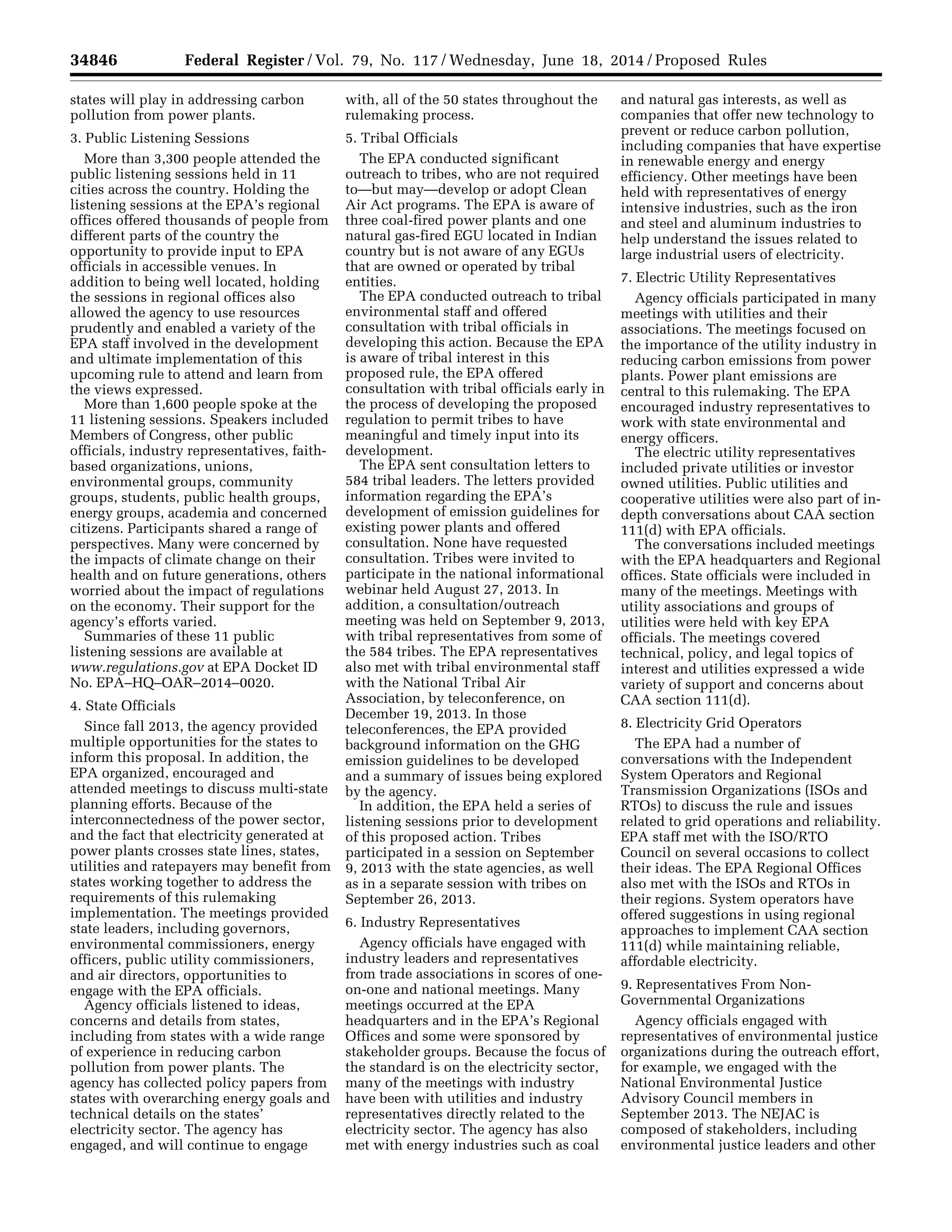 34846 Federal Register / Vol. 79, No. 117 / Wednesday, June 18, 2014 / Proposed Rules
states will play in addressing carbon
pollution from power plants.
3. Public Listening Sessions
More than 3,300 people attended the
public listening sessions held in 11
cities across the country. Holding the
listening sessions at the EPA’s regional
offices offered thousands of people from
different parts of the country the
opportunity to provide input to EPA
officials in accessible venues. In
addition to being well located, holding
the sessions in regional offices also
allowed the agency to use resources
prudently and enabled a variety of the
EPA staff involved in the development
and ultimate implementation of this
upcoming rule to attend and learn from
the views expressed.
More than 1,600 people spoke at the
11 listening sessions. Speakers included
Members of Congress, other public
officials, industry representatives, faith-
based organizations, unions,
environmental groups, community
groups, students, public health groups,
energy groups, academia and concerned
citizens. Participants shared a range of
perspectives. Many were concerned by
the impacts of climate change on their
health and on future generations, others
worried about the impact of regulations
on the economy. Their support for the
agency’s efforts varied.
Summaries of these 11 public
listening sessions are available at
www.regulations.gov at EPA Docket ID
No. EPA–HQ–OAR–2014–0020.
4. State Officials
Since fall 2013, the agency provided
multiple opportunities for the states to
inform this proposal. In addition, the
EPA organized, encouraged and
attended meetings to discuss multi-state
planning efforts. Because of the
interconnectedness of the power sector,
and the fact that electricity generated at
power plants crosses state lines, states,
utilities and ratepayers may benefit from
states working together to address the
requirements of this rulemaking
implementation. The meetings provided
state leaders, including governors,
environmental commissioners, energy
officers, public utility commissioners,
and air directors, opportunities to
engage with the EPA officials.
Agency officials listened to ideas,
concerns and details from states,
including from states with a wide range
of experience in reducing carbon
pollution from power plants. The
agency has collected policy papers from
states with overarching energy goals and
technical details on the states’
electricity sector. The agency has
engaged, and will continue to engage
with, all of the 50 states throughout the
rulemaking process.
5. Tribal Officials
The EPA conducted significant
outreach to tribes, who are not required
to—but may—develop or adopt Clean
Air Act programs. The EPA is aware of
three coal-fired power plants and one
natural gas-fired EGU located in Indian
country but is not aware of any EGUs
that are owned or operated by tribal
entities.
The EPA conducted outreach to tribal
environmental staff and offered
consultation with tribal officials in
developing this action. Because the EPA
is aware of tribal interest in this
proposed rule, the EPA offered
consultation with tribal officials early in
the process of developing the proposed
regulation to permit tribes to have
meaningful and timely input into its
development.
The EPA sent consultation letters to
584 tribal leaders. The letters provided
information regarding the EPA’s
development of emission guidelines for
existing power plants and offered
consultation. None have requested
consultation. Tribes were invited to
participate in the national informational
webinar held August 27, 2013. In
addition, a consultation/outreach
meeting was held on September 9, 2013,
with tribal representatives from some of
the 584 tribes. The EPA representatives
also met with tribal environmental staff
with the National Tribal Air
Association, by teleconference, on
December 19, 2013. In those
teleconferences, the EPA provided
background information on the GHG
emission guidelines to be developed
and a summary of issues being explored
by the agency.
In addition, the EPA held a series of
listening sessions prior to development
of this proposed action. Tribes
participated in a session on September
9, 2013 with the state agencies, as well
as in a separate session with tribes on
September 26, 2013.
6. Industry Representatives
Agency officials have engaged with
industry leaders and representatives
from trade associations in scores of one-
on-one and national meetings. Many
meetings occurred at the EPA
headquarters and in the EPA’s Regional
Offices and some were sponsored by
stakeholder groups. Because the focus of
the standard is on the electricity sector,
many of the meetings with industry
have been with utilities and industry
representatives directly related to the
electricity sector. The agency has also
met with energy industries such as coal
and natural gas interests, as well as
companies that offer new technology to
prevent or reduce carbon pollution,
including companies that have expertise
in renewable energy and energy
efficiency. Other meetings have been
held with representatives of energy
intensive industries, such as the iron
and steel and aluminum industries to
help understand the issues related to
large industrial users of electricity.
7. Electric Utility Representatives
Agency officials participated in many
meetings with utilities and their
associations. The meetings focused on
the importance of the utility industry in
reducing carbon emissions from power
plants. Power plant emissions are
central to this rulemaking. The EPA
encouraged industry representatives to
work with state environmental and
energy officers.
The electric utility representatives
included private utilities or investor
owned utilities. Public utilities and
cooperative utilities were also part of in-
depth conversations about CAA section
111(d) with EPA officials.
The conversations included meetings
with the EPA headquarters and Regional
offices. State officials were included in
many of the meetings. Meetings with
utility associations and groups of
utilities were held with key EPA
officials. The meetings covered
technical, policy, and legal topics of
interest and utilities expressed a wide
variety of support and concerns about
CAA section 111(d).
8. Electricity Grid Operators
The EPA had a number of
conversations with the Independent
System Operators and Regional
Transmission Organizations (ISOs and
RTOs) to discuss the rule and issues
related to grid operations and reliability.
EPA staff met with the ISO/RTO
Council on several occasions to collect
their ideas. The EPA Regional Offices
also met with the ISOs and RTOs in
their regions. System operators have
offered suggestions in using regional
approaches to implement CAA section
111(d) while maintaining reliable,
affordable electricity.
9. Representatives From Non-
Governmental Organizations
Agency officials engaged with
representatives of environmental justice
organizations during the outreach effort,
for example, we engaged with the
National Environmental Justice
Advisory Council members in
September 2013. The NEJAC is
composed of stakeholders, including
environmental justice leaders and other
VerDate Mar<15>2010 22:32 Jun 17, 2014 Jkt 232001 PO 00000 Frm 00018 Fmt 4701 Sfmt 4702 E:FRFM18JNP2.SGM 18JNP2
srobertsonDSK5SPTVN1PRODwithPROPOSALS
 