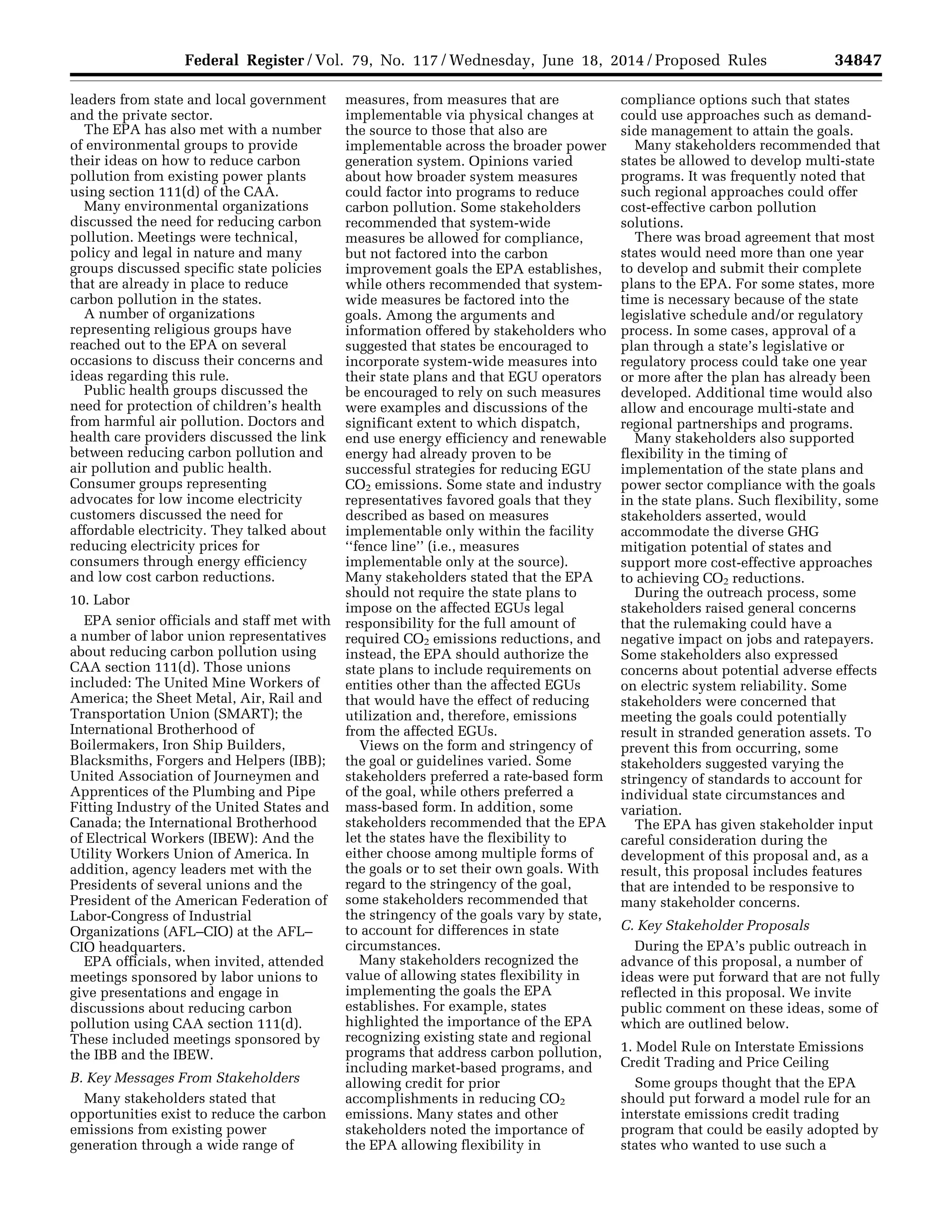 34847Federal Register / Vol. 79, No. 117 / Wednesday, June 18, 2014 / Proposed Rules
leaders from state and local government
and the private sector.
The EPA has also met with a number
of environmental groups to provide
their ideas on how to reduce carbon
pollution from existing power plants
using section 111(d) of the CAA.
Many environmental organizations
discussed the need for reducing carbon
pollution. Meetings were technical,
policy and legal in nature and many
groups discussed specific state policies
that are already in place to reduce
carbon pollution in the states.
A number of organizations
representing religious groups have
reached out to the EPA on several
occasions to discuss their concerns and
ideas regarding this rule.
Public health groups discussed the
need for protection of children’s health
from harmful air pollution. Doctors and
health care providers discussed the link
between reducing carbon pollution and
air pollution and public health.
Consumer groups representing
advocates for low income electricity
customers discussed the need for
affordable electricity. They talked about
reducing electricity prices for
consumers through energy efficiency
and low cost carbon reductions.
10. Labor
EPA senior officials and staff met with
a number of labor union representatives
about reducing carbon pollution using
CAA section 111(d). Those unions
included: The United Mine Workers of
America; the Sheet Metal, Air, Rail and
Transportation Union (SMART); the
International Brotherhood of
Boilermakers, Iron Ship Builders,
Blacksmiths, Forgers and Helpers (IBB);
United Association of Journeymen and
Apprentices of the Plumbing and Pipe
Fitting Industry of the United States and
Canada; the International Brotherhood
of Electrical Workers (IBEW): And the
Utility Workers Union of America. In
addition, agency leaders met with the
Presidents of several unions and the
President of the American Federation of
Labor-Congress of Industrial
Organizations (AFL–CIO) at the AFL–
CIO headquarters.
EPA officials, when invited, attended
meetings sponsored by labor unions to
give presentations and engage in
discussions about reducing carbon
pollution using CAA section 111(d).
These included meetings sponsored by
the IBB and the IBEW.
B. Key Messages From Stakeholders
Many stakeholders stated that
opportunities exist to reduce the carbon
emissions from existing power
generation through a wide range of
measures, from measures that are
implementable via physical changes at
the source to those that also are
implementable across the broader power
generation system. Opinions varied
about how broader system measures
could factor into programs to reduce
carbon pollution. Some stakeholders
recommended that system-wide
measures be allowed for compliance,
but not factored into the carbon
improvement goals the EPA establishes,
while others recommended that system-
wide measures be factored into the
goals. Among the arguments and
information offered by stakeholders who
suggested that states be encouraged to
incorporate system-wide measures into
their state plans and that EGU operators
be encouraged to rely on such measures
were examples and discussions of the
significant extent to which dispatch,
end use energy efficiency and renewable
energy had already proven to be
successful strategies for reducing EGU
CO2 emissions. Some state and industry
representatives favored goals that they
described as based on measures
implementable only within the facility
‘‘fence line’’ (i.e., measures
implementable only at the source).
Many stakeholders stated that the EPA
should not require the state plans to
impose on the affected EGUs legal
responsibility for the full amount of
required CO2 emissions reductions, and
instead, the EPA should authorize the
state plans to include requirements on
entities other than the affected EGUs
that would have the effect of reducing
utilization and, therefore, emissions
from the affected EGUs.
Views on the form and stringency of
the goal or guidelines varied. Some
stakeholders preferred a rate-based form
of the goal, while others preferred a
mass-based form. In addition, some
stakeholders recommended that the EPA
let the states have the flexibility to
either choose among multiple forms of
the goals or to set their own goals. With
regard to the stringency of the goal,
some stakeholders recommended that
the stringency of the goals vary by state,
to account for differences in state
circumstances.
Many stakeholders recognized the
value of allowing states flexibility in
implementing the goals the EPA
establishes. For example, states
highlighted the importance of the EPA
recognizing existing state and regional
programs that address carbon pollution,
including market-based programs, and
allowing credit for prior
accomplishments in reducing CO2
emissions. Many states and other
stakeholders noted the importance of
the EPA allowing flexibility in
compliance options such that states
could use approaches such as demand-
side management to attain the goals.
Many stakeholders recommended that
states be allowed to develop multi-state
programs. It was frequently noted that
such regional approaches could offer
cost-effective carbon pollution
solutions.
There was broad agreement that most
states would need more than one year
to develop and submit their complete
plans to the EPA. For some states, more
time is necessary because of the state
legislative schedule and/or regulatory
process. In some cases, approval of a
plan through a state’s legislative or
regulatory process could take one year
or more after the plan has already been
developed. Additional time would also
allow and encourage multi-state and
regional partnerships and programs.
Many stakeholders also supported
flexibility in the timing of
implementation of the state plans and
power sector compliance with the goals
in the state plans. Such flexibility, some
stakeholders asserted, would
accommodate the diverse GHG
mitigation potential of states and
support more cost-effective approaches
to achieving CO2 reductions.
During the outreach process, some
stakeholders raised general concerns
that the rulemaking could have a
negative impact on jobs and ratepayers.
Some stakeholders also expressed
concerns about potential adverse effects
on electric system reliability. Some
stakeholders were concerned that
meeting the goals could potentially
result in stranded generation assets. To
prevent this from occurring, some
stakeholders suggested varying the
stringency of standards to account for
individual state circumstances and
variation.
The EPA has given stakeholder input
careful consideration during the
development of this proposal and, as a
result, this proposal includes features
that are intended to be responsive to
many stakeholder concerns.
C. Key Stakeholder Proposals
During the EPA’s public outreach in
advance of this proposal, a number of
ideas were put forward that are not fully
reflected in this proposal. We invite
public comment on these ideas, some of
which are outlined below.
1. Model Rule on Interstate Emissions
Credit Trading and Price Ceiling
Some groups thought that the EPA
should put forward a model rule for an
interstate emissions credit trading
program that could be easily adopted by
states who wanted to use such a
VerDate Mar<15>2010 22:32 Jun 17, 2014 Jkt 232001 PO 00000 Frm 00019 Fmt 4701 Sfmt 4702 E:FRFM18JNP2.SGM 18JNP2
srobertsonDSK5SPTVN1PRODwithPROPOSALS
 