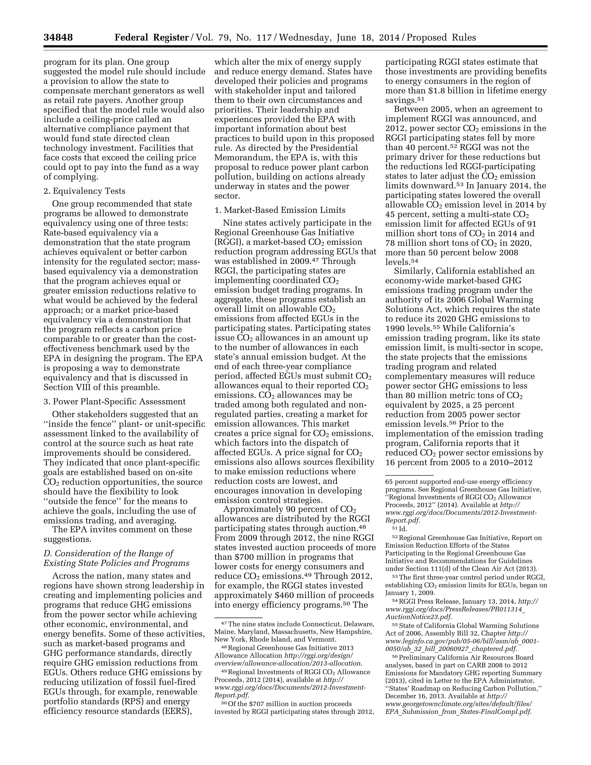 34848 Federal Register / Vol. 79, No. 117 / Wednesday, June 18, 2014 / Proposed Rules
47 The nine states include Connecticut, Delaware,
Maine, Maryland, Massachusetts, New Hampshire,
New York, Rhode Island, and Vermont.
48 Regional Greenhouse Gas Initiative 2013
Allowance Allocation http://rggi.org/design/
overview/allowance-allocation/2013-allocation.
49 Regional Investments of RGGI CO2 Allowance
Proceeds, 2012 (2014), available at http://
www.rggi.org/docs/Documents/2012-Investment-
Report.pdf.
50 Of the $707 million in auction proceeds
invested by RGGI participating states through 2012,
65 percent supported end-use energy efficiency
programs. See Regional Greenhouse Gas Initiative,
‘‘Regional Investments of RGGI CO2 Allowance
Proceeds, 2012’’ (2014). Available at http://
www.rggi.org/docs/Documents/2012-Investment-
Report.pdf.
51 Id.
52 Regional Greenhouse Gas Initiative, Report on
Emission Reduction Efforts of the States
Participating in the Regional Greenhouse Gas
Initiative and Recommendations for Guidelines
under Section 111(d) of the Clean Air Act (2013).
53 The first three-year control period under RGGI,
establishing CO2 emission limits for EGUs, began on
January 1, 2009.
54 RGGI Press Release, January 13, 2014, http://
www.rggi.org/docs/PressReleases/PR011314_
AuctionNotice23.pdf.
55 State of California Global Warming Solutions
Act of 2006, Assembly Bill 32, Chapter http://
www.leginfo.ca.gov/pub/05-06/bill/asm/ab_0001-
0050/ab_32_bill_20060927_chaptered.pdf.
56 Preliminary California Air Resources Board
analyses, based in part on CARB 2008 to 2012
Emissions for Mandatory GHG reporting Summary
(2013), cited in Letter to the EPA Administrator,
‘‘States’ Roadmap on Reducing Carbon Pollution,’’
December 16, 2013. Available at http://
www.georgetownclimate.org/sites/default/files/
EPA_Submission_from_States-FinalCompl.pdf.
program for its plan. One group
suggested the model rule should include
a provision to allow the state to
compensate merchant generators as well
as retail rate payers. Another group
specified that the model rule would also
include a ceiling-price called an
alternative compliance payment that
would fund state directed clean
technology investment. Facilities that
face costs that exceed the ceiling price
could opt to pay into the fund as a way
of complying.
2. Equivalency Tests
One group recommended that state
programs be allowed to demonstrate
equivalency using one of three tests:
Rate-based equivalency via a
demonstration that the state program
achieves equivalent or better carbon
intensity for the regulated sector; mass-
based equivalency via a demonstration
that the program achieves equal or
greater emission reductions relative to
what would be achieved by the federal
approach; or a market price-based
equivalency via a demonstration that
the program reflects a carbon price
comparable to or greater than the cost-
effectiveness benchmark used by the
EPA in designing the program. The EPA
is proposing a way to demonstrate
equivalency and that is discussed in
Section VIII of this preamble.
3. Power Plant-Specific Assessment
Other stakeholders suggested that an
‘‘inside the fence’’ plant- or unit-specific
assessment linked to the availability of
control at the source such as heat rate
improvements should be considered.
They indicated that once plant-specific
goals are established based on on-site
CO2 reduction opportunities, the source
should have the flexibility to look
‘‘outside the fence’’ for the means to
achieve the goals, including the use of
emissions trading, and averaging.
The EPA invites comment on these
suggestions.
D. Consideration of the Range of
Existing State Policies and Programs
Across the nation, many states and
regions have shown strong leadership in
creating and implementing policies and
programs that reduce GHG emissions
from the power sector while achieving
other economic, environmental, and
energy benefits. Some of these activities,
such as market-based programs and
GHG performance standards, directly
require GHG emission reductions from
EGUs. Others reduce GHG emissions by
reducing utilization of fossil fuel-fired
EGUs through, for example, renewable
portfolio standards (RPS) and energy
efficiency resource standards (EERS),
which alter the mix of energy supply
and reduce energy demand. States have
developed their policies and programs
with stakeholder input and tailored
them to their own circumstances and
priorities. Their leadership and
experiences provided the EPA with
important information about best
practices to build upon in this proposed
rule. As directed by the Presidential
Memorandum, the EPA is, with this
proposal to reduce power plant carbon
pollution, building on actions already
underway in states and the power
sector.
1. Market-Based Emission Limits
Nine states actively participate in the
Regional Greenhouse Gas Initiative
(RGGI), a market-based CO2 emission
reduction program addressing EGUs that
was established in 2009.47 Through
RGGI, the participating states are
implementing coordinated CO2
emission budget trading programs. In
aggregate, these programs establish an
overall limit on allowable CO2
emissions from affected EGUs in the
participating states. Participating states
issue CO2 allowances in an amount up
to the number of allowances in each
state’s annual emission budget. At the
end of each three-year compliance
period, affected EGUs must submit CO2
allowances equal to their reported CO2
emissions. CO2 allowances may be
traded among both regulated and non-
regulated parties, creating a market for
emission allowances. This market
creates a price signal for CO2 emissions,
which factors into the dispatch of
affected EGUs. A price signal for CO2
emissions also allows sources flexibility
to make emission reductions where
reduction costs are lowest, and
encourages innovation in developing
emission control strategies.
Approximately 90 percent of CO2
allowances are distributed by the RGGI
participating states through auction.48
From 2009 through 2012, the nine RGGI
states invested auction proceeds of more
than $700 million in programs that
lower costs for energy consumers and
reduce CO2 emissions.49 Through 2012,
for example, the RGGI states invested
approximately $460 million of proceeds
into energy efficiency programs.50 The
participating RGGI states estimate that
those investments are providing benefits
to energy consumers in the region of
more than $1.8 billion in lifetime energy
savings.51
Between 2005, when an agreement to
implement RGGI was announced, and
2012, power sector CO2 emissions in the
RGGI participating states fell by more
than 40 percent.52 RGGI was not the
primary driver for these reductions but
the reductions led RGGI-participating
states to later adjust the CO2 emission
limits downward.53 In January 2014, the
participating states lowered the overall
allowable CO2 emission level in 2014 by
45 percent, setting a multi-state CO2
emission limit for affected EGUs of 91
million short tons of CO2 in 2014 and
78 million short tons of CO2 in 2020,
more than 50 percent below 2008
levels.54
Similarly, California established an
economy-wide market-based GHG
emissions trading program under the
authority of its 2006 Global Warming
Solutions Act, which requires the state
to reduce its 2020 GHG emissions to
1990 levels.55 While California’s
emission trading program, like its state
emission limit, is multi-sector in scope,
the state projects that the emissions
trading program and related
complementary measures will reduce
power sector GHG emissions to less
than 80 million metric tons of CO2
equivalent by 2025, a 25 percent
reduction from 2005 power sector
emission levels.56 Prior to the
implementation of the emission trading
program, California reports that it
reduced CO2 power sector emissions by
16 percent from 2005 to a 2010–2012
VerDate Mar<15>2010 22:32 Jun 17, 2014 Jkt 232001 PO 00000 Frm 00020 Fmt 4701 Sfmt 4702 E:FRFM18JNP2.SGM 18JNP2
srobertsonDSK5SPTVN1PRODwithPROPOSALS
 