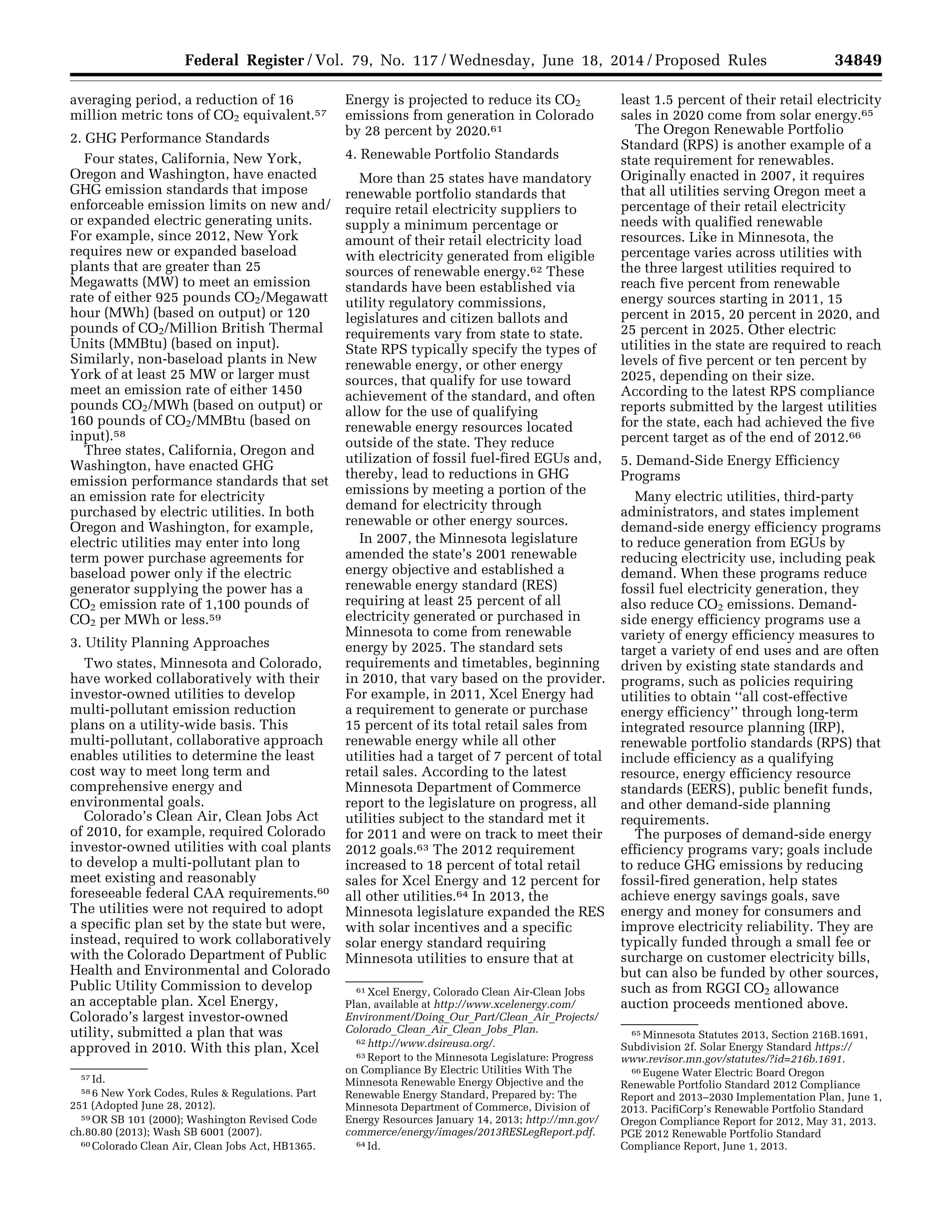 34849Federal Register / Vol. 79, No. 117 / Wednesday, June 18, 2014 / Proposed Rules
57 Id.
58 6 New York Codes, Rules & Regulations. Part
251 (Adopted June 28, 2012).
59 OR SB 101 (2000); Washington Revised Code
ch.80.80 (2013); Wash SB 6001 (2007).
60 Colorado Clean Air, Clean Jobs Act, HB1365.
61 Xcel Energy, Colorado Clean Air-Clean Jobs
Plan, available at http://www.xcelenergy.com/
Environment/Doing_Our_Part/Clean_Air_Projects/
Colorado_Clean_Air_Clean_Jobs_Plan.
62 http://www.dsireusa.org/.
63 Report to the Minnesota Legislature: Progress
on Compliance By Electric Utilities With The
Minnesota Renewable Energy Objective and the
Renewable Energy Standard, Prepared by: The
Minnesota Department of Commerce, Division of
Energy Resources January 14, 2013; http://mn.gov/
commerce/energy/images/2013RESLegReport.pdf.
64 Id.
65 Minnesota Statutes 2013, Section 216B.1691,
Subdivision 2f. Solar Energy Standard https://
www.revisor.mn.gov/statutes/?id=216b.1691.
66 Eugene Water Electric Board Oregon
Renewable Portfolio Standard 2012 Compliance
Report and 2013–2030 Implementation Plan, June 1,
2013. PacifiCorp’s Renewable Portfolio Standard
Oregon Compliance Report for 2012, May 31, 2013.
PGE 2012 Renewable Portfolio Standard
Compliance Report, June 1, 2013.
averaging period, a reduction of 16
million metric tons of CO2 equivalent.57
2. GHG Performance Standards
Four states, California, New York,
Oregon and Washington, have enacted
GHG emission standards that impose
enforceable emission limits on new and/
or expanded electric generating units.
For example, since 2012, New York
requires new or expanded baseload
plants that are greater than 25
Megawatts (MW) to meet an emission
rate of either 925 pounds CO2/Megawatt
hour (MWh) (based on output) or 120
pounds of CO2/Million British Thermal
Units (MMBtu) (based on input).
Similarly, non-baseload plants in New
York of at least 25 MW or larger must
meet an emission rate of either 1450
pounds CO2/MWh (based on output) or
160 pounds of CO2/MMBtu (based on
input).58
Three states, California, Oregon and
Washington, have enacted GHG
emission performance standards that set
an emission rate for electricity
purchased by electric utilities. In both
Oregon and Washington, for example,
electric utilities may enter into long
term power purchase agreements for
baseload power only if the electric
generator supplying the power has a
CO2 emission rate of 1,100 pounds of
CO2 per MWh or less.59
3. Utility Planning Approaches
Two states, Minnesota and Colorado,
have worked collaboratively with their
investor-owned utilities to develop
multi-pollutant emission reduction
plans on a utility-wide basis. This
multi-pollutant, collaborative approach
enables utilities to determine the least
cost way to meet long term and
comprehensive energy and
environmental goals.
Colorado’s Clean Air, Clean Jobs Act
of 2010, for example, required Colorado
investor-owned utilities with coal plants
to develop a multi-pollutant plan to
meet existing and reasonably
foreseeable federal CAA requirements.60
The utilities were not required to adopt
a specific plan set by the state but were,
instead, required to work collaboratively
with the Colorado Department of Public
Health and Environmental and Colorado
Public Utility Commission to develop
an acceptable plan. Xcel Energy,
Colorado’s largest investor-owned
utility, submitted a plan that was
approved in 2010. With this plan, Xcel
Energy is projected to reduce its CO2
emissions from generation in Colorado
by 28 percent by 2020.61
4. Renewable Portfolio Standards
More than 25 states have mandatory
renewable portfolio standards that
require retail electricity suppliers to
supply a minimum percentage or
amount of their retail electricity load
with electricity generated from eligible
sources of renewable energy.62 These
standards have been established via
utility regulatory commissions,
legislatures and citizen ballots and
requirements vary from state to state.
State RPS typically specify the types of
renewable energy, or other energy
sources, that qualify for use toward
achievement of the standard, and often
allow for the use of qualifying
renewable energy resources located
outside of the state. They reduce
utilization of fossil fuel-fired EGUs and,
thereby, lead to reductions in GHG
emissions by meeting a portion of the
demand for electricity through
renewable or other energy sources.
In 2007, the Minnesota legislature
amended the state’s 2001 renewable
energy objective and established a
renewable energy standard (RES)
requiring at least 25 percent of all
electricity generated or purchased in
Minnesota to come from renewable
energy by 2025. The standard sets
requirements and timetables, beginning
in 2010, that vary based on the provider.
For example, in 2011, Xcel Energy had
a requirement to generate or purchase
15 percent of its total retail sales from
renewable energy while all other
utilities had a target of 7 percent of total
retail sales. According to the latest
Minnesota Department of Commerce
report to the legislature on progress, all
utilities subject to the standard met it
for 2011 and were on track to meet their
2012 goals.63 The 2012 requirement
increased to 18 percent of total retail
sales for Xcel Energy and 12 percent for
all other utilities.64 In 2013, the
Minnesota legislature expanded the RES
with solar incentives and a specific
solar energy standard requiring
Minnesota utilities to ensure that at
least 1.5 percent of their retail electricity
sales in 2020 come from solar energy.65
The Oregon Renewable Portfolio
Standard (RPS) is another example of a
state requirement for renewables.
Originally enacted in 2007, it requires
that all utilities serving Oregon meet a
percentage of their retail electricity
needs with qualified renewable
resources. Like in Minnesota, the
percentage varies across utilities with
the three largest utilities required to
reach five percent from renewable
energy sources starting in 2011, 15
percent in 2015, 20 percent in 2020, and
25 percent in 2025. Other electric
utilities in the state are required to reach
levels of five percent or ten percent by
2025, depending on their size.
According to the latest RPS compliance
reports submitted by the largest utilities
for the state, each had achieved the five
percent target as of the end of 2012.66
5. Demand-Side Energy Efficiency
Programs
Many electric utilities, third-party
administrators, and states implement
demand-side energy efficiency programs
to reduce generation from EGUs by
reducing electricity use, including peak
demand. When these programs reduce
fossil fuel electricity generation, they
also reduce CO2 emissions. Demand-
side energy efficiency programs use a
variety of energy efficiency measures to
target a variety of end uses and are often
driven by existing state standards and
programs, such as policies requiring
utilities to obtain ‘‘all cost-effective
energy efficiency’’ through long-term
integrated resource planning (IRP),
renewable portfolio standards (RPS) that
include efficiency as a qualifying
resource, energy efficiency resource
standards (EERS), public benefit funds,
and other demand-side planning
requirements.
The purposes of demand-side energy
efficiency programs vary; goals include
to reduce GHG emissions by reducing
fossil-fired generation, help states
achieve energy savings goals, save
energy and money for consumers and
improve electricity reliability. They are
typically funded through a small fee or
surcharge on customer electricity bills,
but can also be funded by other sources,
such as from RGGI CO2 allowance
auction proceeds mentioned above.
VerDate Mar<15>2010 22:32 Jun 17, 2014 Jkt 232001 PO 00000 Frm 00021 Fmt 4701 Sfmt 4702 E:FRFM18JNP2.SGM 18JNP2
srobertsonDSK5SPTVN1PRODwithPROPOSALS
 