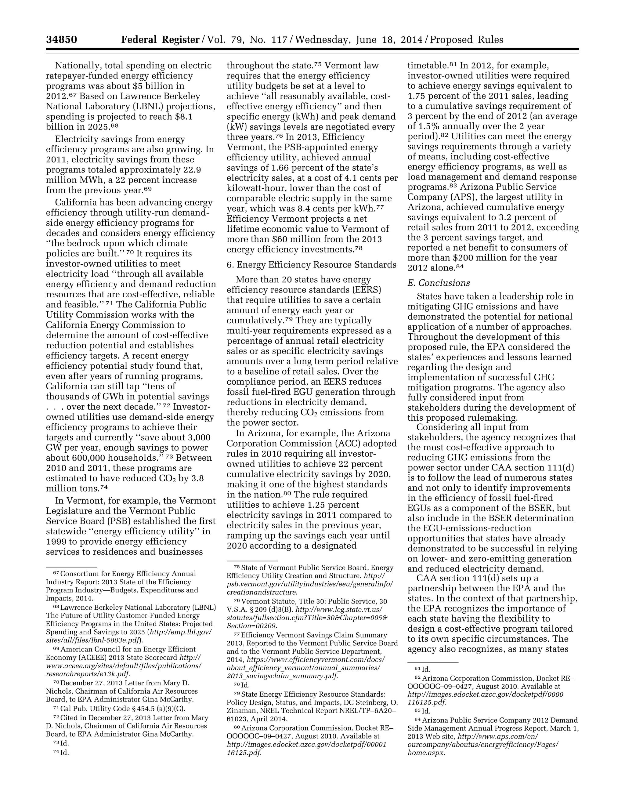 34850 Federal Register / Vol. 79, No. 117 / Wednesday, June 18, 2014 / Proposed Rules
67 Consortium for Energy Efficiency Annual
Industry Report: 2013 State of the Efficiency
Program Industry—Budgets, Expenditures and
Impacts, 2014.
68 Lawrence Berkeley National Laboratory (LBNL)
The Future of Utility Customer-Funded Energy
Efficiency Programs in the United States: Projected
Spending and Savings to 2025 (http://emp.lbl.gov/
sites/all/files/lbnl-5803e.pdf).
69 American Council for an Energy Efficient
Economy (ACEEE) 2013 State Scorecard http://
www.aceee.org/sites/default/files/publications/
researchreports/e13k.pdf.
70 December 27, 2013 Letter from Mary D.
Nichols, Chairman of California Air Resources
Board, to EPA Administrator Gina McCarthy.
71 Cal Pub. Utility Code § 454.5 (a)(9)(C).
72 Cited in December 27, 2013 Letter from Mary
D. Nichols, Chairman of California Air Resources
Board, to EPA Administrator Gina McCarthy.
73 Id.
74 Id.
75 State of Vermont Public Service Board, Energy
Efficiency Utility Creation and Structure. http://
psb.vermont.gov/utilityindustries/eeu/generalinfo/
creationandstructure.
76 Vermont Statute, Title 30: Public Service, 30
V.S.A. § 209 (d)3(B). http://www.leg.state.vt.us/
statutes/fullsection.cfm?Title=30&Chapter=005&
Section=00209.
77 Efficiency Vermont Savings Claim Summary
2013, Reported to the Vermont Public Service Board
and to the Vermont Public Service Department,
2014, https://www.efficiencyvermont.com/docs/
about_efficiency_vermont/annual_summaries/
2013_savingsclaim_summary.pdf.
78 Id.
79 State Energy Efficiency Resource Standards:
Policy Design, Status, and Impacts, DC Steinberg, O.
Zinaman, NREL Technical Report NREL/TP–6A20–
61023, April 2014.
80 Arizona Corporation Commission, Docket RE–
OOOOOC–09–0427, August 2010. Available at
http://images.edocket.azcc.gov/docketpdf/00001
16125.pdf.
81 Id.
82 Arizona Corporation Commission, Docket RE–
OOOOOC–09–0427, August 2010. Available at
http://images.edocket.azcc.gov/docketpdf/0000
116125.pdf.
83 Id.
84 Arizona Public Service Company 2012 Demand
Side Management Annual Progress Report, March 1,
2013 Web site, http://www.aps.com/en/
ourcompany/aboutus/energyefficiency/Pages/
home.aspx.
Nationally, total spending on electric
ratepayer-funded energy efficiency
programs was about $5 billion in
2012.67 Based on Lawrence Berkeley
National Laboratory (LBNL) projections,
spending is projected to reach $8.1
billion in 2025.68
Electricity savings from energy
efficiency programs are also growing. In
2011, electricity savings from these
programs totaled approximately 22.9
million MWh, a 22 percent increase
from the previous year.69
California has been advancing energy
efficiency through utility-run demand-
side energy efficiency programs for
decades and considers energy efficiency
‘‘the bedrock upon which climate
policies are built.’’ 70 It requires its
investor-owned utilities to meet
electricity load ‘‘through all available
energy efficiency and demand reduction
resources that are cost-effective, reliable
and feasible.’’ 71 The California Public
Utility Commission works with the
California Energy Commission to
determine the amount of cost-effective
reduction potential and establishes
efficiency targets. A recent energy
efficiency potential study found that,
even after years of running programs,
California can still tap ‘‘tens of
thousands of GWh in potential savings
. . . over the next decade.’’ 72 Investor-
owned utilities use demand-side energy
efficiency programs to achieve their
targets and currently ‘‘save about 3,000
GW per year, enough savings to power
about 600,000 households.’’ 73 Between
2010 and 2011, these programs are
estimated to have reduced CO2 by 3.8
million tons.74
In Vermont, for example, the Vermont
Legislature and the Vermont Public
Service Board (PSB) established the first
statewide ‘‘energy efficiency utility’’ in
1999 to provide energy efficiency
services to residences and businesses
throughout the state.75 Vermont law
requires that the energy efficiency
utility budgets be set at a level to
achieve ‘‘all reasonably available, cost-
effective energy efficiency’’ and then
specific energy (kWh) and peak demand
(kW) savings levels are negotiated every
three years.76 In 2013, Efficiency
Vermont, the PSB-appointed energy
efficiency utility, achieved annual
savings of 1.66 percent of the state’s
electricity sales, at a cost of 4.1 cents per
kilowatt-hour, lower than the cost of
comparable electric supply in the same
year, which was 8.4 cents per kWh.77
Efficiency Vermont projects a net
lifetime economic value to Vermont of
more than $60 million from the 2013
energy efficiency investments.78
6. Energy Efficiency Resource Standards
More than 20 states have energy
efficiency resource standards (EERS)
that require utilities to save a certain
amount of energy each year or
cumulatively.79 They are typically
multi-year requirements expressed as a
percentage of annual retail electricity
sales or as specific electricity savings
amounts over a long term period relative
to a baseline of retail sales. Over the
compliance period, an EERS reduces
fossil fuel-fired EGU generation through
reductions in electricity demand,
thereby reducing CO2 emissions from
the power sector.
In Arizona, for example, the Arizona
Corporation Commission (ACC) adopted
rules in 2010 requiring all investor-
owned utilities to achieve 22 percent
cumulative electricity savings by 2020,
making it one of the highest standards
in the nation.80 The rule required
utilities to achieve 1.25 percent
electricity savings in 2011 compared to
electricity sales in the previous year,
ramping up the savings each year until
2020 according to a designated
timetable.81 In 2012, for example,
investor-owned utilities were required
to achieve energy savings equivalent to
1.75 percent of the 2011 sales, leading
to a cumulative savings requirement of
3 percent by the end of 2012 (an average
of 1.5% annually over the 2 year
period).82 Utilities can meet the energy
savings requirements through a variety
of means, including cost-effective
energy efficiency programs, as well as
load management and demand response
programs.83 Arizona Public Service
Company (APS), the largest utility in
Arizona, achieved cumulative energy
savings equivalent to 3.2 percent of
retail sales from 2011 to 2012, exceeding
the 3 percent savings target, and
reported a net benefit to consumers of
more than $200 million for the year
2012 alone.84
E. Conclusions
States have taken a leadership role in
mitigating GHG emissions and have
demonstrated the potential for national
application of a number of approaches.
Throughout the development of this
proposed rule, the EPA considered the
states’ experiences and lessons learned
regarding the design and
implementation of successful GHG
mitigation programs. The agency also
fully considered input from
stakeholders during the development of
this proposed rulemaking.
Considering all input from
stakeholders, the agency recognizes that
the most cost-effective approach to
reducing GHG emissions from the
power sector under CAA section 111(d)
is to follow the lead of numerous states
and not only to identify improvements
in the efficiency of fossil fuel-fired
EGUs as a component of the BSER, but
also include in the BSER determination
the EGU-emissions-reduction
opportunities that states have already
demonstrated to be successful in relying
on lower- and zero-emitting generation
and reduced electricity demand.
CAA section 111(d) sets up a
partnership between the EPA and the
states. In the context of that partnership,
the EPA recognizes the importance of
each state having the flexibility to
design a cost-effective program tailored
to its own specific circumstances. The
agency also recognizes, as many states
VerDate Mar<15>2010 22:32 Jun 17, 2014 Jkt 232001 PO 00000 Frm 00022 Fmt 4701 Sfmt 4702 E:FRFM18JNP2.SGM 18JNP2
srobertsonDSK5SPTVN1PRODwithPROPOSALS
 