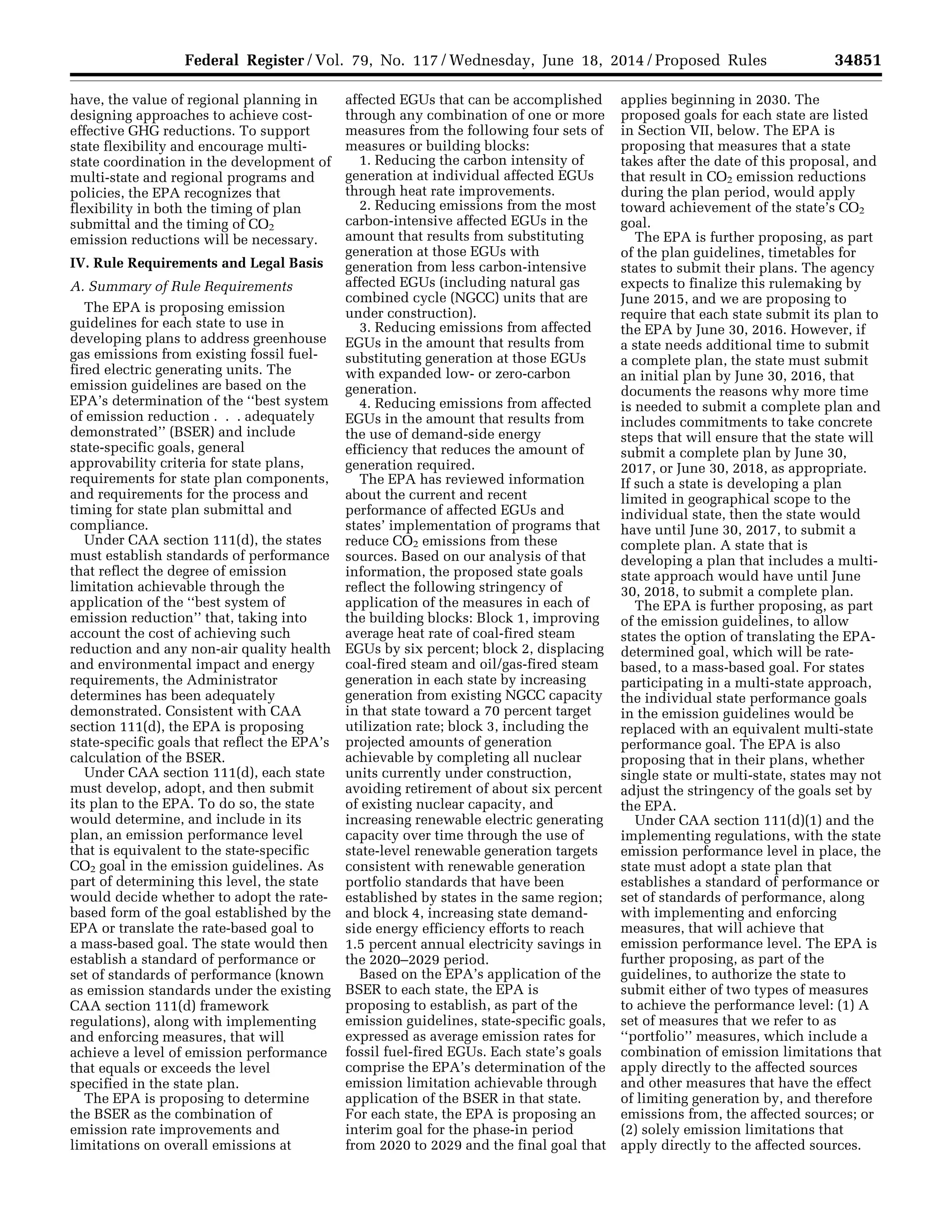 34851Federal Register / Vol. 79, No. 117 / Wednesday, June 18, 2014 / Proposed Rules
have, the value of regional planning in
designing approaches to achieve cost-
effective GHG reductions. To support
state flexibility and encourage multi-
state coordination in the development of
multi-state and regional programs and
policies, the EPA recognizes that
flexibility in both the timing of plan
submittal and the timing of CO2
emission reductions will be necessary.
IV. Rule Requirements and Legal Basis
A. Summary of Rule Requirements
The EPA is proposing emission
guidelines for each state to use in
developing plans to address greenhouse
gas emissions from existing fossil fuel-
fired electric generating units. The
emission guidelines are based on the
EPA’s determination of the ‘‘best system
of emission reduction . . . adequately
demonstrated’’ (BSER) and include
state-specific goals, general
approvability criteria for state plans,
requirements for state plan components,
and requirements for the process and
timing for state plan submittal and
compliance.
Under CAA section 111(d), the states
must establish standards of performance
that reflect the degree of emission
limitation achievable through the
application of the ‘‘best system of
emission reduction’’ that, taking into
account the cost of achieving such
reduction and any non-air quality health
and environmental impact and energy
requirements, the Administrator
determines has been adequately
demonstrated. Consistent with CAA
section 111(d), the EPA is proposing
state-specific goals that reflect the EPA’s
calculation of the BSER.
Under CAA section 111(d), each state
must develop, adopt, and then submit
its plan to the EPA. To do so, the state
would determine, and include in its
plan, an emission performance level
that is equivalent to the state-specific
CO2 goal in the emission guidelines. As
part of determining this level, the state
would decide whether to adopt the rate-
based form of the goal established by the
EPA or translate the rate-based goal to
a mass-based goal. The state would then
establish a standard of performance or
set of standards of performance (known
as emission standards under the existing
CAA section 111(d) framework
regulations), along with implementing
and enforcing measures, that will
achieve a level of emission performance
that equals or exceeds the level
specified in the state plan.
The EPA is proposing to determine
the BSER as the combination of
emission rate improvements and
limitations on overall emissions at
affected EGUs that can be accomplished
through any combination of one or more
measures from the following four sets of
measures or building blocks:
1. Reducing the carbon intensity of
generation at individual affected EGUs
through heat rate improvements.
2. Reducing emissions from the most
carbon-intensive affected EGUs in the
amount that results from substituting
generation at those EGUs with
generation from less carbon-intensive
affected EGUs (including natural gas
combined cycle (NGCC) units that are
under construction).
3. Reducing emissions from affected
EGUs in the amount that results from
substituting generation at those EGUs
with expanded low- or zero-carbon
generation.
4. Reducing emissions from affected
EGUs in the amount that results from
the use of demand-side energy
efficiency that reduces the amount of
generation required.
The EPA has reviewed information
about the current and recent
performance of affected EGUs and
states’ implementation of programs that
reduce CO2 emissions from these
sources. Based on our analysis of that
information, the proposed state goals
reflect the following stringency of
application of the measures in each of
the building blocks: Block 1, improving
average heat rate of coal-fired steam
EGUs by six percent; block 2, displacing
coal-fired steam and oil/gas-fired steam
generation in each state by increasing
generation from existing NGCC capacity
in that state toward a 70 percent target
utilization rate; block 3, including the
projected amounts of generation
achievable by completing all nuclear
units currently under construction,
avoiding retirement of about six percent
of existing nuclear capacity, and
increasing renewable electric generating
capacity over time through the use of
state-level renewable generation targets
consistent with renewable generation
portfolio standards that have been
established by states in the same region;
and block 4, increasing state demand-
side energy efficiency efforts to reach
1.5 percent annual electricity savings in
the 2020–2029 period.
Based on the EPA’s application of the
BSER to each state, the EPA is
proposing to establish, as part of the
emission guidelines, state-specific goals,
expressed as average emission rates for
fossil fuel-fired EGUs. Each state’s goals
comprise the EPA’s determination of the
emission limitation achievable through
application of the BSER in that state.
For each state, the EPA is proposing an
interim goal for the phase-in period
from 2020 to 2029 and the final goal that
applies beginning in 2030. The
proposed goals for each state are listed
in Section VII, below. The EPA is
proposing that measures that a state
takes after the date of this proposal, and
that result in CO2 emission reductions
during the plan period, would apply
toward achievement of the state’s CO2
goal.
The EPA is further proposing, as part
of the plan guidelines, timetables for
states to submit their plans. The agency
expects to finalize this rulemaking by
June 2015, and we are proposing to
require that each state submit its plan to
the EPA by June 30, 2016. However, if
a state needs additional time to submit
a complete plan, the state must submit
an initial plan by June 30, 2016, that
documents the reasons why more time
is needed to submit a complete plan and
includes commitments to take concrete
steps that will ensure that the state will
submit a complete plan by June 30,
2017, or June 30, 2018, as appropriate.
If such a state is developing a plan
limited in geographical scope to the
individual state, then the state would
have until June 30, 2017, to submit a
complete plan. A state that is
developing a plan that includes a multi-
state approach would have until June
30, 2018, to submit a complete plan.
The EPA is further proposing, as part
of the emission guidelines, to allow
states the option of translating the EPA-
determined goal, which will be rate-
based, to a mass-based goal. For states
participating in a multi-state approach,
the individual state performance goals
in the emission guidelines would be
replaced with an equivalent multi-state
performance goal. The EPA is also
proposing that in their plans, whether
single state or multi-state, states may not
adjust the stringency of the goals set by
the EPA.
Under CAA section 111(d)(1) and the
implementing regulations, with the state
emission performance level in place, the
state must adopt a state plan that
establishes a standard of performance or
set of standards of performance, along
with implementing and enforcing
measures, that will achieve that
emission performance level. The EPA is
further proposing, as part of the
guidelines, to authorize the state to
submit either of two types of measures
to achieve the performance level: (1) A
set of measures that we refer to as
‘‘portfolio’’ measures, which include a
combination of emission limitations that
apply directly to the affected sources
and other measures that have the effect
of limiting generation by, and therefore
emissions from, the affected sources; or
(2) solely emission limitations that
apply directly to the affected sources.
VerDate Mar<15>2010 22:32 Jun 17, 2014 Jkt 232001 PO 00000 Frm 00023 Fmt 4701 Sfmt 4702 E:FRFM18JNP2.SGM 18JNP2
srobertsonDSK5SPTVN1PRODwithPROPOSALS
 